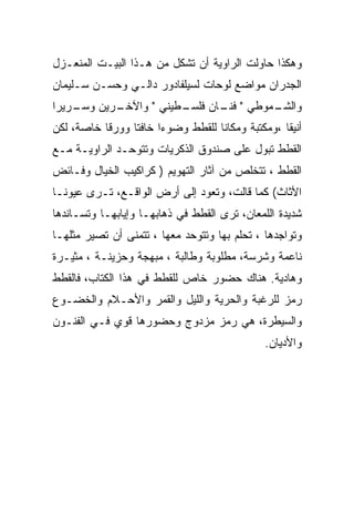 ‫ﻭﻫﻜﺫﺍ ﺤﺎﻭﻟﺕ ﺍﻟﺭﺍﻭﻴﺔ ﺃﻥ ﺘﺸﻜل ﻤﻥ ﻫـﺫﺍ ﺍﻟﺒﻴـﺕ ﺍﻟﻤﻨﻌـﺯل‬
‫ﺍﻟﺠﺩﺭﺍﻥ ﻤﻭﺍﻀﻊ ﻟﻭﺤﺎﺕ ﻟﺴﻴﻠﻔﺎﺩﻭﺭ ﺩﺍﻟـﻲ ﻭﺤﺴـﻥ ﺴـﻠﻴﻤﺎﻥ‬
‫ـﺭﻴﻥ ـﺭﻴﺭﺍ‬
    ‫ﻭﺴـ‬  ‫ـﻁﻴﻨﻲ " ﻭﺍﻵﺨـ‬
                     ‫ـﻤﻭﻁﻲ " ـﺎﻥ ﻓﻠﺴـ‬
                            ‫ﻓﻨـ‬     ‫ﻭﺍﻟﺸـ‬
‫ﺃﻨﻴﻘﺎ ،ﻭﻤﻜﺘﺒﺔ ﻭﻤﻜﺎﻨﺎ ﻟﻠﻘﻁﻁ ﻭﻀﻭﺀﺍ ﺨﺎﻓﺘﺎ ﻭﻭﺭﻗﺎ ﺨﺎﺼﺔ، ﻟﻜﻥ‬
‫ﺍﻟﻘﻁﻁ ﺘﺒﻭل ﻋﻠﻰ ﺼﻨﺩﻭﻕ ﺍﻟﺫﻜﺭﻴﺎﺕ ﻭﺘﺘﻭﺤـﺩ ﺍﻟﺭﺍﻭﻴـﺔ ﻤـﻊ‬
‫ﺍﻟﻘﻁﻁ ، ﺘﺘﺨﻠﺹ ﻤﻥ ﺁﺜﺎﺭ ﺍﻟﺘﻬﻭﻴﻡ ) ﻜﺭﺍﻜﻴﺏ ﺍﻟﺨﻴﺎل ﻭﻓـﺎﺌﺽ‬
‫ﺍﻷﺜﺎﺙ( ﻜﻤﺎ ﻗﺎﻟﺕ، ﻭﺘﻌﻭﺩ ﺇﻟﻰ ﺃﺭﺽ ﺍﻟﻭﺍﻗـﻊ، ﺘـﺭﻯ ﻋﻴﻭﻨـﺎ‬
‫ﺸﺩﻴﺩﺓ ﺍﻟﻠﻤﻌﺎﻥ، ﺘﺭﻯ ﺍﻟﻘﻁﻁ ﻓﻲ ﺫﻫﺎﺒﻬـﺎ ﻭﺇﻴﺎﺒﻬـﺎ ﻭﺘﺴـﺎﻨﺩﻫﺎ‬
‫ﻭﺘﻭﺍﺠﺩﻫﺎ ، ﺘﺤﻠﻡ ﺒﻬﺎ ﻭﺘﺘﻭﺤﺩ ﻤﻌﻬﺎ ، ﺘﺘﻤﻨﻰ ﺃﻥ ﺘﺼﻴﺭ ﻤﺜﻠﻬـﺎ‬
‫ﻨﺎﻋﻤﺔ ﻭﺸﺭﺴﺔ، ﻤﻁﻠﻭﺒﺔ ﻭﻁﺎﻟﺒﺔ ، ﻤﺒﻬﺠﺔ ﻭﺤﺯﻴﻨـﺔ ، ﻤﺜﻴـﺭﺓ‬
‫ﻭﻫﺎﺩﻴﺔ. ﻫﻨﺎﻙ ﺤﻀﻭﺭ ﺨﺎﺹ ﻟﻠﻘﻁﻁ ﻓﻲ ﻫﺫﺍ ﺍﻟﻜﺘﺎﺏ، ﻓﺎﻟﻘﻁﻁ‬
‫ﺭﻤﺯ ﻟﻠﺭﻏﺒﺔ ﻭﺍﻟﺤﺭﻴﺔ ﻭﺍﻟﻠﻴل ﻭﺍﻟﻘﻤﺭ ﻭﺍﻷﺤـﻼﻡ ﻭﺍﻟﺨﻀـﻭﻉ‬
‫ﻭﺍﻟﺴﻴﻁﺭﺓ، ﻫﻲ ﺭﻤﺯ ﻤﺯﺩﻭﺝ ﻭﺤﻀﻭﺭﻫﺎ ﻗﻭﻱ ﻓـﻲ ﺍﻟﻔﻨـﻭﻥ‬
                                              ‫ﻭﺍﻷﺩﻴﺎﻥ.‬
 