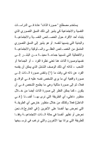 ‫ﻴﺴﺘﺨﺩﻡ ﻤﺼﻁﻠﺢ " ﺼﻭﺭﺓ ﺍﻟﺫﺍﺕ" ﻋﺎﺩﺓ ﻓـﻲ ﺍﻟﺩﺭﺍﺴـﺎﺕ‬
‫ﺍﻟﻨﻔﺴﻴﺔ ﻭﺍﻻﺠﺘﻤﺎﻋﻴﺔ ﻜﻲ ﻴﺸﻴﺭ ﺇﻟﻰ ﺫﻟﻙ ﺍﻟﻨﺴﻕ ﺍﻟﺘﺼﻭﺭﻱ ﺍﻟﺫﻱ‬
‫ﻴﺘﺒﻨﺎﻩ ﺃﺤﺩ ﺍﻷﻓﺭﺍﺩ ﺤﻭل ﺍﻟﺨﺼـﺎﺌﺹ ﺍﻟﻨﻔﺴـﻴﺔ ﻭﺍﻻﺠﺘﻤﺎﻋﻴـﺔ‬
‫ﻭﺍﻟﺒﺩﻨﻴﺔ ﺍﻟﺘﻲ ﻴﻨﺴﺒﻬﺎ ﻟﻨﻔﺴﻪ. ﺃﻭ ﻫﻭ ﻴﺸﻴﺭ ﺇﻟﻰ ﺍﻟﻨﺴﻕ ﺍﻟﺘﺼﻭﺭﻱ‬
‫ﺍﻟﻤﺘﺴﻕ ﻤﻥ ﺍﻟﺨﺼـﺎﺌﺹ ﺍﻟﻌﻘﻠـﻲ ﻭﺍﻟﺴـﻠﻭﻜﻴﺔ ﻭﺍﻻﺠﺘﻤﺎﻋﻴـﺔ‬
‫ﻭﺍﻻﻨﻔﻌﺎﻟﻴﺔ ﺍﻟﺘﻲ ﺘﻨﺴﺒﻬﺎ ﺠﻤﺎﻋـﺔ ﻤﻌﻴﻨـﺔ ﻤـﻥ ﺍﻟﺒﺸـﺭ ﺇﻟـﻰ‬
‫ﻨﻔﺴﻬﺎ،ﻭﺼﻭﺭﺓ ﺃﻟﺫﺍﺕ ﻫﻨﺎ ﺘﻌﻨﻲ ﻨﻅﺭﺓ ﺍﻟﻔﺭﺩ – ﺃﻭ ﺍﻟﺠﻤﺎﻋﺔ ﺃﻭ‬
‫ﺍﻟﺸﻌﺏ – ﻟﺫﺍﺘﻪ ﺃﻱ ﺫﻟﻙ ﺍﻟﻭﺼﻑ ﺍﻟﺸﺎﻤل ﺍﻟﺫﻱ ﻴﻤﻜﻥ ﺃﻥ ﻴﻘﺩﻤﻪ‬
‫ﺍﻟﻔﺭﺩ ﻋﻥ ﺫﺍﺘﻪ ﻓﻲ ﻭﻗﺕ ﻤﺎ )١( ﻭﺘﻨﻘﺱ ﺼﻭﺭﺓ ﺍﻟـﺫﺍﺕ ﺇﻟـﻰ‬
‫ﺼﻭﺭﺓ ﻭﺍﻗﻌﻴﺔ ﺃﻱ ﻤﺎ ﻴﺭﻱ ﺍﻟﺸﺨﺹ ﻨﻔﺴﻪ ﻋﻠﻴﻪ ﻓـﻲ ﺍﻟﻭﺍﻗـﻊ‬
‫ﻓﻌﻼ، ﺜﻡ ﺇﻟﻰ ﺼﻭﺭﺓ ﻤﺜﺎﻟﻴﺔ ﻭﻫﻲ ﻤﺎ ﻴﻁﻤﺢ ﺍﻟﺸﺨﺹ ﻓـﻲ ﺃﻥ‬
‫ﻴﻜﻭﻥ ، ﻜﻤﺎ ﻴﻤﻜﻥ ﺍﻟﻨﻅﺭ ﺇﻟﻰ ﺼﻭﺭﺓ ﺍﻟﺫﺍﺕ ﺃﻴﻀﺎ ﻤﻥ ﺨـﻼل‬
‫ﻤﻨﻅﻭﺭ ﺩﺍﺨﻠﻲ، ﺃﻱ ﺍﻟﻁﺭﻴﻘﺔ ﺍﻟﺘﻲ ﻨﺭﻯ ﺒﻬـﺎ ﺃﻨﻔﺴـﻨﺎ ) ﻓـﻲ‬
‫ﺍﻟﺩﺍﺨل( ﻓﻌﻼ ﻭﻜﺫﻟﻙ ﻤﻥ ﺨﻼل ﻤﻨﻅﻭﺭ ﺨﺎﺭﺠﻲ ﺃﻱ ﺍﻟﻁﺭﻴﻘـﺔ‬
‫ﺍﻟﺘﻲ ﻨﻌﺭﺽ ﺒﻬﺎ ﺃﻨﻔﺴﻨﺎ ﻋﻠﻰ ﺍﻵﺨﺭﻴﻥ ) ﻓﻲ ﺍﻟﺨﺎﺭﺝ( ﻓـﻨﺤﻥ‬
‫ﻨﻌﺭﺽ ﺃﻭ ﻨﻅﻬﺭ ﺃﻨﻔﺴﻨﺎ ﻓﻲ ﺤﺎﻟﺔ ﺍﻟـﺫﺍﺕ ﺍﻻﺠﺘﻤﺎﻋﻴـﺔ ﻭﻓﻘـﺎ‬
‫ﻟﻠﻁﺭﻴﻘﺔ ﺍﻟﺘﻲ ﻴﺭﺍﻨﺎ ﺒﻬﺎ ﺍﻵﺨﺭﻭﻥ ﻭﺍﻟﺘﻲ ﻨﺭﻏﺏ ﻓﻲ ﺘﺭﺴـﻴﺨﻬﺎ‬
 