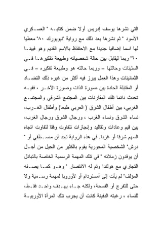 ‫ﺍﻟﺘﻲ ﻨﺸﺭﻫﺎ ﻴﻭﺴﻑ ﺇﺩﺭﻴﺱ ﺃﻭﻻ ﻀﻤﻥ ﻜﺘﺎﺒـﻪ " ﺍﻟﻌﺴـﻜﺭﻱ‬
‫ﺍﻷﺴﻭﺩ " ﺜﻡ ﻨﺸﺭﻫﺎ ﺒﻌﺩ ﺫﻟﻙ ﻤﻊ ﺭﻭﺍﻴﺔ "ﻨﻴﻭﻴﻭﺭﻙ ٠٨" ﻤﻌﻁﻴﺎ‬
‫ﻟﻬﺎ ﺍﺴﻤﺎ ﺇﻀﺎﻓﻴﺎ ﺠﺩﻴﺩﺍ ﻤﻊ ﺍﻻﺤﺘﻔﺎﻅ ﺒﺎﻻﺴﻡ ﺍﻟﻘﺩﻴﻡ ﻭﻫﻭ ﻓﻴﻴﻨـﺎ‬
‫٠٦" ﺭﺒﻤﺎ ﻟﻴﻘﺎﺒل ﺒﻴﻥ ﺤﺎﻟﺔ ﺸﺨﺼﻴﺎﺘﻪ ﻭﻁﺒﻴﻌﺔ ﺘﻔﻜﻴﺭﻫـﺎ ﻓـﻲ‬
‫ﺍﻟﺴﺘﻴﻨﺎﺕ ﻭﺤﺎﻟﺘﻬﺎ – ﻭﺭﺒﻤﺎ ﺤﺎﻟﺘﻪ ﻫﻭ ﻭﻁﺒﻴﻌﺔ ﺘﻔﻜﻴﺭﻩ – ﻓـﻲ‬
‫ﺍﻟﺜﻤﺎﻨﻴﻨﺎﺕ ﻭﻫﺫﺍ ﺍﻟﻌﻤل ﻴﺒﺭﺯ ﻓﻴﻪ ﺃﻜﺜﺭ ﻤﻥ ﻏﻴﺭﻩ ﺫﻟﻙ ﺍﻟﺘﻀـﺎﺩ‬
‫ﺃﻭ ﺍﻟﻤﻘﺎﺒﻠﺔ ﺍﻟﺤﺎﺩﺓ ﺒﻴﻥ ﺼﻭﺭﺓ ﺍﻟﺫﺍﺕ ﻭﺼﻭﺭﺓ ﺍﻵﺨـﺭ ، ﻓﻔﻴـﻪ‬
‫ﺘﺤﺩﺙ ﺩﺍﺌﻤﺎ ﺘﻠﻙ ﺍﻟﻤﻘﺎﺭﻨﺎﺕ ﺒﻴﻥ ﺍﻟﻤﺠﺘﻤﻊ ﺍﻟﺸﺭﻗﻲ ﻭﺍﻟﻤﺠﺘﻤـﻊ‬
‫ﺍﻟﻐﺭﺒﻲ، ﺒﻴﻥ ﺃﻁﻔﺎل ﺍﻟﺸﺭﻕ ) ﺍﻟﻌﺭﺒﻲ ﻁﺒﻌﺎ( ﻭﺃﻁﻔﺎل ﺍﻟﻐـﺭﺏ،‬
‫ﻨﺴﺎﺀ ﺍﻟﺸﺭﻕ ﻭﻨﺴﺎﺀ ﺍﻟﻐﺭﺏ ، ﻭﺭﺠﺎل ﺍﻟﺸﺭﻕ ﻭﺭﺠﺎل ﺍﻟﻐﺭﺏ،‬
‫ﺒﻴﻥ ﻗﻴﻡ ﻭﻋﺎﺩﺍﺕ ﻭﺘﻘﺎﻟﻴﺩ ﻭﺇﻨﺠﺎﺯﺍﺕ ﺘﺘﻔﺎﻭﺕ ﻭﻓﻘﺎ ﻟﺘﻔﺎﻭﺕ ﺍﺘﺠﺎﻩ‬
‫ﺍﻟﺴﻬﻡ ﺸﺭﻗﺎ ﺃﻭ ﻏﺭﺒﺎ. ﻓﻲ ﻫﺫﻩ ﺍﻟﺭﻭﺍﻴﺔ ﻨﺠﺩ ﺃﻥ ﻤﺼـﻁﻔﻲ ﺃﻭ "‬
‫ﺩﺭﺵ" ﺍﻟﺸﺨﺼﻴﺔ ﺍﻟﻤﺤﻭﺭﻴﺔ ﻴﻘﻭﻡ ﺒﺎﻟﻜﺜﻴﺭ ﻤﻥ ﺍﻟﺤﻴل ﻤﻥ ﺃﺠـل‬
‫ﺃﻥ ﻴﻭﻓﺩﻭﻥ ﺯﻤﻼﺌﻪ " ﻓﻲ ﺘﻠﻙ ﺍﻟﻤﻬﻤﺔ ﺍﻟﺭﺴﻤﻴﺔ ﺍﻟﺨﺎﺼﺔ ﺒﺎﻟﺘﺒﺎﺩل‬
‫ﺍﻟﺘﺠﺎﺭﻱ ﻤﻊ ﻫﻭﻟﻨﺩﺍ ﻭﺘﻡ ﻟﻪ ﺍﻻﻨﺘﺼﺎﺭ " ﻭﻫـﻭ ﻜﻤـﺎ ﻴﺼـﻔﻪ‬
‫ﺍﻟﻤﺅﻟﻑ" ﻟﻡ ﻴﺄﺕ ﺇﻟﻰ ﺃﻤﺴﺘﺭﺩﺍﻡ ﺃﻭ ﻷﻭﺭﻭﺒﺎ ﻟﻤﻬﻤﺔ ﺭﺴـﻤﻴﺔ ﻭﻻ‬
‫ﺤﺘﻰ ﻟﻠﺘﻔﺭﺝ ﺃﻭ ﺍﻟﻔﺴﺤﺔ، ﻭﻟﻜﻨﻪ ﺠـﺎﺀ ﺒﻬـﺩﻑ ﻭﺍﺤـﺩ ﻓﻘـﻁ،‬
‫ﻟﻠﻨﺴﺎﺀ ، ﺭﻏﺒﺘﻪ ﺍﻟﺩﻓﻴﻨﺔ ﻜﺎﻨﺕ ﺃﻥ ﻴﺠﺭﺏ ﺘﻠﻙ ﺍﻟﻤﺭﺃﺓ ﺍﻷﻭﺭﺒﻴـﺔ‬
 