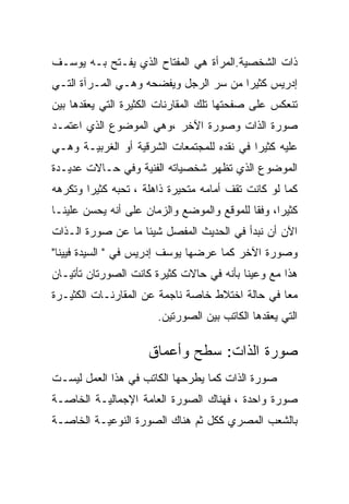 ‫ﺫﺍﺕ ﺍﻟﺸﺨﺼﻴﺔ.ﺍﻟﻤﺭﺃﺓ ﻫﻲ ﺍﻟﻤﻔﺘﺎﺡ ﺍﻟﺫﻱ ﻴﻔـﺘﺢ ﺒـﻪ ﻴﻭﺴـﻑ‬
‫ﺇﺩﺭﻴﺱ ﻜﺜﻴﺭﺍ ﻤﻥ ﺴﺭ ﺍﻟﺭﺠل ﻭﻴﻔﻀﺤﻪ ﻭﻫـﻲ ﺍﻟﻤـﺭﺁﺓ ﺍﻟﺘـﻲ‬
‫ﺘﻨﻌﻜﺱ ﻋﻠﻰ ﺼﻔﺤﺘﻬﺎ ﺘﻠﻙ ﺍﻟﻤﻘﺎﺭﻨﺎﺕ ﺍﻟﻜﺜﻴﺭﺓ ﺍﻟﺘﻲ ﻴﻌﻘﺩﻫﺎ ﺒﻴﻥ‬
‫ﺼﻭﺭﺓ ﺍﻟﺫﺍﺕ ﻭﺼﻭﺭﺓ ﺍﻵﺨﺭ ،ﻭﻫﻲ ﺍﻟﻤﻭﻀﻭﻉ ﺍﻟﺫﻱ ﺍﻋﺘﻤـﺩ‬
‫ﻋﻠﻴﻪ ﻜﺜﻴﺭﺍ ﻓﻲ ﻨﻘﺩﻩ ﻟﻠﻤﺠﺘﻤﻌﺎﺕ ﺍﻟﺸﺭﻗﻴﺔ ﺃﻭ ﺍﻟﻐﺭﺒﻴـﺔ ﻭﻫـﻲ‬
‫ﺍﻟﻤﻭﻀﻭﻉ ﺍﻟﺫﻱ ﺘﻅﻬﺭ ﺸﺨﺼﻴﺎﺘﻪ ﺍﻟﻔﻨﻴﺔ ﻭﻓﻲ ﺤـﺎﻻﺕ ﻋﺩﻴـﺩﺓ‬
‫ﻜﻤﺎ ﻟﻭ ﻜﺎﻨﺕ ﺘﻘﻑ ﺃﻤﺎﻤﻪ ﻤﺘﺤﻴﺭﺓ ﺫﺍﻫﻠﺔ ، ﺘﺤﺒﻪ ﻜﺜﻴﺭﺍ ﻭﺘﻜﺭﻫﻪ‬
‫ﻜﺜﻴﺭﺍ، ﻭﻓﻘﺎ ﻟﻠﻤﻭﻗﻊ ﻭﺍﻟﻤﻭﻀﻊ ﻭﺍﻟﺯﻤﺎﻥ ﻋﻠﻰ ﺃﻨﻪ ﻴﺤﺴﻥ ﻋﻠﻴﻨـﺎ‬
‫ﺍﻵﻥ ﺃﻥ ﻨﺒﺩﺃ ﻓﻲ ﺍﻟﺤﺩﻴﺙ ﺍﻟﻤﻔﺼل ﺸﻴﺌﺎ ﻤﺎ ﻋﻥ ﺼﻭﺭﺓ ﺍﻟـﺫﺍﺕ‬
‫ﻭﺼﻭﺭﺓ ﺍﻵﺨﺭ ﻜﻤﺎ ﻋﺭﻀﻬﺎ ﻴﻭﺴﻑ ﺇﺩﺭﻴﺱ ﻓﻲ " ﺍﻟﺴﻴﺩﺓ ﻓﻴﻴﻨﺎ"‬
‫ﻫﺫﺍ ﻤﻊ ﻭﻋﻴﻨﺎ ﺒﺄﻨﻪ ﻓﻲ ﺤﺎﻻﺕ ﻜﺜﻴﺭﺓ ﻜﺎﻨﺕ ﺍﻟﺼﻭﺭﺘﺎﻥ ﺘﺄﺘﻴـﺎﻥ‬
‫ﻤﻌﺎ ﻓﻲ ﺤﺎﻟﺔ ﺍﺨﺘﻼﻁ ﺨﺎﺼﺔ ﻨﺎﺠﻤﺔ ﻋﻥ ﺍﻟﻤﻘﺎﺭﻨـﺎﺕ ﺍﻟﻜﺜﻴـﺭﺓ‬
                       ‫ﺍﻟﺘﻲ ﻴﻌﻘﺩﻫﺎ ﺍﻟﻜﺎﺘﺏ ﺒﻴﻥ ﺍﻟﺼﻭﺭﺘﻴﻥ.‬

                     ‫ﺼﻭﺭﺓ ﺍﻟﺫﺍﺕ: ﺴﻁﺢ ﻭﺃﻋﻤﺎﻕ‬
‫ﺼﻭﺭﺓ ﺍﻟﺫﺍﺕ ﻜﻤﺎ ﻴﻁﺭﺤﻬﺎ ﺍﻟﻜﺎﺘﺏ ﻓﻲ ﻫﺫﺍ ﺍﻟﻌﻤل ﻟﻴﺴـﺕ‬
‫ﺼﻭﺭﺓ ﻭﺍﺤﺩﺓ ، ﻓﻬﻨﺎﻙ ﺍﻟﺼﻭﺭﺓ ﺍﻟﻌﺎﻤﺔ ﺍﻹﺠﻤﺎﻟﻴـﺔ ﺍﻟﺨﺎﺼـﺔ‬
‫ﺒﺎﻟﺸﻌﺏ ﺍﻟﻤﺼﺭﻱ ﻜﻜل ﺜﻡ ﻫﻨﺎﻙ ﺍﻟﺼﻭﺭﺓ ﺍﻟﻨﻭﻋﻴـﺔ ﺍﻟﺨﺎﺼـﺔ‬
 