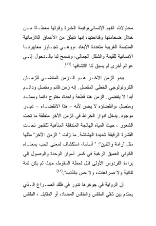 ‫ﻤﺤﺎﻭﻻﺕ ﺍﻟﻔﻬﻡ ﺍﻹﻨﺴﺎﻨﻲ،ﻭﻗﻴﻤﺔ ﺍﻟﺨﺒﺭﺓ ﻭﻗﻭﺘﻬﺎ ﻤﻌﻁـﺎﺓ ﻤـﻥ‬
‫ﺨﻼل ﻀﺨﺎﻤﺘﻬﺎ ﻭﻓﺩﺍﺤﺘﻬﺎ، ﺇﻨﻬﺎ ﺘﻨﺒﺜﻕ ﻤﻥ ﺍﻷﻋﻤﺎﻕ ﺍﻟﻼﺯﻤﺎﻨﻴﺔ‬
‫ﺍﻟﻤﻠﺘﺒﺴﺔ ﺍﻟﻐﺭﻴﺒﺔ ﻤﺘﻌﺩﺩﺓ ﺍﻷﺒﻌﺎﺩ ،ﻭﻭﻫـﻲ ﺘﺠـﺎﻭﺯ ﻤﻌﺎﻴﻴﺭﻨـﺎ‬
‫ﺍﻹﻨﺴﺎﻨﻴﺔ ﻟﻠﻘﻴﻤﺔ ﻭﺍﻟﺸﻜل ﺍﻟﺠﻤﺎﻟﻲ، ﻭﺘﺴﻤﺢ ﻟﻨﺎ ﺒﺎﻟـﺩﺨﻭل ﺇﻟـﻲ‬
                        ‫ﻋﻭﺍﻟﻡ ﺃﺨﺭﻯ ﻟﻡ ﻴﺴﺒﻕ ﻟﻨﺎ ﺍﻜﺘﺸﺎﻓﻬﺎ )٦٤(.‬

‫ﻴﺒﺩﻭ ﺍﻟﺯﻤﻥ ﺍﻵﺨـﺭ ﻫـﻭ ﺍﻟـﺯﻤﻥ ﺍﻟﻤﺎﻀـﻲ ﻟﻠﺯﻤـﺎﻥ‬
‫ﺍﻟﻜﺭﻭﻨﻭﻟﻭﺠﻲ ﺍﻟﺨﻁﻲ ﺍﻟﻤﺘﺼل. ﺇﻨﻪ ﺯﻤﻥ ﻗﺎﺌﻡ ﻭﻤﺘﺼل ﻭﺩﺍﺌـﻡ‬
‫ﺃﺒﺩﺍ ﻻ ﻴﻨﻘﻀﻲ. ﺍﻟﺯﻤﻥ ﻫﻨﺎ ﻗﻁﻌﺔ ﻭﺍﺤﺩﺓ، ﻤﻔﺘﻭﺡ ﺩﺍﺌﻤﺎ ﻭﻤﻤﺘـﺩ‬
‫ﻭﻤﺘﺼل ،ﻭﺍﻨﻘﻀﺎﺅﻩ ﻻ ﻴﺤﺱ ﻷﻨﻪ – ﻫﺫﺍ ﺍﻻﻨﻘﻀـﺎﺀ – ﻏﻴـﺭ‬
‫ﻤﻭﺠﻭﺩ. ﻴﺩﺨل ﺍﺩﻭﺍﺭ ﺍﻟﺨﺭﺍﻁ ﻓﻲ ﺍﻟﺯﻤﻥ ﺍﻵﺨﺭ ﻤﻨﻁﻘﺔ ﻤﺎ ﺘﺤﺕ‬
‫ﺍﻟﺸﻌﻭﺭ ، ﺤﻴﺙ ﺍﻟﻤﻴﺎﻩ ﺍﻟﻬﺎﺌﺠﺔ ﺍﻟﻤﺘﺩﻓﻘﺔ ﺍﻟﻤﺘﺄﻫﺒﺔ ﻟﻠﺘﻔﺠﺭ ﺘﺤـﺕ‬
‫ﺍﻟﻘﺸﺭﺓ ﺍﻟﺭﻗﻴﻘﺔ ﺸﺩﻴﺩﺓ ﺍﻟﻬﺸﺎﺸﺔ. ﻤﺎ ﺯﻟﺕ " ﺍﻟﺯﻤﻥ ﺍﻵﺨﺭ" ﻤﺜﻠﻬﺎ‬
‫ﻤﺜل "ﺭﺍﻤﺔ ﻭﺍﻟﺘﻨﻴﻥ": " ﺃﺴﺎﺴﺎ، ﺍﺴﺘﻜﺸﺎﻑ ﻟﻤﻌﻨﻰ ﺍﻟﺤﺏ ﺒﻤﻌﻨـﺎﻩ‬
‫ﺍﻟﻜﻭﻨﻲ ﺍﻟﻌﻤﻴﻕ ﺍﻟﺭﻏﺒﺔ ﻓﻲ ﻜﺴﺭ ﺃﺴﻭﺍﺭ ﺍﻟﻭﺤﺩﺓ ﻭﺍﻟﻭﺼﻭل ﺇﻟﻲ‬
‫ﺒﺭﺍﺀﺓ ﺍﻟﻔﺭﺩﻭﺱ ﺍﻷﻭﻟﻰ ﻗﺒل ﻟﺤﻅﺔ ﺍﻟﺴﻘﻭﻁ، ﺤﻴﺙ ﻟﻡ ﻴﻜﻥ ﺜﻤﺔ‬
                 ‫)٨٤(‬
                        ‫ﺜﻨﺎﺌﻴﺔ ﻭﻻ ﺼﺭﺍﻋﺎﺕ، ﻭﻻ ﺤﺱ ﺒﺎﻟﺫﻨﺏ".‬

‫ﺃﻥ ﺍﻟﺭﻭﺍﻴﺔ ﻓﻲ ﺠﻭﻫﺭﻫﺎ ﺘﺩﻭﺭ ﻓﻲ ﻓﻠﻙ ﺍﻟﺼـﺭﺍﻉ ﺍﻟـﺫﻱ‬
‫ﻴﺤﺘﺩﻡ ﺒﻴﻥ ﺸﻘﻲ ﺍﻟﻁﻘﺱ ﻭﺍﻟﻁﻘﺱ ﺍﻟﻤﻀﺎﺩ، ﺃﻭ ﺍﻟﻤﻘﺎﺒل ، ﺍﻟﻁﻘﺱ‬
 