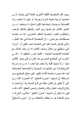 ‫ﻭﺠﻭﺩ ﺘﻠﻙ ﺍﻟﺸﺨﺼﻴﺔ ﺍﻟﻜﻠﻴﺔ ﺍﻷﺨﺭﻯ ﺍﻟﻌﺎﻤﺔ ﺍﻟﺘﻲ ﺘﺤﻭﻟﺕ ﺇﻟـﻰ‬
‫ﺸﺨﺼﻴﺔ ﻨﻭﻋﻴﺔ ﻨﺘﻴﺠﺔ ﻟﻨﺩﺭﺓ ﻭﺠﻭﺩﻫﺎ ﺃﻭ ﻨﺘﻴﺠـﺔ ﻟﻤﺘﻐﻴـﺭﺍﺕ‬
‫ﺍﻗﺘﺼﺎﺩﻴﺔ ﻭﺴﻴﺎﺴﻴﺔ ﻭﺍﺠﺘﻤﺎﻋﻴﺔ ﻜﺜﻴﺭﺓ ﺤﺩﻴﺜـﺔ ﻭﻤﻨﻌﺘﻬـﺎ ﻤـﻥ‬
‫ﺍﻟﺘﻌﺒﻴﺭ ﺍﻟﻜﺎﻤل ﻋﻥ ﻨﻔﺴﻬﺎ ﻭﻤﻥ ﺍﻟﻨﻤﻭ ﻭﺍﻟﺘﺤﻘﻕ ﺒﺎﻟﺸﻜل ﺍﻟﻭﺍﺠﺏ‬
‫ﻭﺍﻟﻤﻁﻠﻭﺏ ﻨﻘﺼﺩ: ﺸﺨﺼﻴﺔ ﺍﻟﻤﺜﻘﻑ ﺍﻟﻌﻀﻭﻱ –ﺇﺫﺍ ﺍﺴـﺘﺨﺩﻤﻨﺎ‬
‫ﻤﺼﻁﻠﺤﺎﺕ ﺠﺭﺍﻤﺸﻲ – ﺃﻥ ﺍﻟﺸﺨﺼﻴﺔ ﺍﻟﺴﺎﺌﺩﺓ ﻓﻲ ﻫﺫﺍ ﺍﻟﻌﻤل ،‬
‫ﻭﺍﻟﺘﻲ ﺘﻔﺭﺽ ﻨﻔﺴﻬﺎ ﻋﻠﻴﻪ ﻫﻲ ﺸﺨﺼﻴﺔ ﻤﺼـﻁﻔﻰ ﺃﻭ " ﺩﺭﺵ"‬
‫ﺍﻟﺘﻲ ﻨﺴﺘﻁﻴﻊ ﻤﻥ ﺨﻼل ﻭﺼﻑ ﺍﻟﻜﺎﺘﺏ ﻟﻪ ﺃﻥ ﻨﺤﺩﺩ ﺍﻟﻤﻼﻤـﺢ‬
‫ﺍﻟﺨﺎﺼﺔ ﻟﻠﺸﺨﺼﻴﺔ ﺍﻟﺠﺩﻴﺩﺓ – ﻟﻜﻨﻬﺎ ﻏﻴـﺭ ﺍﻟﺤﻘﻴﻘﻴـﺔ – ﺍﻟﺘـﻲ‬
‫ﺍﻨﺘﺸﺭﺕ ﻓﻲ ﺍﻟﻤﺠﺘﻤﻊ ﺍﻟﻤﺼﺭﻱ ﺒﻌﺩ ﺍﻟﺜﻭﺭﺓ ﻭﺍﻟﺘﻲ ﻴﺤﺫﺭ ﺍﻟﻜﺎﺘﺏ‬
‫ﻤﻨﻬﺎ ، ﻭﻻ ﻴﺩﻴﻨﻬﺎ ﻜﻠﻴﺔ ﻭﻻ ﻴﻔﺼـﻠﻬﺎ ﺃﻴﻀـﺎ ﻋـﻥ ﺠـﺫﻭﺭﻫﺎ‬
‫ﺍﻟﺘﺎﺭﻴﺨﻴﺔ،ﻭﻻ ﻋﻥ ﺍﻟﻤﺘﻐﻴﺭﺍﺕ ﺍﻟﺴﻴﺎﺴﻴﺔ ﻭﺍﻻﺠﺘﻤﺎﻋﻴﺔ ﺍﻟﻤﺼﺎﺤﺒﺔ‬
‫ﻟﻬﺎ، ﻫﺫﻩ ﺼﻭﺭﺓ ﺨﺎﺼﺔ ﻟﻠﺫﺍﺕ ﺘﻅﻬﺭ ﻋﻠﻰ ﺴﻁﺢ ﺍﻟﻤﺠﺘﻤﻊ ﻭﻤﻥ‬
‫ﺜﻡ ﻴﻤﻜﻨﻨﺎ ﺃﻥ ﻨﺴﻤﻴﻬﺎ " ﺼﻭﺭﺓ ﺍﻟﺴﻁﺢ " ﺃﻤﺎ ﺍﻟﺼﻭﺭﺓ ﺍﻷﺨـﺭﻯ‬
‫ﺍﻟﺘﻲ ﻻ ﺘﻅﻬﺭ ﺒل ﺘﻜﻤﻥ ﻫﻨﺎﻙ ﻓﻲ ﻗﺎﻉ ﺍﻟﻤﺩﻴﻨﺔ ﻭﻗـﺎﻉ ﺍﻟﻤﺩﻴﻨـﺔ‬
‫ﻭﻗﺎﻉ ﺍﻟﺭﻴﻑ، ﺘﻌﻤل ﻭﺘﻜﺩ ﻭﺘﻨﺎﻀل ﻭﺘﺴﻌﻰ ﻟﺘﺤﻘﻴﻕ ﺍﻷﻫـﺩﺍﻑ،‬
‫ﻓﻬﻲ ﻤﺎ ﻴﻤﻜﻥ ﺃﻥ ﻨﺴﻤﻴﻬﺎ " ﺼﻭﺭﺓ ﺍﻟﻌﻤﻕ " ﻭﺍﻟﺸﻲﺀ ﺍﻟﺫﻱ ﻗـﺩ‬
‫ﻴﺩﻋﻭ ﻟﻠﺩﻫﺸﺔ ﻫﻭ ﻤﺎ ﻴﻤﻜﻨﻨﺎ ﻤﻼﺤﻅﺘﻪ ﻤﻥ ﺃﻥ " ﺼﻭﺭﺓ ﺍﻟﺴﻁﺢ"‬
 