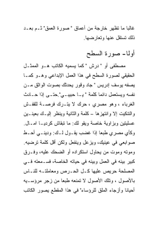 ‫ﻏﺎﻟﺒﺎ ﻤﺎ ﺘﻅﻬﺭ ﺨﺎﺭﺠﺔ ﻤﻥ ﺃﻋﻤﺎﻕ " ﺼﻭﺭﺓ ﺍﻟﻌﻤﻕ" ﺜـﻡ ﺒﻌـﺩ‬
                              ‫ﺫﻟﻙ ﺘﺴﺘﻘل ﻋﻨﻬﺎ ﻭﺘﻌﺎﺭﻀﻬﺎ.‬

                               ‫ﺃﻭﻟﺎ- ﺼﻭﺭﺓ ﺍﻟﺴﻁﺢ‬
                                            ‫ﹰ‬
‫ﻤﺼﻁﻔﻰ ﺃﻭ " ﺩﺭﺵ " ﻜﻤﺎ ﻴﺴﻤﻴﻪ ﺍﻟﻜﺎﺘﺏ ﻫـﻭ ﺍﻟﻤﻤﺜـل‬
‫ﺍﻟﺤﻘﻴﻘﻲ ﻟﺼﻭﺭﺓ ﺍﻟﺴﻁﺢ ﻓﻲ ﻫﺫﺍ ﺍﻟﻌﻤل ﺍﻹﺒﺩﺍﻋﻲ ﻭﻫـﻭ ﻜﻤـﺎ‬
‫ﻴﺼﻔﻪ ﻴﻭﺴﻑ ﺇﺩﺭﻴﺱ " ﺠﺎﺩ ﻭﻗﻭﺭ ﻴﺤﺩﺜﻙ ﺒﺼﻭﺕ ﺍﻟﻭﺍﺜﻕ ﻤـﻥ‬
‫ﻨﻔﺴﻪ ﻭﻴﺴﺘﻌﻤل ﺩﺍﺌﻤﺎ ﻜﻠﻤﺔ " ﻴـﺎ ﺤﺒﻴﺒـﻲ".ﺤﺘـﻰ ﺇﺫﺍ ﺤـﺎﺩﺙ‬
‫ﺍﻟﻐﺭﺒﺎﺀ ، ﻭﻫﻭ ﻤﺼﺭﻱ ، ﺤﺭﻙ ﻻ ﻴﺘـﺭﻙ ﻓﺭﺼـﺔ ﻟﻠﻘﻔـﺵ‬
‫ﻭﺍﻟﺘﻨﻜﻴﺕ ﺇﻻ ﻭﺍﻨﺘﻬﺯﻫﺎ – ﻜﻠﻤﺔ ﻭﺍﻟﺜﺎﻨﻴﺔ ﻭﻴﻨﻅﺭ ﺇﻟﻴـﻙ ﺒﻌﻴﻨـﻴﻥ‬
‫ﻋﺴﻠﻴﺘﻴﻥ ﻭﺒﺯﺍﻭﻴﺔ ﺨﺎﺼﺔ ﻭﻴﻘﻭ ﻟﻙ: ﻤﺎ ﺘﺒﻘﺎﺵ ﻜﺭﺩﻴـﺎ ﺍﻤـﺎل.‬
‫ﻭﻜﺄﻱ ﻤﺼﺭﻱ ﻁﺒﻌﺎ ﺇﺫﺍ ﻏﻀﺏ ﻴﻘـﻭل ﻟـﻙ: ﻭﺩﻴﻨـﻲ ﺃﺤـﻁ‬
‫ﺼﻭﺍﺒﻌﻲ ﻓﻲ ﻋﻴﻨﻴﻙ، ﻭﻴﺯﻋل ﻭﻴﻨﻔﻌل ﻭﻟﻜﻥ ﺃﻗل ﻜﻠﻤﺔ ﺘﺭﻀﻴﻪ.‬
‫ﻭﻤﻭﺘﻪ ﻭﻤﻭﺕ ﻤﻥ ﻴﺤﺎﻭل ﺍﺴﺘﻜﺭﺍﺩﻩ ﺃﻭ ﺍﻟﻀﺤﻙ ﻋﻠﻴﻪ، ﻭﻓـﺭﻕ‬
‫ﻜﺒﻴﺭ ﺒﻴﻨﻪ ﻓﻲ ﺍﻟﻌﻤل ﻭﺒﻴﻨﻪ ﻓﻲ ﺤﻴﺎﺘﻪ ﺍﻟﺨﺎﺼﺔ، ﻓﺴـﻤﻌﺘﻪ ﻓـﻲ‬
‫ﺍﻟﻤﺼﻠﺤﺔ ﺤﺭﻴﺹ ﻋﻠﻴﻬﺎ ﻜـل ﺍﻟﺤـﺭﺹ ﻭﻤﻌﺎﻤﻠﺘـﻪ ﻟﻠﻨـﺎﺱ‬
‫ﺒﺎﻷﺼﻭل ، ﻭﺘﻠﻙ ﺍﻷﺼﻭل ﻻ ﺘﻤﻨﻌﻪ ﻁﺒﻌﺎ ﻤﻥ ﺯﺠﺭ ﻤﺭﺅﺴـﻴﻪ‬
‫ﺃﺤﻴﺎﻨﺎ ﻭﺃﺯﺠﺎﺀ ﺍﻟﻤﻠﻕ ﻟﻠﺭﺅﺴﺎﺀ" ﻓﻲ ﻫﺫﺍ ﺍﻟﻤﻘﻁﻊ ﻴﺼﻭﺭ ﺍﻟﻜﺎﺘﺏ‬
 