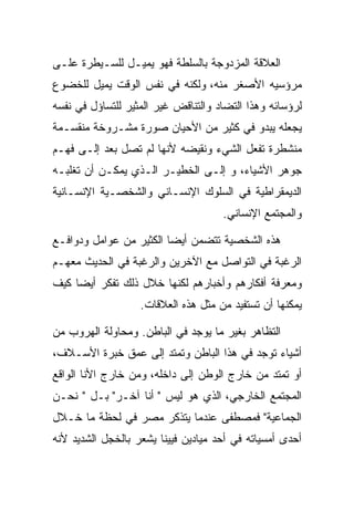 ‫ﺍﻟﻌﻼﻗﺔ ﺍﻟﻤﺯﺩﻭﺠﺔ ﺒﺎﻟﺴﻠﻁﺔ ﻓﻬﻭ ﻴﻤﻴـل ﻟﻠﺴـﻴﻁﺭﺓ ﻋﻠـﻰ‬
‫ﻤﺭﺅﺴﻴﻪ ﺍﻷﺼﻐﺭ ﻤﻨﻪ، ﻭﻟﻜﻨﻪ ﻓﻲ ﻨﻔﺱ ﺍﻟﻭﻗﺕ ﻴﻤﻴل ﻟﻠﺨﻀﻭﻉ‬
‫ﻟﺭﺅﺴﺎﺌﻪ ﻭﻫﺫﺍ ﺍﻟﺘﻀﺎﺩ ﻭﺍﻟﺘﻨﺎﻗﺽ ﻏﻴﺭ ﺍﻟﻤﺜﻴﺭ ﻟﻠﺘﺴﺎﺅل ﻓﻲ ﻨﻔﺴﻪ‬
‫ﻴﺠﻌﻠﻪ ﻴﺒﺩﻭ ﻓﻲ ﻜﺜﻴﺭ ﻤﻥ ﺍﻷﺤﻴﺎﻥ ﺼﻭﺭﺓ ﻤﺸـﺭﻭﺨﺔ ﻤﻨﻘﺴـﻤﺔ‬
‫ﻤﻨﺸﻁﺭﺓ ﺘﻔﻌل ﺍﻟﺸﻲﺀ ﻭﻨﻘﻴﻀﻪ ﻷﻨﻬﺎ ﻟﻡ ﺘﺼل ﺒﻌﺩ ﺇﻟـﻰ ﻓﻬـﻡ‬
‫ﺠﻭﻫﺭ ﺍﻷﺸﻴﺎﺀ، ﻭ ﺇﻟـﻰ ﺍﻟﺨﻁﻴـﺭ ﺍﻟـﺫﻱ ﻴﻤﻜـﻥ ﺃﻥ ﺘﻐﻠﺒـﻪ‬
‫ﺍﻟﺩﻴﻤﻘﺭﺍﻁﻴﺔ ﻓﻲ ﺍﻟﺴﻠﻭﻙ ﺍﻹﻨﺴـﺎﻨﻲ ﻭﺍﻟﺸﺨﺼـﻴﺔ ﺍﻹﻨﺴـﺎﻨﻴﺔ‬
                                     ‫ﻭﺍﻟﻤﺠﺘﻤﻊ ﺍﻹﻨﺴﺎﻨﻲ.‬

‫ﻫﺫﻩ ﺍﻟﺸﺨﺼﻴﺔ ﺘﺘﻀﻤﻥ ﺃﻴﻀﺎ ﺍﻟﻜﺜﻴﺭ ﻤﻥ ﻋﻭﺍﻤل ﻭﺩﻭﺍﻓـﻊ‬
‫ﺍﻟﺭﻏﺒﺔ ﻓﻲ ﺍﻟﺘﻭﺍﺼل ﻤﻊ ﺍﻵﺨﺭﻴﻥ ﻭﺍﻟﺭﻏﺒﺔ ﻓﻲ ﺍﻟﺤﺩﻴﺙ ﻤﻌﻬـﻡ‬
‫ﻭﻤﻌﺭﻓﺔ ﺃﻓﻜﺎﺭﻫﻡ ﻭﺃﺨﺒﺎﺭﻫﻡ ﻟﻜﻨﻬﺎ ﺨﻼل ﺫﻟﻙ ﺘﻔﻜﺭ ﺃﻴﻀﺎ ﻜﻴﻑ‬
                   ‫ﻴﻤﻜﻨﻬﺎ ﺃﻥ ﺘﺴﺘﻔﻴﺩ ﻤﻥ ﻤﺜل ﻫﺫﻩ ﺍﻟﻌﻼﻗﺎﺕ.‬

‫ﺍﻟﺘﻅﺎﻫﺭ ﺒﻐﻴﺭ ﻤﺎ ﻴﻭﺠﺩ ﻓﻲ ﺍﻟﺒﺎﻁﻥ. ﻭﻤﺤﺎﻭﻟﺔ ﺍﻟﻬﺭﻭﺏ ﻤﻥ‬
‫ﺃﺸﻴﺎﺀ ﺘﻭﺠﺩ ﻓﻲ ﻫﺫﺍ ﺍﻟﺒﺎﻁﻥ ﻭﺘﻤﺘﺩ ﺇﻟﻰ ﻋﻤﻕ ﺨﺒﺭﺓ ﺍﻷﺴـﻼﻑ،‬
‫ﺃﻭ ﺘﻤﺘﺩ ﻤﻥ ﺨﺎﺭﺝ ﺍﻟﻭﻁﻥ ﺇﻟﻰ ﺩﺍﺨﻠﻪ، ﻭﻤﻥ ﺨﺎﺭﺝ ﺍﻷﻨﺎ ﺍﻟﻭﺍﻗﻊ‬
‫ﺍﻟﻤﺠﺘﻤﻊ ﺍﻟﺨﺎﺭﺠﻲ، ﺍﻟﺫﻱ ﻫﻭ ﻟﻴﺱ " ﺃﻨﺎ ﺁﺨـﺭ" ﺒـل " ﻨﺤـﻥ‬
‫ﺍﻟﺠﻤﺎﻋﻴﺔ" ﻓﻤﺼﻁﻔﻰ ﻋﻨﺩﻤﺎ ﻴﺘﺫﻜﺭ ﻤﺼﺭ ﻓﻲ ﻟﺤﻅﺔ ﻤﺎ ﺨـﻼل‬
‫ﺃﺤﺩﻯ ﺃﻤﺴﻴﺎﺘﻪ ﻓﻲ ﺃﺤﺩ ﻤﻴﺎﺩﻴﻥ ﻓﻴﻴﻨﺎ ﻴﺸﻌﺭ ﺒﺎﻟﺨﺠل ﺍﻟﺸﺩﻴﺩ ﻷﻨﻪ‬
 