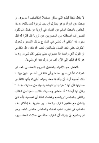 ‫ﻻ ﻴﻔﻌل ﺸﻴﺌﺎ ﻟﺒﻠﺩﻩ ﺍﻟﺘﻲ ﺴﺎﻓﺭ ﻤﺴﺘﻐﻼ ﺇﻤﻜﺎﻨﻴﺎﺘﻬـﺎ ﺴـﻭﻯ ﺃﻥ‬
‫ﻴﺒﺤﺙ ﻋﻥ ﺍﻤﺭﺃﺓ ،ﻭﻫﻭ ﻴﺤﺎﻭل ﺃﻥ ﻴﺠﺩ ﺘﺒﺭﻴﺭﺍ ﻟﻤﺴـﻠﻜﻪ، ﻫـﺫﺍ‬
               ‫‪‬‬
‫ﺍﻟﺨﺎﺹ ﺒﺎﻟﺒﺤﺙ ﺍﻟﺩﺍﺌﻡ ﻋﻥ ﺍﻟﻨﺴﺎﺀ ﻓﻲ ﺃﻭﺭﺒﺎ ﻤﻥ ﺨﻼل ﺘـﺫﻜﺭﻩ‬
‫ﻟﺘﺼﻭﺭﺍﺕ ﺃﺼﺩﻗﺎﺌﻪ ﻤﻥ ﺍﻟﻤﺼﺭﻴﻴﻥ ﻋﻥ ﺃﻭﺭﺒﺎ ﻓﻘﺩ ﻗﺎﻟﻭﺍ ﻟﻪ ﻗﺒل‬
‫ﺴﻔﺭﻩ ﺃﻨﻪ " ﻴﻜﻔﻲ ﺃﻥ ﺘﻤﺸﻲ ﻓﻲ ﺍﻟﺸﺎﺭﻉ ﺒﻠﻭﻨﻙ ﺍﻷﺴﻤﺭ ﻭﺸﻌﺭﻙ‬
‫ﺍﻷﻜﺭﺕ ﺤﺘﻰ ﺘﺠﺩ ﺍﻟﻨﺴﺎﺀ ﻴﺘﺴﺎﻗﻁﻥ ﺘﺤﺕ ﺃﻗﺩﺍﻤﻙ ، ﺒل ﻴﻜﻔـﻲ‬
‫ﺃﻥ ﺘﻘﻭل ﻷﻱ ﻭﺍﺤﺩﺓ ﺃﻨﺎ ﻤﺼﺭﻱ ﺤﺘﻰ ﻴﻨﺘﻬﻲ ﻜل ﺸﻲﺀ. ﻭﻫـﺎ‬
        ‫ﻫﻭ ﺫﺍ ﻗﺩ ﻗﺎﻟﻬﺎ ﺇﻟﻰ ﺍﻵﻥ ﺃﻟﻑ ﻤﺭﺓ ﻭﻟﻡ ﻴﺒﺩﺃ ﺃﻱ ﺸﻲﺀ".‬

‫ﺍﻟﺘﻌﺎﻤل ﻤﻊ ﺍﻷﺸﻴﺎﺀ ﺒﺎﻟﻤﻨﻁﻕ ﺍﻟﺴﺭﻴﻊ ﺍﻟﻠﺤﻅـﻲ ﺍﻟﻌـﺎﺒﺭ‬
‫ﺍﻟﻤﺅﻗﺕ ﺍﻷﻨﺎﻨﻲ، ﻓﻬﻭ ﻋﻨﺩﻤﺎ ﺭﺃﻱ ﻓﺘﺎﺓ ﻓﻲ ﺃﺤﺩ ﻤﻴـﺎﺩﻴﻥ ﻓﻴﻴﻨـﺎ‬
‫ﺫﺍﺕ ﺃﻤﺴﻴﺔ ﺃﺭﺍﺩ ﺃﻥ ﻴﺄﺨﺫﻫﺎ ﻤﻌﻪ ﻭﺤﻴﻨﻤﺎ ﺃﺨﺒﺭﺘﻪ ﺒﺄﻨﻬﺎ ﺘﻨﺘﻅـﺭ‬
‫ﺼﺩﻴﻘﻬﺎ ﻗﺎل ﻟﻬﺎ " ﻫﻴﺎ ﺒﻨﺎ ﻴﺎ ﺸﻴﺨﺔ ﻭﺩﻋﻴﻨﺎ ﻤﻥ ﺼﺩﻴﻘﻙ ﻫـﺫﺍ "‬
‫ﻭﻗﺎل ﻟﻬﺎ ﺃﻴﻀﺎ " ﺃﻨﺎ ﺤﺎﻀﺭ ﻭﺼﺩﻴﻘﻙ ﻏﺎﺌﺏ. ﺩﻋﻴﻨﺎ ﻤﻥ ﺍﻟﻐﺎﺌﺏ‬
‫ﻭﺍﻜﺘﻔﻰ ﺒﺎﻟﺤﺎﻀﺭ" ﻭﺒﺎﻟﻁﺒﻊ ﺭﻓﻀﺕ ﺍﻟﻔﺘﺎﺓ ﺃﻥ ﺘﺼﺤﺒﻪ ﻷﻨﻪ ﻜﺎﻥ‬
‫ﻴﺘﻌﺎﻤل ﻤﻊ ﻤﻔﺎﻫﻴﻡ ﺍﻟﻐﻴﺎﺏ ﻭﺍﻟﺤﻀـﻭﺭ ﺒﻁﺭﻴﻘـﺔ ﺇﻁﻼﻗﻴـﺔ ،‬
‫ﻓﺎﻟﻐﺎﺌﺏ ﻓﻲ ﻨﻅﺭﻩ ﻏﺎﺌﺏ ﺘﻤﺎﻤﺎ، ﻭﺍﻟﺤﺎﻀﺭ ﺤﺎﻀﺭ ﺘﻤﺎﻤﺎ، ﻭﻫﻭ‬
‫ﻟﻡ ﻴﺴﺘﻁﻴﻊ ﺃﻥ ﻴﺩﺭﻙ ﺃﻥ ﺍﻟﻐﻴﺎﺏ ﺤﺎﻟﺔ ﻤﻥ ﺤﺎﻻﺕ ﺍﻟﺤﻀـﻭﺭ،‬
 