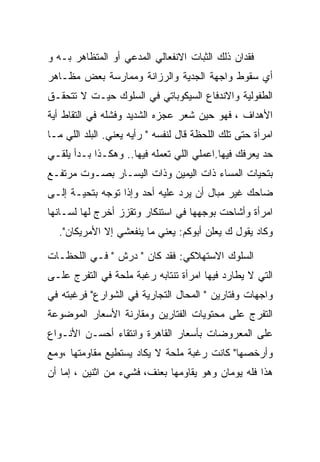 ‫ﻓﻘﺩﺍﻥ ﺫﻟﻙ ﺍﻟﺜﺒﺎﺕ ﺍﻻﻨﻔﻌﺎﻟﻲ ﺍﻟﻤﺩﻋﻲ ﺃﻭ ﺍﻟﻤﺘﻅﺎﻫﺭ ﺒـﻪ ﻭ‬
‫ﺃﻱ ﺴﻘﻭﻁ ﻭﺍﺠﻬﺔ ﺍﻟﺠﺩﻴﺔ ﻭﺍﻟﺭﺯﺍﻨﺔ ﻭﻤﻤﺎﺭﺴﺔ ﺒﻌﺽ ﻤﻅـﺎﻫﺭ‬
‫ﺍﻟﻁﻔﻭﻟﻴﺔ ﻭﺍﻻﻨﺩﻓﺎﻉ ﺍﻟﺴﻴﻜﻭﺒﺎﺘﻲ ﻓﻲ ﺍﻟﺴﻠﻭﻙ ﺤﻴـﺕ ﻻ ﺘﺘﺤﻘـﻕ‬
‫ﺍﻷﻫﺩﺍﻑ ، ﻓﻬﻭ ﺤﻴﻥ ﺸﻌﺭ ﻋﺠﺯﻩ ﺍﻟﺸﺩﻴﺩ ﻭﻓﺸﻠﻪ ﻓﻲ ﺍﻟﺘﻘﺎﻁ ﺃﻴﺔ‬
‫ﺍﻤﺭﺃﺓ ﺤﺘﻰ ﺘﻠﻙ ﺍﻟﻠﺤﻅﺔ ﻗﺎل ﻟﻨﻔﺴﻪ " ﺭﺃﻴﻪ ﻴﻌﻨﻲ. ﺍﻟﺒﻠﺩ ﺍﻟﻠﻲ ﻤـﺎ‬
‫ﺤﺩ ﻴﻌﺭﻓﻙ ﻓﻴﻬﺎ.ﺍﻋﻤﻠﻲ ﺍﻟﻠﻲ ﺘﻌﻤﻠﻪ ﻓﻴﻬﺎ.. ﻭﻫﻜـﺫﺍ ﺒـﺩﺃ ﻴﻠﻘـﻲ‬
‫ﺒﺘﺤﻴﺎﺕ ﺍﻟﻤﺴﺎﺀ ﺫﺍﺕ ﺍﻟﻴﻤﻴﻥ ﻭﺫﺍﺕ ﺍﻟﻴﺴـﺎﺭ ﺒﺼـﻭﺕ ﻤﺭﺘﻔـﻊ‬
‫ﻀﺎﺤﻙ ﻏﻴﺭ ﻤﺒﺎل ﺃﻥ ﻴﺭﺩ ﻋﻠﻴﻪ ﺃﺤﺩ ﻭﺇﺫﺍ ﺘﻭﺠﻪ ﺒﺘﺤﻴـﺔ ﺇﻟـﻰ‬
‫ﺍﻤﺭﺃﺓ ﻭﺃﺸﺎﺤﺕ ﺒﻭﺠﻬﻬﺎ ﻓﻲ ﺍﺴﺘﻨﻜﺎﺭ ﻭﺘﻘﺯﺯ ﺃﺨﺭﺝ ﻟﻬﺎ ﻟﺴـﺎﻨﻬﺎ‬
  ‫ﻭﻜﺎﺩ ﻴﻘﻭل ﻙ ﻴﻌﻠﻥ ﺃﺒﻭﻜﻡ: ﻴﻌﻨﻲ ﻤﺎ ﻴﻨﻔﻌﺸﻲ ﺇﻻ ﺍﻷﻤﺭﻴﻜﺎﻥ".‬

‫ﺍﻟﺴﻠﻭﻙ ﺍﻻﺴﺘﻬﻼﻜﻲ: ﻓﻘﺩ ﻜﺎﻥ " ﺩﺭﺵ " ﻓـﻲ ﺍﻟﻠﺤﻅـﺎﺕ‬
‫ﺍﻟﺘﻲ ﻻ ﻴﻁﺎﺭﺩ ﻓﻴﻬﺎ ﺍﻤﺭﺃﺓ ﺘﻨﺘﺎﺒﻪ ﺭﻏﺒﺔ ﻤﻠﺤﺔ ﻓﻲ ﺍﻟﺘﻔﺭﺝ ﻋﻠـﻰ‬
‫ﻭﺍﺠﻬﺎﺕ ﻭﻓﺘﺎﺭﻴﻥ " ﺍﻟﻤﺤﺎل ﺍﻟﺘﺠﺎﺭﻴﺔ ﻓﻲ ﺍﻟﺸﻭﺍﺭﻉ" ﻓﺭﻏﺒﺘﻪ ﻓﻲ‬
‫ﺍﻟﺘﻔﺭﺝ ﻋﻠﻰ ﻤﺤﺘﻭﻴﺎﺕ ﺍﻟﻔﺘﺎﺭﻴﻥ ﻭﻤﻘﺎﺭﻨﺔ ﺍﻷﺴﻌﺎﺭ ﺍﻟﻤﻭﻀﻭﻋﺔ‬
‫ﻋﻠﻰ ﺍﻟﻤﻌﺭﻭﻀﺎﺕ ﺒﺄﺴﻌﺎﺭ ﺍﻟﻘﺎﻫﺭﺓ ﻭﺍﻨﺘﻘﺎﺀ ﺃﺤﺴـﻥ ﺍﻷﻨـﻭﺍﻉ‬
‫ﻭﺃﺭﺨﺼﻬﺎ" ﻜﺎﻨﺕ ﺭﻏﺒﺔ ﻤﻠﺤﺔ ﻻ ﻴﻜﺎﺩ ﻴﺴﺘﻁﻴﻊ ﻤﻘﺎﻭﻤﺘﻬﺎ ،ﻭﻤﻊ‬
‫ﻫﺫﺍ ﻓﻠﻪ ﻴﻭﻤﺎﻥ ﻭﻫﻭ ﻴﻘﺎﻭﻤﻬﺎ ﺒﻌﻨﻑ، ﻓﺸﻲﺀ ﻤﻥ ﺍﺜﻨﻴﻥ ، ﺇﻤﺎ ﺃﻥ‬
 