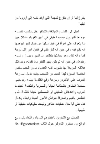 ‫ﻴﺘﻔﺭﻍ ﻟﻬﺎ ﺃﻭ ﺃﻥ ﻴﺘﻔﺭﻍ ﻟﻠﻤﻬﻤﺔ ﺍﻟﺘﻲ ﺃﻭﻓﺩ ﻨﻔﺴﻪ ﺇﻟﻰ ﺃﻭﺭﻭﺒﺎ ﻤﻥ‬
                                                  ‫ﺃﺠﻠﻬﺎ".‬

‫ﺍﻟﻤﻴل ﺇﻟﻰ ﺍﻟﻜﺫﺏ ﻭﺍﻟﻤﺒﺎﻟﻐﺔ ﻭﺍﻟﺘﻔﺎﺨﺭ ﺤﺘﻰ ﻴﻜﺴﺏ ﻟﻨﻔﺴـﻪ‬
‫ﻤﻭﻀﻌﺎ ﺃﻜﺒﺭ ﻤﻥ ﺤﺠﻤﻪ ﺍﻟﺤﻘﻴﻘﻲ ﻓﻲ ﺃﻋﻴﻥ ﺍﻟﻐﺭﺒﺎﺀ، ﻓﻤﺜﻼ ﺤﻴﻥ‬
‫ﺒﺩﺍ ﻴﺘﻌﺭﻑ ﻋﻠﻰ ﺍﻤﺭﺃﺓ ﻓﻲ ﻓﻴﻴﻨﺎ ﺴﺄﻟﻬﺎ ﻋﻥ ﻓﻨﺩﻕ ﻜﺒﻴﺭ ﻟﻴﻭﻫﻤﻬﺎ‬
‫ﺃﻨﻪ ﻴﻘﻴﻡ ﻓﻴﻪ ، ﻓﻲ ﺤﻴﻥ ﺃﻨﻪ ﻜﺎﻥ ﻴﻘﻴﻡ ﻓﻲ ﻓﻨﺩﻕ ﺁﺨﺭ ﺃﻗل ﺩﺭﺠﺔ‬
‫ﻜﻤﺎ ، ﺃﻨﻪ ﻜﺎﻥ ﻭﻫﻭ ﻴﺤﺎﺩﺜﻬﺎ ﻴﺘﻅﺎﻫﺭ ﺒـﺎﻟﻔﻬﻡ ،ﻭﻴﻬـﺯ ﺭﺃﺴـﻪ‬
‫ﻭﻴﻨﺩﻫﺵ ﻓﻲ ﺤﻴﻥ ﺃﻨﻪ ﻟﻡ ﻴﻜﻥ ﻴﻔﻬﻡ ﺍﻟﻜﺜﻴﺭ ﻤﻤﺎ ﺘﻘﻭﻟﻪ، ﻭﺨـﻼل‬
‫ﻋﻼﻗﺘﻪ ﺍﻟﺴﺭﻴﻌﺔ ﺒﻬﺎ ﻅﻬﺭﺕ ﻟﺩﻴﻪ ﺍﻟﻌﺩﻴـﺩ ﻤـﻥ ﺍﻟﺨﺼـﺎﺌﺹ‬
‫ﺍﻟﺨﺎﺼﺔ ﺍﻟﻤﻤﻴﺯﺓ ﻟﻬﺫﺍ ﺍﻟﻨﻤﻁ ﻤﻥ ﺍﻟﺸﺨﺼـﻴﺎﺕ ﻤﺜـل ﺴـﺭﻋﺔ‬
‫ﺍﻟﺘﻌﺭﻑ ﻋﻠﻰ ﺍﻵﺨﺭﻴﻥ ﻭﺴﺭﻋﺔ ﺭﻓﻊ ﺍﻟﻜﻠﻔـﺔ ﺒﻴﻨـﻪ ﻭﺒﻴـﻨﻬﻡ.‬
‫ﻤﺴﺘﻐﻼ ﺍﻟﺘﻅﺎﻫﺭ ﺒﺎﻟﺴﺫﺍﺠﺔ ﺃﺤﻴﺎﻨﺎ ﻭﺍﻟﺴﺨﺭﻴﺔ ﻭﺍﻟﻨﻜﺘـﺔ ﺃﺤﻴﺎﻨـﺎ‬
‫ﺃﺨﺭﻯ، ﻭﺍﻻﻨﺩﻫﺎﺵ ﺍﻟﺤﻘﻴﻘﻲ ﺃﻭ ﺍﻟﻤﺼﻁﻨﻊ ﺃﺤﻴﺎﻨﺎ ﺜﺎﻟﺜـﺔ، ﺜـﻡ‬
‫ﺍﻟﺘﻅﺎﻫﺭ ﺒﺎﻟﻔﻬﻡ ﻭﺍﻟﻤﻌﺭﻓﺔ ﺒﺒﻭﺍﻁﻥ ﺍﻷﻤﻭﺭ ﺃﺤﻴﺎﻨﺎ ﺭﺍﺒﻌﺔ، ﻭﻜـل‬
‫ﻫﺫﻩ ﻋﻠﻰ ﺃﻴﺔ ﺤﺎل ﻋﻤﻠﻴﺎﺕ ﺘﻅﺎﻫﺭ ﻭﻟﻴﺴﺕ ﺴﻠﻭﻜﻴﺎﺕ ﺤﻘﻴﻘﻴﺔ ﺃﻭ‬
                                                 ‫ﻁﺒﻴﻌﻴﺔ.‬

‫ﺍﻟﺘﻌﺎﻤل ﻤﻊ ﺍﻵﺨﺭﻴﻥ ﺒﺎﻋﺘﺒﺎﺭﻫﻡ ﺃﺸـﻴﺎﺀ ﻭﺍﻟﺘﻌﺎﻤـل ﻤـﻊ‬
‫ﺍﻟﻭﺍﻗﻊ ﻤﻥ ﻤﻨﻅﻭﺭ ﺍﻟﺘﻤﺭﻜﺯ ﺤﻭل ﺍﻟﺫﺍﺕ ‪ :Egocentrism‬ﻫﺫﺍ‬
 