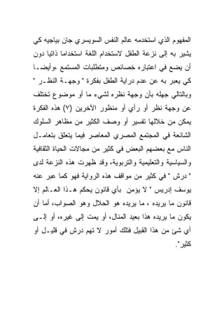 ‫ﺍﻟﻤﻔﻬﻭﻡ ﺍﻟﺫﻱ ﺍﺴﺘﺨﺩﻤﻪ ﻋﺎﻟﻡ ﺍﻟﻨﻔﺱ ﺍﻟﺴﻭﻴﺴﺭﻱ ﺠﺎﻥ ﺒﻴﺎﺠﻴﻪ ﻜﻲ‬
‫ﻴﺸﻴﺭ ﺒﻪ ﺇﻟﻰ ﻨﺯﻋﺔ ﺍﻟﻁﻔل ﻻﺴﺘﺨﺩﺍﻡ ﺍﻟﻠﻐﺔ ﺍﺴﺘﺨﺩﺍﻤﺎ ﺫﺍﺘﻴﺎ ﺩﻭﻥ‬
     ‫‪ ‬‬
‫ﺃﻥ ﻴﻀﻊ ﻓﻲ ﺍﻋﺘﺒﺎﺭﻩ ﺨﺼﺎﺌﺹ ﻭﻤﺘﻁﻠﺒﺎﺕ ﺍﻟﻤﺴﺘﻤﻊ ،ﻭﺃﻴﻀـﺎ‬
‫ﻜﻲ ﻴﻌﺒﺭ ﺒﻪ ﻋﻥ ﻋﺩﻡ ﺩﺭﺍﻴﺔ ﺍﻟﻁﻔل ﺒﻔﻜﺭﺓ " ﻭﺠﻬـﺔ ﺍﻟﻨﻅـﺭ "‬
‫ﻭﺒﺎﻟﺘﺎﻟﻲ ﺠﻬﻠﻪ ﺒﺄﻥ ﻭﺠﻬﺔ ﻨﻅﺭﻩ ﻟﺸﻲﺀ ﻤﺎ ﺃﻭ ﻤﻭﻀﻭﻉ ﺘﺨﺘﻠﻑ‬
‫ﻋﻥ ﻭﺠﻬﺔ ﻨﻅﺭ ﺃﻭ ﺭﺃﻱ ﺃﻭ ﻤﻨﻅﻭﺭ ﺍﻵﺨﺭﻴﻥ )٧( ﻫﺫﻩ ﺍﻟﻔﻜﺭﺓ‬
‫ﻴﻤﻜﻥ ﻤﻥ ﺨﻼﻟﻬﺎ ﺘﻔﺴﻴﺭ ﺃﻭ ﻭﺼﻑ ﺍﻟﻜﺜﻴﺭ ﻤﻥ ﻤﻅﺎﻫﺭ ﺍﻟﺴﻠﻭﻙ‬
‫ﺍﻟﺸﺎﺌﻌﺔ ﻓﻲ ﺍﻟﻤﺠﺘﻤﻊ ﺍﻟﻤﺼﺭﻱ ﺍﻟﻤﻌﺎﺼﺭ ﻓﻴﻤﺎ ﻴﺘﻌﻠﻕ ﺒﺘﻌﺎﻤـل‬
‫ﺍﻟﻨﺎﺱ ﻤﻊ ﺒﻌﻀﻬﻡ ﺍﻟﺒﻌﺽ ﻓﻲ ﻜﺜﻴﺭ ﻤﻥ ﻤﺠﺎﻻﺕ ﺍﻟﺤﻴﺎﺓ ﺍﻟﺜﻘﺎﻓﻴﺔ‬
‫ﻭﺍﻟﺴﻴﺎﺴﻴﺔ ﻭﺍﻟﺘﻌﻠﻴﻤﻴﺔ ﻭﺍﻟﺘﺭﺒﻭﻴﺔ، ﻭﻗﺩ ﻅﻬﺭﺕ ﻫﺫﻩ ﺍﻟﻨﺯﻋﺔ ﻟﺩﻯ‬
‫" ﺩﺭﺵ " ﻓﻲ ﻜﺜﻴﺭ ﻤﻥ ﻤﻭﺍﻗﻑ ﻫﺫﻩ ﺍﻟﺭﻭﺍﻴﺔ ﻓﻬﻭ ﻜﻤﺎ ﻋﺒﺭ ﻋﻨﻪ‬
‫ﻴﻭﺴﻑ ﺇﺩﺭﻴﺱ " ﻻ ﻴﺅﻤﻥ ﺒﺄﻱ ﻗﺎﻨﻭﻥ ﻴﺤﻜﻡ ﻫـﺫﺍ ﺍﻟﻌـﺎﻟﻡ ﺇﻻ‬
‫ﻗﺎﻨﻭﻥ ﻤﺎ ﻴﺭﻴﺩﻩ ، ﻤﺎ ﻴﺭﻴﺩﻩ ﻫﻭ ﺍﻟﺤﻼل ﻭﻫﻭ ﺍﻟﺼﻭﺍﺏ، ﺃﻤﺎ ﺃﻥ‬
‫ﻴﻜﻭﻥ ﻤﺎ ﻴﺭﻴﺩﻩ ﻫﺫﺍ ﺒﻌﻴﺩ ﺍﻟﻤﻨﺎل، ﺃﻭ ﻴﻤﺕ ﺇﻟﻰ ﻏﻴﺭﻩ، ﺃﻭ ﺇﻟـﻰ‬
‫ﺃﻱ ﺸﺊ ﻤﻥ ﻫﺫﺍ ﺍﻟﻘﺒﻴل ﻓﺘﻠﻙ ﺃﻤﻭﺭ ﻻ ﺘﻬﻡ ﺩﺭﺵ ﻓﻲ ﻗﻠﻴـل ﺃﻭ‬
                                                 ‫ﻜﺜﻴﺭ".‬
 