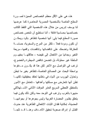 ‫ﻫﺫﻩ ﻫﻲ ﻋﻠﻰ ﺍﻷﻗل ﻤﻌﻅﻡ ﺍﻟﺨﺼﺎﺌﺹ ﺍﻟﻤﻤﻴﺯﺓ ﻟﺼـﻭﺭﺓ‬
‫ﺍﻟﺴﻁﺢ ﺍﻟﺨﺎﺼﺔ ﺒﺎﻟﺸﺨﺼﻴﺔ ﺍﻟﻤﺼﺭﻴﺔ ﺍﻟﻤﻌﺎﺼﺭﺓ ﻜﻤﺎ ﻋﺭﻀﻬﺎ‬
‫ﻟﻨﺎ ﻴﻭﺴﻑ ﺇﺩﺭﻴﺱ ﻤﻥ ﺨﻼل ﻫﺫﻩ ﺍﻟﺸﺨﺼﻴﺔ ﺍﻟﺘﻲ ﺍﻟﺘﻘﻁ ﺍﻟﻜﺎﺘﺏ‬
‫ﺨﺼﺎﺌﺼﻬﺎ ﺒﺤﺴﺎﺴﻴﺔ ﻓﺎﺌﻘﺔ ، ﺃﻨﻨﺎ ﻨﺴﺘﻁﻴﻊ ﺃﻥ ﻨﻠﺨﺹ ﺨﺼﺎﺌﺹ‬
‫ﺼﻭﺭﺓ ﺍﻟﺴﻁﺢ ﻓﻴﻤﺎ ﻴﻠﻲ: ﺃﻨﻬﺎ ﺸﺨﺼﻴﺔ ﺘﺘﻅﺎﻫﺭ ﺒﺎﻟﻭﺩ ﻭﻴﻤﻜـﻥ‬
‫ﺃﻥ ﺘﻜﻭﻥ ﻭﺩﻭﺩﺓ ﻓﻌﻼ ، ﺘﻜﺜﺭ ﻤﻥ ﺍﻟﻤﺭﺡ ﻭﺍﻟﺴﺨﺭﻴﺔ، ﺤﺴﺎﺴـﺔ‬
‫ﻟﻠﻤﻔﺎﺭﻗﺔ ﻭﺘﻀﺤﻙ ﻋﻠﻰ ﺘﻨﺎﻗﻀﺎﺘﻬﺎ ﻭﺘﻨﺎﻗﻀﺎﺕ ﻭﺍﻗﻌﻬﺎ، ﺴﺭﻴﻌﺔ‬
‫ﺍﻟﺘﻐﻴﺭ ﻭﺠﺩﺍﻨﻴﺎ ﻤﻥ ﺍﻻﻨﻔﻌﺎل ﺇﻟﻰ ﻨﻘﻴﻀﻪ ، ﻋﻼﻗﺘﻬـﺎ ﺒﻤﻔﻬـﻭﻡ‬
                                        ‫‪‬‬
‫ﺍﻟﺴﻠﻁﺔ ﻏﻴﺭ ﻤﺤﻠﻭﻟﺔ، ﺒل ﺘﺘﻀﻤﻥ ﺘﻨﺎﻗﺽ ﺍﻟﺴﻴﻁﺭﺓ ﻭﺍﻟﺨﻀﻭﻉ،‬
‫ﺘﺭﻏﺏ ﻓﻲ ﺍﻟﺘﻭﺍﺼل ﻤﻊ ﺍﻵﺨﺭ ﻟﻜﻥ ﻫﺫﺍ ﻗﺩ ﻴﻜـﻭﻥ ﻤـﺩﻓﻭﻋﺎ‬
‫ﺒﻭﺍﺴﻁﺔ ﺍﻟﺒﺤﺙ ﻋﻥ ﺍﻟﻤﺼﺎﻟﺢ ﺍﻟﺨﺎﺼﺔ، ﺘﺘﻅﺎﻫﺭ ﺒﻐﻴﺭ ﻤﺎ ﺘﺒﻁﻥ‬
‫ﻭﺘﺤﺎﻭل ﺍﻟﻬﺭﻭﺏ ﻤﻥ ﺃﺸﻴﺎﺀ ﻓﻲ ﺒﺎﻁﻨﻬﺎ ﺘﻌﺘﻘﺩ ﺒﺤﻘﻴﻘﺘﻬﺎ، ﻟﻜﻨﻬـﺎ‬
‫ﺘﻅﻥ ﺃﻨﻬﺎ ﺘﺘﻌﺎﺭﺽ ﻤﻊ ﻤﺴﻠﻜﻬﺎ ﻭﺃﻫﺩﺍﻓﻬﺎ ، ﺘﺘﻌﺎﻤل ﻤﻊ ﺍﻷﻤﻭﺭ‬
‫ﺒﺎﻟﻤﻨﻁﻕ ﺍﻟﻠﺤﻅﻲ ﺍﻟﺴﺭﻴﻊ ﺍﻟﻌﺎﺒﺭ ﺍﻟﻤﺅﻗﺕ ﺍﻷﻨﺎﻨﻲ ﺍﻻﺴـﺘﻬﻼﻜﻲ‬
‫ﻤﻨﺒﻬﺭﺓ ﺒﺎﻟﻐﺭﺏ ﻭﺘﺭﻏﺏ ﻓﻲ ﺍﻟﺘﻭﺤﺩ ﻤﻌﻪ ﻭﻟﻜﻥ ﺫﻟﻙ ﻴﻜﻭﻥ ﻓﻴﻤﺎ‬
‫ﻴﺘﻌﻠﻕ ﺒﻘﺸﻭﺭ ﺍﻟﺤﻀﺎﺭﺓ ﺍﻟﻐﺭﺒﻴﺔ ﻭﻟﻴﺱ ﺒﺠﻭﻫﺭﻫﺎ ﺃﻭ ﺒﺠﻭﺍﻨﺒﻬـﺎ‬
‫ﺍﻟﻤﻀﻴﺌﺔ، ﺇﻤﻜﺎﻨﻴﺔ ﻓﻘﺩﺍﻥ ﺍﻟﺜﺒﺎﺕ ﺍﻻﻨﻔﻌﺎﻟﻲ ﺍﻟﻅﺎﻫﺭﻴﺔ ﻋﻨﺩ ﺤﺩﻭﺙ‬
‫ﺍﻟﻔﺸل ﺃﻭ ﺇﺩﺭﺍﻙ ﺼﻌﻭﺒﺔ ﺘﺤﻘﻴﻕ ﺍﻷﻫـﺩﺍﻑ ﻭﻫﻨـﺎ ﻗـﺩ ﺘﻠﺠـﺄ‬
 