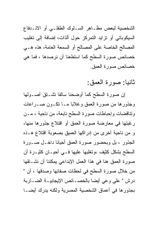 ‫ﺍﻟﺸﺨﺼﻴﺔ ﻟﺒﻌﺽ ﻤﻅـﺎﻫﺭ ﺍﻟﺴـﻠﻭﻙ ﺍﻟﻁﻔﻠـﻲ ﺃﻭ ﺍﻻﻨـﺩﻓﺎﻉ‬
‫ﺍﻟﺴﻴﻜﻭﺒﺎﺘﻲ ﺃﻭ ﺘﺯﺍﻴﺩ ﺍﻟﺘﻤﺭﻜﺯ ﺤﻭل ﺃﻟﺫﺍﺕ، ﺇﻀﺎﻓﺔ ﺇﻟﻰ ﺘﻐﻠﻴﺏ‬
‫ﺍﻟﻤﺼﺎﻟﺢ ﺍﻟﺨﺎﺼﺔ ﻋﻠﻰ ﺍﻟﻤﺼﺎﻟﺢ ﺃﻭ ﺍﻟﺴﻤﻌﺔ ﺍﻟﻌﺎﻤﺔ، ﻫﺫﻩ ﻫـﻲ‬
‫ﺨﺼﺎﺌﺹ ﺼﻭﺭﺓ ﺍﻟﺴﻁﺢ ﻜﻤﺎ ﺍﺴﺘﻁﻌﻨﺎ ﺃﻥ ﻨﺭﺼﺩﻫﺎ ، ﻓﻤﺎ ﻫﻲ‬
                                ‫ﺨﺼﺎﺌﺹ ﺼﻭﺭﺓ ﺍﻟﻌﻤﻕ.‬

                              ‫ﺜﺎﻨﻴﺎ: ﺼﻭﺭﺓ ﺍﻟﻌﻤﻕ:‬
‫ﺇﻥ ﺼﻭﺭﺓ ﺍﻟﺴﻁﺢ ﻜﻤﺎ ﺃﻭﻀﺤﻨﺎ ﺴﺎﻟﻔﺎ ﺘﺸـﺘﻕ ﺃﺼـﻭﻟﻬﺎ‬
‫ﻭﺠﺫﻭﺭﻫﺎ ﻤﻥ ﺼﻭﺭﺓ ﺍﻟﻌﻤﻕ ﻭﻏﻼﺒﺎ ﻤـﺎ ﺘﻜـﻭﻥ ﺼـﺭﺍﻋﺎﺕ‬
‫ﻭﺘﻨﺎﻗﻀﺎﺕ ﻭﺇﺤﺒﺎﻁﺎﺕ ﺼﻭﺭﺓ ﺍﻟﺴﻁﺢ ﻨﺎﺒﻌﺔ، ﻤﻥ ﻨﺎﺤﻴﺔ ، ﻤـﻥ‬
‫ﺭﻏﺒﺘﻬﺎ ﻓﻲ ﻤﻌﺎﺭﻀﺔ ﺼﻭﺭﺓ ﺍﻟﻌﻤﻕ ﺃﻭ ﺍﻗﺘﻼﻉ ﺠﺫﻭﺭﻫﺎ ﻤﻨﻬﺎ،‬
‫ﻭ ﻤﻥ ﻨﺎﺤﻴﺔ ﺃﺨﺭﻯ ﻤﻥ ﺇﺩﺭﺍﻜﻬﺎ ﺍﻟﻌﻤﻴﻕ ﺒﺼﻌﻭﺒﺔ ﺍﻗﺘﻼﻉ ﻫـﺫﻩ‬
‫ﺍﻟﺠﺫﻭﺭ ، ﺒل ﻭﺒﺤﻀﻭﺭ ﺼﻭﺭﺓ ﺍﻟﻌﻤﻕ ﺃﺤﻴﺎﻨﺎ ﺩﺍﺨـل ﺼـﻭﺭﺓ‬
‫ﺍﻟﺴﻁﺢ ﺒﺸﻜل ﻜﺜﻴﻑ ،ﻭﺘﻐﻠﺒﻬﺎ ﻋﻠﻴﻬﺎ ﻓـﻲ ﺃﺤﻴـﺎﻥ ﻜﺜﻴـﺭﺓ ﺃﻥ‬
‫ﺼﻭﺭﺓ ﺍﻟﻌﻤﻕ ﻫﻨﺎ ﻓﻲ ﻫﺫﺍ ﺍﻟﻌﻤل ﺍﻹﺒﺩﺍﻋﻲ ﻴﻤﻜﻨﻨﺎ ﺃﻥ ﻨﺸـﺘﻘﻬﺎ‬
‫ﻤﻥ ﺨﻼل ﺼﻭﺭﺓ ﺍﻟﺴﻁﺢ ﻓﻲ ﻟﺤﻅﺎﺕ ﺼﻔﺎﺌﻬﺎ ﻭﺼﺩﻗﻬﺎ ، ﺃﻥ "‬
‫ﺩﺭﺵ " ﻋﻠﻰ ﻭﻋﻲ ﺃﻴﻀﺎ ﺒﺎﻟﺨﺼـﺎﺌﺹ ﺍﻹﻴﺠﺎﺒﻴـﺔ ﺍﻟﻀـﺎﺭﺒﺔ‬
‫ﺒﺠﺫﻭﺭﻫﺎ ﻓﻲ ﺃﻋﻤﺎﻕ ﺍﻟﺸﺨﺼﻴﺔ ﺍﻟﻤﺼﺭﻴﺔ ﻭﻟﻜﻨﻪ ﻴﺩﺭﻙ ﺃﻴﻀـﺎ‬
 