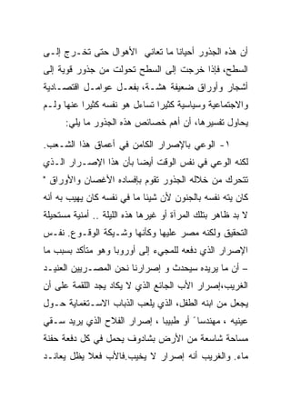 ‫ﺃﻥ ﻫﺫﻩ ﺍﻟﺠﺫﻭﺭ ﺃﺤﻴﺎﻨﺎ ﻤﺎ ﺘﻌﺎﻨﻲ ﺍﻷﻫﻭﺍل ﺤﺘﻰ ﺘﺨـﺭﺝ ﺇﻟـﻰ‬
‫ﺍﻟﺴﻁﺢ، ﻓﺈﺫﺍ ﺨﺭﺠﺕ ﺇﻟﻰ ﺍﻟﺴﻁﺢ ﺘﺤﻭﻟﺕ ﻤﻥ ﺠﺫﻭﺭ ﻗﻭﻴﺔ ﺇﻟﻰ‬
‫ﺃﺸﺠﺎﺭ ﻭﺃﻭﺭﺍﻕ ﻀﻌﻴﻔﺔ ﻫﺸـﺔ، ﺒﻔﻌـل ﻋﻭﺍﻤـل ﺍﻗﺘﺼـﺎﺩﻴﺔ‬
‫ﻭﺍﻻﺠﺘﻤﺎﻋﻴﺔ ﻭﺴﻴﺎﺴﻴﺔ ﻜﺜﻴﺭﺍ ﺘﺴﺎﺀل ﻫﻭ ﻨﻔﺴﻪ ﻜﺜﻴﺭﺍ ﻋﻨﻬﺎ ﻭﻟـﻡ‬
      ‫ﻴﺤﺎﻭل ﺘﻔﺴﻴﺭﻫﺎ، ﺃﻥ ﺃﻫﻡ ﺨﺼﺎﺌﺹ ﻫﺫﻩ ﺍﻟﺠﺫﻭﺭ ﻤﺎ ﻴﻠﻲ:‬

‫١- ﺍﻟﻭﻋﻲ ﺒﺎﻹﺼﺭﺍﺭ ﺍﻟﻜﺎﻤﻥ ﻓﻲ ﺃﻋﻤﺎﻕ ﻫﺫﺍ ﺍﻟﺸـﻌﺏ.‬
‫ﻟﻜﻨﻪ ﺍﻟﻭﻋﻲ ﻓﻲ ﻨﻔﺱ ﺍﻟﻭﻗﺕ ﺃﻴﻀﺎ ﺒﺄﻥ ﻫﺫﺍ ﺍﻹﺼـﺭﺍﺭ ﺍﻟـﺫﻱ‬
‫ﺘﺘﺤﺭﻙ ﻤﻥ ﺨﻼﻟﻪ ﺍﻟﺠﺫﻭﺭ ﺘﻘﻭﻡ ﺒﺈﻓﺴﺎﺩﻩ ﺍﻷﻏﺼﺎﻥ ﻭﺍﻷﻭﺭﺍﻕ "‬
‫ﻜﺎﻥ ﻴﺘﻪ ﻨﻔﺴﻪ ﺒﺎﻟﺠﻨﻭﻥ ﻷﻥ ﺸﻴﺌﺎ ﻤﺎ ﻓﻲ ﻨﻔﺴﻪ ﻜﺎﻥ ﻴﻬﻴﺏ ﺒﻪ ﺃﻨﻪ‬
‫ﻻ ﺒﺩ ﻅﺎﻫﺭ ﺒﺘﻠﻙ ﺍﻟﻤﺭﺁﺓ ﺃﻭ ﻏﻴﺭﻫﺎ ﻫﺫﻩ ﺍﻟﻠﻴﻠﺔ .. ﺃﻤﻨﻴﺔ ﻤﺴﺘﺤﻴﻠﺔ‬
‫ﺍﻟﺘﺤﻘﻴﻕ ﻭﻟﻜﻨﻪ ﻤﺼﺭ ﻋﻠﻴﻬﺎ ﻭﻜﺄﻨﻬﺎ ﻭﺸـﻴﻜﺔ ﺍﻟﻭﻗـﻭﻉ. ﻨﻔـﺱ‬
‫ﺍﻹﺼﺭﺍﺭ ﺍﻟﺫﻱ ﺩﻓﻌﻪ ﻟﻠﻤﺠﻲﺀ ﺇﻟﻰ ﺃﻭﺭﻭﺒﺎ ﻭﻫﻭ ﻤﺘﺄﻜﺩ ﺒﺴﺒﺏ ﻤﺎ‬
‫– ﺃﻥ ﻤﺎ ﻴﺭﻴﺩﻩ ﺴﻴﺤﺩﺙ ﻭ ﺇﺼﺭﺍﺭﻨﺎ ﻨﺤﻥ ﺍﻟﻤﺼـﺭﻴﻴﻥ ﺍﻟﻌﻨﻴـﺩ‬
‫ﺍﻟﻐﺭﻴﺏ،ﺇﺼﺭﺍﺭ ﺍﻷﺏ ﺍﻟﺠﺎﺌﻊ ﺍﻟﺫﻱ ﻻ ﻴﻜﺎﺩ ﻴﺠﺩ ﺍﻟﻠﻘﻤﺔ ﻋﻠﻰ ﺃﻥ‬
‫ﻴﺠﻌل ﻤﻥ ﺍﺒﻨﻪ ﺍﻟﻁﻔل، ﺍﻟﺫﻱ ﻴﻠﻌﺏ ﺍﻟﺫﺒﺎﺏ ﺍﻻﺴـﺘﻐﻤﺎﻴﺔ ﺤـﻭل‬
‫ﻋﻴﻨﻴﻪ ، ﻤﻬﻨﺩﺴﺎ ً ﺃﻭ ﻁﺒﻴﺒﺎ ، ﺇﺼﺭﺍﺭ ﺍﻟﻔﻼﺡ ﺍﻟﺫﻱ ﻴﺭﻴﺩ ﺴـﻘﻲ‬
                              ‫‪‬‬
‫ﻤﺴﺎﺤﺔ ﺸﺎﺴﻌﺔ ﻤﻥ ﺍﻷﺭﺽ ﺒﺸﺎﺩﻭﻑ ﻴﺤﻤل ﻓﻲ ﻜل ﺩﻓﻌﺔ ﺤﻔﻨﺔ‬
‫ﻤﺎﺀ. ﻭﺍﻟﻐﺭﻴﺏ ﺃﻨﻪ ﺇﺼﺭﺍﺭ ﻻ ﻴﺨﻴﺏ.ﻓﺎﻷﺏ ﻓﻌﻼ ﻴﻅل ﻴﻌﺎﻨـﺩ‬
 