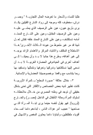 ‫ﻁﻠﺒﺎ ﻟﻠﻨﺴﺎﺀ ﻭﻷﺴﻌﺎﺭ ﻤﺎ ﺘﻌﺭﻀﻪ ﺍﻟﺤﺎل ﺍﻟﺘﺠﺎﺭﻴـﺔ " ﻭﺒﺼـﺭ‬
                                                ‫‪‬‬
‫ﺩﺭﺵ، ﻤﺨﻁﻭﻑ ﻜﻠﻪ ﻭﻤﻭﺠﻪ ﺇﻟﻰ ﺭﻭﺍﺩ ﺍﻟﺸﺎﺭﻉ ﺍﻟﻘﻠﻴﻠﻴﻥ ﻴﻜـﺎﺩ‬
‫ﻴﺭﻯ ﺒﺄﺭﺒﻊ ﻋﻴﻭﻥ، ﻋﻴﻥ ﻋﻠﻰ ﺍﻟﺭﺼﻴﻑ ﺍﻟﺫﻱ ﻴﻤﺸـﻲ ﻋﻠﻴـﻪ‬
‫ﻭﻋﻴﻥ ﻋﻠﻰ ﺍﻟﺭﺼﻴﻑ ﺍﻟﻤﻘﺎﺒل، ﻭﻋﻴﻥ ﻋﻠﻰ ﺍﻟﺸـﺎﺭﻉ ﺍﻟﻤﻤﺘـﺩ‬
‫ﺃﻤﺎﻤﻪ ﺘﺴﺘﻜﺸﻑ، ﻭﻋﻴﻥ ﻋﻠﻰ ﺍﻟﺸﺎﺭﻉ ﺍﻟﻤﻤﺘﺩ ﺨﻠﻔﻪ ﺘﻔﺘﺵ ﻟﻌـل‬
‫ﺸﻴﺌﺎ ﻗﺩ ﻤﺭ ﻏﻴﺭ ﻤﻠﺤﻭﻅ ﻤﻥ ﻋﻴﻭﻨﻪ ﺍﻟـﺜﻼﺙ ﺍﻷﺨـﺭﻯ".ﻫـﺫﺍ‬
‫ﺍﻻﺴﺘﻁﻼﻉ ﺍﻟﻤﻜﺜﻑ ﻭﺍﻻﻨﺘﺒﺎﻩ ﺍﻟﻤﺭﻜﺯ ﻭﺍﻻﻫﺘﻤﺎﻡ ﺍﻟﺯﺍﺌﺩ ﻴﻭﺠـﻪ‬
‫ﺇﻟﻰ ﻏﻴﺭ ﺃﻫﺩﺍﻓﻪ، ﻭﻁﺭﺡ ﻫﺫﺍ ﺠﺎﻨﺒﺎ ﻻ ﺒـﺩ ﻭﺃﻥ ﻴﺤﻴﻠﻨـﺎ ﺇﻟـﻰ‬
‫ﺃﻫﺩﺍﻑ ﺃﺨﺭﻯ ﻓﻲ ﺍﻟﺤﻴﺎﺓ،ﻭﻓﻲ ﺍﻟﺤﻀﺎﺭﺓ ﺍﻟﻐﺭﺒﻴـﺔ ﻻ ﺒـﺩ ﺃﻥ‬
‫ﻨﺴﻌﻰ ﺇﻟﻴﻬﺎ ﻨﺴﺘﻜﺸﻔﻬﺎ ﻭﻨﺩﺭﻜﻬﺎ ﻭﻨﻌﺭﻓﻬﺎ ﻭﻨﺘﻤﺜﻠﻬﺎ ﻭﻨﺴﺘﻔﻴﺩ ﺒﻬﺎ‬
‫ﺭﺒﻤﺎ ﻴﺘﻨﺎﺴﺏ ﻤﻊ ﻭﺍﻗﻌﻨﺎ ،ﻭﺨﺼﻭﺼﻴﺘﻨﺎ ﺍﻟﺤﻀﺎﺭﻴﺔ ﻭﺍﻹﻨﺴﺎﻨﻴﺔ.‬

‫٣- ﺨﻼل ﻋﻼﻗﺔ " ﺼﻭﺭﺓ ﺍﻟﺴﻁﺢ" ﺒـﺎﻟﻤﺭﺃﺓ ﺍﻷﻭﺭﺒﻴـﺔ‬
‫ﻜﺎﻨﺕ ﺘﻅﻬﺭ ﻟﺩﻴﻪ ﺒﻌﺽ ﺍﻟﺨﺼﺎﺌﺹ ﻭﺍﻷﻓﻜﺎﺭ ﺍﻟﺘﻲ ﺘﻤﻨﻰ ﺒﺸﻜل‬
‫ﺤﻘﻴﻘﻲ ﺃﻥ ﺘﻭﺠﺩ ﻓﻲ ﻭﻁﻨﻪ ﺍﻟﻤﺼﺭﻱ ﻤﻥ ﺨـﻼل ﻤﻼﺤﻅﺎﺘـﻪ‬
‫ﻟﺴﻠﻭﻙ ﺍﻟﻤﺭﺃﺓ ﻭﺤﺎﻟﺔ ﺍﻷﻁﻔﺎل ﻓﻲ ﺍﻟﺩﺍﺨل )ﻤﺼـﺭ( ﻭﺍﻟﺨـﺎﺭﺝ‬
‫)ﺃﻭﺭﻭﺒﺎ(. ﻓﻬﻭ ﻴﻘﻭل ﻟﻨﻔﺴﻪ ﺤﻴﻨﻤﺎ ﻴﺭﻯ ﺍﺒﻨـﺔ ﺍﻟﻤـﺭﺃﺓ ﺍﻟﺘـﻲ‬
‫ﺼﺎﺤﺒﻬﺎ " ﻋﺠﻴﺏ ﺃﻤﺭ ﻫﺅﻻﺀ ﺍﻟﻨﺎﺱ ، ﺃﺒﻨﺎﺀﻫﻡ ﺩﺍﺌﻤﺎ ﺃﺼـﺤﺎﺀ‬
‫ﺃﻗﻭﻴﺎﺀ ﻤﻠﻅﻠﻅﻴﻥ، ﻭﺃﺒﻨﺎﺅﻨﺎ ﺩﺍﺌﻤﺎ ﻴﻌﺎﻨﻭﻥ ﺍﻟﻤﻐﺹ ﻭﺍﻻﺴﻬﺎل ﻓﻲ‬
 