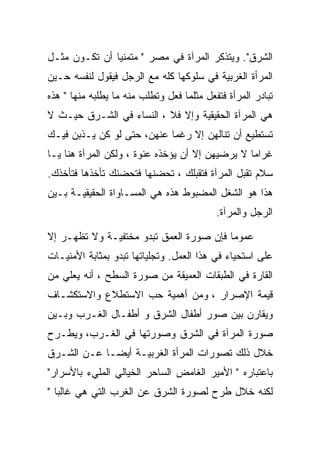 ‫ﺍﻟﺸﺭﻕ". ﻭﻴﺘﺫﻜﺭ ﺍﻟﻤﺭﺁﺓ ﻓﻲ ﻤﺼﺭ " ﻤﺘﻤﻨﻴﺎ ﺃﻥ ﺘﻜـﻭﻥ ﻤﺜـل‬
‫ﺍﻟﻤﺭﺃﺓ ﺍﻟﻐﺭﺒﻴﺔ ﻓﻲ ﺴﻠﻭﻜﻬﺎ ﻜﻠﻪ ﻤﻊ ﺍﻟﺭﺠل ﻓﻴﻘﻭل ﻟﻨﻔﺴﻪ ﺤـﻴﻥ‬
‫ﺘﺒﺎﺩﺭ ﺍﻟﻤﺭﺃﺓ ﻓﺘﻔﻌل ﻤﺜﻠﻤﺎ ﻓﻌل ﻭﺘﻁﻠﺏ ﻤﻨﻪ ﻤﺎ ﻴﻁﻠﺒﻪ ﻤﻨﻬﺎ " ﻫﺫﻩ‬
‫ﻫﻲ ﺍﻟﻤﺭﺁﺓ ﺍﻟﺤﻘﻴﻘﻴﺔ ﻭﺇﻻ ﻓﻼ ، ﺍﻟﻨﺴﺎﺀ ﻓﻲ ﺍﻟﺸـﺭﻕ ﺤﻴـﺙ ﻻ‬
‫ﺘﺴﺘﻁﻴﻊ ﺃﻥ ﺘﻨﺎﻟﻬﻥ ﺇﻻ ﺭﻏﻤﺎ ﻋﻨﻬﻥ، ﺤﺘﻰ ﻟﻭ ﻜﻥ ﻴـﺫﺒﻥ ﻓﻴـﻙ‬
‫ﻏﺭﺍﻤﺎ ﻻ ﻴﺭﻀﻴﻬﻥ ﺇﻻ ﺃﻥ ﻴﺅﺨﺫﻩ ﻋﻨﻭﺓ ، ﻭﻟﻜﻥ ﺍﻟﻤﺭﺁﺓ ﻫﻨﺎ ﻴـﺎ‬
‫ﺴﻼﻡ ﺘﻘﺒل ﺍﻟﻤﺭﺁﺓ ﻓﺘﻘﺒﻠﻙ ، ﺘﺤﻀﻨﻬﺎ ﻓﺘﺤﻀﻨﻙ ﺘﺄﺨﺫﻫﺎ ﻓﺘﺄﺨﺫﻙ.‬
‫ﻫﺫﺍ ﻫﻭ ﺍﻟﺸﻐل ﺍﻟﻤﻀﺒﻭﻁ ﻫﺫﻩ ﻫﻲ ﺍﻟﻤﺴـﺎﻭﺍﺓ ﺍﻟﺤﻘﻴﻘﻴـﺔ ﺒـﻴﻥ‬
                                           ‫ﺍﻟﺭﺠل ﻭﺍﻟﻤﺭﺁﺓ.‬

‫ﻋﻤﻭﻤﺎ ﻓﺈﻥ ﺼﻭﺭﺓ ﺍﻟﻌﻤﻕ ﺘﺒﺩﻭ ﻤﺨﺘﻔﻴـﺔ ﻭﻻ ﺘﻅﻬـﺭ ﺇﻻ‬
‫ﻋﻠﻰ ﺍﺴﺘﺤﻴﺎﺀ ﻓﻲ ﻫﺫﺍ ﺍﻟﻌﻤل. ﻭﺘﺠﻠﻴﺎﺘﻬﺎ ﺘﺒﺩﻭ ﺒﻤﺜﺎﺒﺔ ﺍﻷﻤﻨﻴـﺎﺕ‬
‫ﺍﻟﻘﺎﺭﺓ ﻓﻲ ﺍﻟﻁﺒﻘﺎﺕ ﺍﻟﻌﻤﻴﻘﺔ ﻤﻥ ﺼﻭﺭﺓ ﺍﻟﺴﻁﺢ ، ﺃﻨﻪ ﻴﻌﻠﻲ ﻤﻥ‬
‫ﻗﻴﻤﺔ ﺍﻹﺼﺭﺍﺭ ، ﻭﻤﻥ ﺃﻫﻤﻴﺔ ﺤﺏ ﺍﻻﺴﺘﻁﻼﻉ ﻭﺍﻻﺴﺘﻜﺸـﺎﻑ‬
‫ﻭﻴﻘﺎﺭﻥ ﺒﻴﻥ ﺼﻭﺭ ﺃﻁﻔﺎل ﺍﻟﺸﺭﻕ ﻭ ﺃﻁﻔـﺎل ﺍﻟﻐـﺭﺏ ﻭﺒـﻴﻥ‬
‫ﺼﻭﺭﺓ ﺍﻟﻤﺭﺁﺓ ﻓﻲ ﺍﻟﺸﺭﻕ ﻭﺼﻭﺭﺘﻬﺎ ﻓﻲ ﺍﻟﻐـﺭﺏ، ﻭﻴﻁـﺭﺡ‬
‫ﺨﻼل ﺫﻟﻙ ﺘﺼﻭﺭﺍﺕ ﺍﻟﻤﺭﺃﺓ ﺍﻟﻐﺭﺒﻴـﺔ ﺃﻴﻀـﺎ ﻋـﻥ ﺍﻟﺸـﺭﻕ‬
‫ﺒﺎﻋﺘﺒﺎﺭﻩ " ﺍﻷﻤﻴﺭ ﺍﻟﻐﺎﻤﺽ ﺍﻟﺴﺎﺤﺭ ﺍﻟﺨﻴﺎﻟﻲ ﺍﻟﻤﻠﻲﺀ ﺒﺎﻷﺴﺭﺍﺭ"‬
‫ﻟﻜﻨﻪ ﺨﻼل ﻁﺭﺡ ﻟﺼﻭﺭﺓ ﺍﻟﺸﺭﻕ ﻋﻥ ﺍﻟﻐﺭﺏ ﺍﻟﺘﻲ ﻫﻲ ﻏﺎﻟﺒﺎ "‬
 