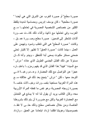 ‫ﺼﻭﺭﺓ ﺴﻁﺢ" ﺃﻭ ﺼﻭﺭﺓ ﺍﻟﻐﺭﺏ ﻋﻥ ﺍﻟﺸﺭﻕ ﺍﻟﺘﻲ ﻫﻲ ﺃﻴﻀﺎ "‬
‫ﺼﻭﺭﺓ ﺴﻁﺤﻴﺔ" ، ﻜﺎﻥ ﻴﻭﺴﻑ ﺇﺩﺭﻴﺱ ﻭﺒﺤﺴﺎﺴﻴﺔ ﺸﺩﻴﺩﺓ ﻴﻠﺘﻘﻁ‬
‫ﺍﻟﻜﺜﻴﺭ ﻤﻥ ﺨﺼﺎﺌﺹ ﺍﻟﺸﺨﺼﻴﺔ ﺍﻟﻤﺼﺭﻴﺔ ﻓﻲ ﺘﻌﺎﻤﻠﻬـﺎ ﻤـﻊ‬
‫ﺍﻟﻐﺭﺏ، ﻭﻓﻲ ﺘﻌﺎﻤﻠﻬﺎ ﻤﻊ ﺫﺍﺘﻬﺎ، ﻭﺃﺜﻨﺎﺀ ﺫﻟﻙ ﻜﺎﻨـﺕ ﺼـﻭﺭﺓ‬
‫ﺃﻟﺫﺍﺕ ﺘﻨﺸﻁﺭ ﺇﻟﻰ ﻗﺴﻤﻴﻥ: ﺼﻭﺭﺓ ﺴﻁﺢ ﻭﺼـﻭﺭﺓ ﻋﻤـﻕ ،‬
‫ﻭﻜﺎﻨﺕ " ﺼﻭﺭﺓ ﺍﻟﺴﻁﺢ" ﻫﻲ ﺍﻟﺘﻲ ﺘﺘﻐﻠﺏ ﻭﺘﺴﻭﺩ ﻭﺘﻬﻴﻤﻥ ﻋﻠﻰ‬
‫ﺍﻟﻌﻤل ، ﺒﻴﻨﻤﺎ ﻜﺎﻨﺕ " ﺼﻭﺭﺓ ﺍﻟﻌﻤﻕ" ﻻ ﺘﻅﻬﺭ ﺇﻻ ﻜﺘﻴﺎﺭ ﺘﺤﺘﻲ‬
‫ﻀﻤﻨﻲ ﻤﺴﺘﺘﺭ ﻤﻜﺒﻭﺕ ﻴﺴﻌﻰ ﺃﺒﺩﺍ ﻟﻠﺘﺤﻘﻕ ، ﻭﻴﺒﺩﻭ ﻭﺃﻨﻪ ﻜـﺎﻥ‬
‫ﻤﺴﺌﻭﻻ ﻋﻥ ﺫﻟﻙ ﺍﻟﻔﺸل ﺍﻟﺠﻨﺴﻲ ﺍﻟﻁﻭﻴل ﺍﻟﺫﻱ ﻋﺎﻨﺎﻩ " ﺩﺭﺵ "‬
‫ﻤﻊ ﺍﻟﺴﻴﺩﺓ " ﻓﻴﻴﻨﺎ".ﻫﺫﺍ ﺍﻟﻔﺸل ﺍﻟﺫﻱ ﻗﺩ ﻴﻔﻬﻡ ﺭﻤﺯﻴـﺎ ﺒﺎﻋﺘﺒـﺎﺭﻩ‬
‫ﻋﺠﺯﺍ ﻋﻥ ﺍﻟﺘﻭﺍﺼل ﻤﻊ ﺘﻠﻙ ﺍﻟﺤﻀﺎﺭﺓ. ﻭﻋـﺩﻡ ﺭﻏﺒـﺔ ﻓـﻲ‬
‫ﺍﻟﺘﻭﺤﺩ ﻤﻌﻬﺎ ، ﻟﻜﻥ " ﺩﺭﺵ " ﻴﻨﺠﺢ ﺒﻌﺩ ﺫﻟﻙ ﻓﻲ ﻋﻼﻗﺘﻪ ﻤـﻊ‬
‫ﻫﺫﻩ ﺍﻟﻤﺭﺁﺓ ﺍﻟﻐﺭﺒﻴﺔ ﻤﺴﺘﻌﻴﻨﺎ ﺒﺘﺼـﻭﺭﺍﺕ ﻭﺨﻴـﺎﻻﺕ ﺨﺎﺼـﺔ‬
‫ﺒﺼﻭﺭﺓ ﺯﻭﺠﺘﻪ ﺍﻟﻤﺼﺭﻴﺔ، ﻭﻫﻭ ﻨﻔﺱ ﻤﺎ ﺘﻔﻌﻠﻪ ﺍﻟﻤﺭﺁﺓ ﺍﻷﻭﺭﺒﻴﺔ‬
‫ﻤﻌﻪ، ﻭﻜﺄﻥ ﺍﻟﻜﺎﺘﺏ ﻴﺭﻴﺩ ﺃﻥ ﻴﻘﻭل ﻟﻨﺎ ﺃﻨﻪ ﻻ ﻴﻤﺎﻨﻊ ﻓﻲ ﺍﻟﺘﻌﺎﻤل‬
‫ﻤﻊ ﺍﻟﺤﻀﺎﺭﺓ ﺍﻟﻐﺭﺒﻴﺔ ﻭﻟﻜﻥ ﻤﻊ ﻀﺭﻭﺭﺓ ﺃﻥ ﻴﺘﻡ ﺫﻟﻙ ﺒﺸﺭﻭﻁﻨﺎ‬
‫ﺍﻟﺨﺎﺼﺔ، ﻭﻤﻥ ﺨﻼل ﺨﺼﺎﺌﺹ ﺴﻁﺢ ﻭﺫﻟﻙ ﺤﺘـﻰ ﻻ ﻨﻔﻘـﺩ‬
‫ﺨﺼﻭﺼﻴﺘﻨﺎ ﻭﻫﻭﻴﺘﻨﺎ ﻓﻜﻠﻤﺎ ﺍﺯﺩﺍﺩ ﺍﺒﺘﻌﺎﺩﻨﺎ ﻋﻥ ﺍﻟﻌﻤﻕ ، ﻭﺍﺯﺩﺍﺩ‬
 