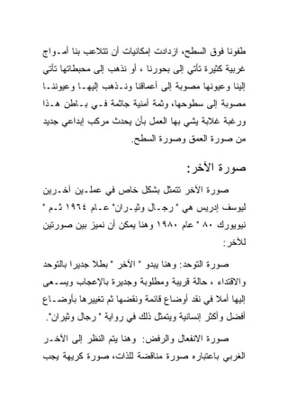 ‫ﻁﻔﻭﻨﺎ ﻓﻭﻕ ﺍﻟﺴﻁﺢ، ﺍﺯﺩﺍﺩﺕ ﺇﻤﻜﺎﻨﻴﺎﺕ ﺃﻥ ﺘﺘﻼﻋﺏ ﺒﻨﺎ ﺃﻤـﻭﺍﺝ‬
‫ﻏﺭﺒﻴﺔ ﻜﺜﻴﺭﺓ ﺘﺄﺘﻲ ﺇﻟﻰ ﺒﺤﻭﺭﻨﺎ ، ﺃﻭ ﻨﺫﻫﺏ ﺇﻟﻰ ﻤﺤﺒﻁﺎﺘﻬﺎ ﺘﺄﺘﻲ‬
‫ﺇﻟﻴﻨﺎ ﻭﻋﻴﻭﻨﻬﺎ ﻤﺼﻭﺒﺔ ﺇﻟﻰ ﺃﻋﻤﺎﻗﻨﺎ ﻭﻨـﺫﻫﺏ ﺇﻟﻴﻬـﺎ ﻭﻋﻴﻭﻨﻨـﺎ‬
‫ﻤﺼﻭﺒﺔ ﺇﻟﻰ ﺴﻁﻭﺤﻬﺎ، ﻭﺜﻤﺔ ﺃﻤﻨﻴﺔ ﺠﺎﺜﻤﺔ ﻓـﻲ ﺒـﺎﻁﻥ ﻫـﺫﺍ‬
‫ﻭﺭﻏﺒﺔ ﻏﻼﺒﺔ ﻴﺸﻲ ﺒﻬﺎ ﺍﻟﻌﻤل ﺒﺄﻥ ﻴﺤﺩﺙ ﻤﺭﻜﺏ ﺇﺒﺩﺍﻋﻲ ﺠﺩﻴﺩ‬
                       ‫ﻤﻥ ﺼﻭﺭﺓ ﺍﻟﻌﻤﻕ ﻭﺼﻭﺭﺓ ﺍﻟﺴﻁﺢ.‬

                                       ‫ﺼﻭﺭﺓ ﺍﻵﺨﺭ:‬
‫ﺼﻭﺭﺓ ﺍﻵﺨﺭ ﺘﺘﻤﺜل ﺒﺸﻜل ﺨﺎﺹ ﻓﻲ ﻋﻤﻠـﻴﻥ ﺁﺨـﺭﻴﻥ‬
‫ﻟﻴﻭﺴﻑ ﺇﺩﺭﻴﺱ ﻫﻲ " ﺭﺠـﺎل ﻭﺜﻴـﺭﺍﻥ" ﻋـﺎﻡ ٤٦٩١ ﺜـﻡ "‬
‫ﻨﻴﻭﻴﻭﺭﻙ ٠٨ " ﻋﺎﻡ ٠٨٩١ ﻭﻫﻨﺎ ﻴﻤﻜﻥ ﺃﻥ ﻨﻤﻴﺯ ﺒﻴﻥ ﺼﻭﺭﺘﻴﻥ‬
                                                ‫ﻟﻶﺨﺭ:‬

‫ﺼﻭﺭﺓ ﺍﻟﺘﻭﺤﺩ: ﻭﻫﻨﺎ ﻴﺒﺩﻭ " ﺍﻵﺨﺭ " ﺒﻁﻼ ﺠﺩﻴﺭﺍ ﺒﺎﻟﺘﻭﺤﺩ‬
‫ﻭﺍﻻﻗﺘﺩﺍﺀ ، ﺤﺎﻟﺔ ﻗﺭﻴﺒﺔ ﻭﻤﻁﻠﻭﺒﺔ ﻭﺠﺩﻴﺭﺓ ﺒﺎﻹﻋﺠﺎﺏ ﻭﻴﺴـﻌﻰ‬
‫ﺇﻟﻴﻬﺎ ﺃﻤﻼ ﻓﻲ ﻨﻘﺩ ﺃﻭﻀﺎﻉ ﻗﺎﺌﻤﺔ ﻭﻨﻘﻀﻬﺎ ﺜﻡ ﺘﻐﻴﻴﺭﻫﺎ ﺒﺄﻭﻀـﺎﻉ‬
‫ﺃﻓﻀل ﻭﺃﻜﺜﺭ ﺇﻨﺴﺎﻨﻴﺔ ﻭﻴﺘﻤﺜل ﺫﻟﻙ ﻓﻲ ﺭﻭﺍﻴﺔ " ﺭﺠﺎل ﻭﺜﻴﺭﺍﻥ".‬

‫ﺼﻭﺭﺓ ﺍﻻﻨﻔﻌﺎل ﻭﺍﻟﺭﻓﺽ: ﻭﻫﻨﺎ ﻴﺘﻡ ﺍﻟﻨﻅﺭ ﺇﻟﻰ ﺍﻵﺨـﺭ‬
‫ﺍﻟﻐﺭﺒﻲ ﺒﺎﻋﺘﺒﺎﺭﻩ ﺼﻭﺭﺓ ﻤﻨﺎﻗﻀﺔ ﻟﻠﺫﺍﺕ، ﺼﻭﺭﺓ ﻜﺭﻴﻬﺔ ﻴﺠﺏ‬
 