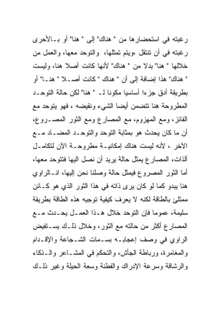 ‫ﺭﻏﺒﺘﻪ ﻓﻲ ﺍﺴﺘﺤﻀﺎﺭﻫﺎ ﻤﻥ " ﻫﻨﺎﻙ" ﺇﻟﻰ " ﻫﻨﺎ" ﺃﻭ ﺒـﺎﻷﺤﺭﻯ‬
‫ﺭﻏﺒﺘﻪ ﻓﻲ ﺃﻥ ﺘﻨﺘﻘل ،ﻭﻴﺘﻡ ﺘﻤﺜﻠﻬﺎ، ﻭﺍﻟﺘﻭﺤﺩ ﻤﻌﻬﺎ، ﻭﺍﻟﻌﻤل ﻤﻥ‬
‫ﺨﻼﻟﻬﺎ " ﻫﻨﺎ" ﺒﺩﻻ ﻤﻥ " ﻫﻨﺎﻙ" ﻷﻨﻬﺎ ﻜﺎﻨﺕ ﺃﺼﻼ ﻫﻨﺎ، ﻭﻟﻴﺴﺕ‬
‫" ﻫﻨﺎﻙ" ﻫﺫﺍ ﺇﻀﺎﻓﺔ ﺇﻟﻰ ﺃﻥ " ﻫﻨﺎﻙ " ﻜﺎﻨﺕ ﺃﺼـﻼ " ﻫﻨـﺎ" ﺃﻭ‬
‫ﺒﻁﺭﻴﻘﺔ ﺃﺩﻕ ﺠﺯﺀﺍ ﺃﺴﺎﺴﻴﺎ ﻤﻜﻭﻨﺎ ﻟـ " ﻫﻨﺎ" ﻟﻜﻥ ﺤﺎﻟﺔ ﺍﻟﺘﻭﺤـﺩ‬
‫ﺍﻟﻤﻁﺭﻭﺤﺔ ﻫﻨﺎ ﺘﺘﻀﻤﻥ ﺃﻴﻀﺎ ﺍﻟﺸﻲﺀ ﻭﻨﻘﻴﻀﻪ ، ﻓﻬﻭ ﻴﺘﻭﺤﺩ ﻤﻊ‬
‫ﺍﻟﻔﺎﺌﺯ، ﻭﻤﻊ ﺍﻟﻤﻬﺯﻭﻡ، ﻤﻊ ﺍﻟﻤﺼﺎﺭﻉ ﻭﻤﻊ ﺍﻟﺜﻭﺭ ﺍﻟﻤﺼـﺭﻭﻉ،‬
‫ﺃﻥ ﻤﺎ ﻜﺎﻥ ﻴﺤﺩﺙ ﻫﻭ ﺒﻤﺜﺎﺒﺔ ﺍﻟﺘﻭﺤﺩ ﻭﺍﻟﺘﻭﺤـﺩ ﺍﻟﻤﻀـﺎﺩ ﻤـﻊ‬
‫ﺍﻵﺨﺭ ، ﻷﻨﻪ ﻟﻴﺴﺕ ﻫﻨﺎﻙ ﺇﻤﻜﺎﻨﻴـﺔ ﻤﻁﺭﻭﺤـﺔ ﺍﻵﻥ ﻟﺘﻜﺎﻤـل‬
‫ﺃﻟﺫﺍﺕ، ﺍﻟﻤﺼﺎﺭﻉ ﻴﻤﺜل ﺤﺎﻟﺔ ﻴﺭﻴﺩ ﺃﻥ ﻨﺼل ﺍﻟﻴﻬﺎ ﻓﺘﺘﻭﺤﺩ ﻤﻌﻬﺎ،‬
‫ﺃﻤﺎ ﺍﻟﺜﻭﺭ ﺍﻟﻤﺼﺭﻭﻉ ﻓﻴﻤﺜل ﺤﺎﻟﺔ ﻭﺼﻠﻨﺎ ﻨﺤﻥ ﺇﻟﻴﻬﺎ، ﺍﻨـﺎﻟﺭﺍﻭﻱ‬
‫ﻫﻨﺎ ﻴﺒﺩﻭ ﻜﻤﺎ ﻟﻭ ﻜﺎﻥ ﻴﺭﻯ ﺫﺍﺘﻪ ﻓﻲ ﻫﺫﺍ ﺍﻟﺜﻭﺭ ﺍﻟﺫﻱ ﻫﻭ ﻜـﺎﺌﻥ‬
‫ﻤﻤﺘﻠﺊ ﺒﺎﻟﻁﺎﻗﺔ ﻟﻜﻨﻪ ﻻ ﻴﻌﺭﻑ ﻜﻴﻔﻴﺔ ﺘﻭﺠﻴﻪ ﻫﺫﻩ ﺍﻟﻁﺎﻗﺔ ﺒﻁﺭﻴﻘﺔ‬
‫ﺴﻠﻴﻤﺔ، ﻋﻤﻭﻤﺎ ﻓﺈﻥ ﺍﻟﺘﻭﺤﺩ ﺨﻼل ﻫـﺫﺍ ﺍﻟﻌﻤـل ﻴﺤـﺩﺙ ﻤـﻊ‬
‫ﺍﻟﻤﺼﺎﺭﻉ ﺃﻜﺜﺭ ﻤﻥ ﺤﺎﻟﺘﻪ ﻤﻊ ﺍﻟﺜﻭﺭ، ﻭﺨﻼل ﺫﻟـﻙ ﻴﺴـﺘﻔﻴﺽ‬
‫ﺍﻟﺭﺍﻭﻱ ﻓﻲ ﻭﺼﻑ ﺇﻋﺠﺎﺒـﻪ ﺒﺴـﻤﺎﺕ ﺍﻟﺸـﺠﺎﻋﺔ ﻭﺍﻹﻗـﺩﺍﻡ‬
‫ﻭﺍﻟﻤﻐﺎﻤﺭﺓ، ﻭﺭﺒﺎﻁﺔ ﺍﻟﺠﺄﺵ، ﻭﺍﻟﺘﺤﻜﻡ ﻓﻲ ﺍﻟﻤﺸـﺎﻋﺭ ﻭﺍﻟـﺫﻜﺎﺀ‬
‫ﻭﺍﻟﺭﺸﺎﻗﺔ ﻭﺴﺭﻋﺔ ﺍﻹﺩﺭﺍﻙ ﻭﺍﻟﻔﻁﻨﺔ ﻭﺴﻌﺔ ﺍﻟﺤﻴﻠﺔ ﻭﻏﻴﺭ ﺫﻟـﻙ‬
 