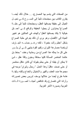 ‫ﻤﻥ ﺍﻟﺼﻔﺎﺕ ﺍﻟﺘﻲ ﻴﺘﺴﻡ ﺒﻬﺎ ﺍﻟﻤﺼﺎﺭﻉ، ... ﺨﻼل ﺫﻟﻙ ﺃﻴﻀـﺎ‬
‫ﻴﻘﺎﺭﻥ ﺍﻟﻜﺎﺘﺏ ﺒﻴﻥ ﻤﺠﺘﻤﻌﺎﺕ ﺘﻠﺠﺄ ﺇﻟﻰ ﺍﻟﻤﺴـﺭﺡ ﻜـﻲ ﺘﺤﻴـل‬
‫ﺍﻟﺨﻴﺎل ﺇﻟﻰ ﺤﻘﻴﻘﺔ ﻴﺼﺩﻗﻬﺎ ﺍﻟﻌﻘل، ﻭﻤﺠﺘﻤﻌﺎﺕ ﺘﻠﺠﺄ ﺇﻟﻰ ﺤﻠﺒـﺔ‬
‫ﺍﻟﺼﺭﺍﻉ" ﻴﺤﺎﻭﻟﻭﻥ ﺃﻥ ﻴﺤﻴﻠﻭﺍ ﺍﻟﺤﻘﻴﻘﺔ ﻭﺍﻟﻭﺍﻗﻊ ﺇﻟـﻰ ﺃﻋﻤـﺎﻕ‬
‫ﺨﻴﺎﻟﻴﺔ ﻻ ﻴﻜﺎﺩ ﻴﺼﺩﻗﻬﺎ ﺍﻟﻌﻘل" ﻭﺍﻟﻬﺩﻑ ﻓﻲ ﺍﻟﺤﺎﻟﺘﻴﻥ ﻫﻭ ﺘﻐﻴﻴﺭ‬
‫ﺍﻟﺤﻴﺎﺓ ﺇﻟﻰ ﺍﻷﻓﻀل، ﻭﻫﻭ ﻴﺭﻯ ﺃﻥ ﺫﻟﻙ ﻴﺘﻡ ﻓﻲ ﺤﻠﺒﺔ ﺍﻟﺼﺭﺍﻉ‬
‫ﺒﺸﻜل ﺃﻋﻅﻡ ﻭﺃﺸﺩ ﻤﻔﻌﻭﻻ ، ﻟﻜﻨﻪ ﺭﻏـﻡ ﺤﻤﺎﺴـﻪ ﺍﻟﺠـﺎﺭﻑ‬
‫ﻟﺭﻴﺎﻀﺔ ﻤﺼﺎﺭﻋﺔ ﺍﻟﺜﻴﺭﺍﻥ، ﻭﻟﻘﻴﻡ ﺍﻟﻘﻭﺓ ﻴﻨﺘﻬﻲ ﺇﻟـﻰ ﺃﻥ ﻴﺜـﻭﺭ‬
‫ﻋﻠﻰ ﻜل ﻤﺎ ﻴﻤﺜﻠﻪ ﻫﺫﺍ ﺍﻟﺼﺭﺍﻉ ﻤﻥ ﻭﺤﺸﻴﺔ ﻭﻋﻨﻑ " ﺒﻤﻨﻁـﻕ‬
‫ﻋﺎﻟﻤﻨﺎ ﺍﻟﺤﺎﻀﺭ ﺍﻟﻤﺴﺄﻟﺔ ﻜﻠﻬﺎ ﺴﺨﺎﻓﺔ ﻭﺠﻨﻭﻥ ﻭﻗﻠﺔ ﻋﻘل ، ﺸﺊ‬
‫ﻻ ﻴﻤﻜﻥ ﺃﻥ ﻴﻘﺒﻠﻪ ﺃﻭ ﺤﺘﻰ ﻴﺤﻠﻡ ﺒﻘﺒﻭﻟﻪ ﺃﻱ ﻜﺎﺌﻥ ﻋﺎﻗل ﻤﻌﺎﺼﺭ‬
‫ﺃﻭ ﺤﺘﻰ ﻨﺼﻑ ﻋﺎﻗل".ﻭﻫﺫﺍ ﺍﻟﻌﻤل " ﺭﺠﺎل ﻭﺜﻴﺭﺍﻥ" ﻤﻭﺠﻪ ﻓﻲ‬
‫ﻤﺠﻤﻭﻋﺔ ﻀﺩ ﺍﻟﻌﻨﻑ ﻭﺍﻟﻘﻬﺭ ﻭﺍﻻﺤﺘﻴﺎل ﻭﺍﻟﺨﺩﺍﻉ ﻭﻟﻜﻨﻪ ﻭﺜﻴﻘـﺔ‬
‫ﻫﺎﻤﺔ ﻁﺭﺡ ﺃﻴﻀﺎ ﻤﻥ ﺨﻼﻟﻬﺎ ﻴﻭﺴﻑ ﺇﺩﺭﻴﺱ ﺒﻌﺽ ﺘﺼﻭﺭﺍﺘﻪ‬
‫ﻭﺁﺭﺍﺌﻪ ﺍﻟﺘﻲ ﺘﺘﺼﺎﺭﻉ ﻭﻗﺩ ﺘﺘﻨﺎﻗﺽ ﺃﺤﻴﺎﻨـﺎ ﻟﺼـﻭﺭﺓ ﺍﻟـﺫﺍﺕ‬
                          ‫ﺍﻟﻌﺭﺒﻴﺔ ﻭﺼﻭﺭﺓ ﺍﻵﺨﺭ ﺍﻟﻐﺭﺒﻴﺔ.‬
 