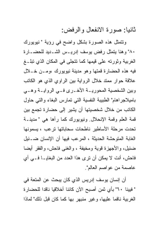 ‫ﺜﺎﻨﻴﺎ: ﺼﻭﺭﺓ ﺍﻻﻨﻔﻌﺎل ﻭﺍﻟﺭﻓﺽ:‬
‫ﻭﺘﺘﻤﺜل ﻫﺫﻩ ﺍﻟﺼﻭﺭﺓ ﺒﺸﻜل ﻭﺍﻀﺢ ﻓﻲ ﺭﺅﻴﺔ " ﻨﻴﻭﻴﻭﺭﻙ‬
‫٠٨" ﻭﻫﻨﺎ ﻴﺘﻤﺜل ﺭﻓﺽ ﻴﻭﺴﻑ ﺇﺩﺭﻴـﺱ ﺍﻟﺸـﺩﻴﺩ ﻟﻠﺤﻀـﺎﺭﺓ‬
‫ﺍﻟﻐﺭﺒﻴﺔ ﻭﺜﻭﺭﺘﻪ ﻋﻠﻰ ﻗﻴﻤﻬﺎ ﻜﻤﺎ ﺘﺘﺠﻠﻰ ﻓﻲ ﺍﻟﻤﻜﺎﻥ ﺍﻟﺫﻱ ﺘﺒﻠـﻎ‬
‫ﻓﻴﻪ ﻫﺫﻩ ﺍﻟﺤﻀﺎﺭﺓ ﻗﻤﺘﻬﺎ ﻭﻫﻭ ﻤﺩﻴﻨﺔ ﻨﻴﻭﻴﻭﺭﻙ ،ﻭﻤـﻥ ﺨـﻼل‬
‫ﻋﻼﻗﺔ ﺤﻭﺍﺭ ﻤﻤﺘﺩ ﺨﻼل ﺍﻟﺭﻭﺍﻴﺔ ﺒﻴﻥ ﺍﻟﺭﺍﻭﻱ ﺍﻟﺫﻱ ﻫﻭ ﺍﻟﻜﺎﺘﺏ‬
‫ﻭﺒﻴﻥ ﺍﻟﺸﺨﺼﻴﺔ ﺍﻟﻤﺤﻭﺭﻴـﺔ ﺍﻷﺨـﺭﻯ ﻓـﻲ ﺍﻟﺭﻭﺍﻴـﺔ ﻭﻫـﻲ‬
‫ﺒﺎﻤﻴﻼﺠﺭﺍﻫﺎﻡ" ﺍﻟﻁﺒﻴﺒﺔ ﺍﻟﻨﻔﺴﻴﺔ ﺍﻟﺘﻲ ﺘﻤﺎﺭﺱ ﺍﻟﺒﻐﺎﺀ ﻭﺍﻟﺘﻲ ﺤﺎﻭل‬
‫ﺍﻟﻜﺎﺘﺏ ﻤﻥ ﺨﻼل ﺸﺨﺼﻴﺘﻬﺎ ﺃﻥ ﻴﺸﻴﺭ ﺇﻟﻰ ﺤﻀﺎﺭﺓ ﺘﺠﻤﻊ ﺒﻴﻥ‬
‫ﻗﻤﺔ ﺍﻟﻌﻠﻡ ﻭﻗﻤﺔ ﺍﻹﻨﺤﻼل. ﻭﻨﻴﻭﻴﻭﺭﻙ ﻜﻤﺎ ﺭﺃﻫﺎ ﻫﻲ " ﻤﺩﻴﻨـﺔ‬
‫ﺘﺤﺩﺕ ﻤﺭﺤﻠﺔ ﺍﻷﺴﺎﻁﻴﺭ ﻨﺎﻁﺤﺎﺕ ﺴﺤﺎﺒﺎﺘﻬﺎ ﺘﺭﻋﺏ ، ﻴﺴﻤﻭﻨﻬﺎ‬
‫ﺍﻟﻐﺎﺒﺔ ﺍﻟﻤﺘﻭﺤﺸﺔ ﺍﻟﺤﺩﻴﺜﺔ ، ﺍﻟﻤﺭﻋﺏ ﻓﻴﻬﺎ ﺃﻥ ﺍﻹﻨﺴﺎﻥ ﻀـﺌﻴل‬
‫ﻀﺌﻴل، ﻭﺍﻷﺠﻬﺯﺓ ﻗﻭﻴﺔ ﻭﻤﺨﻴﻔﺔ ، ﻭﺍﻟﻐﻨﻰ ﻓﺎﺤﺵ، ﻭﺍﻟﻔﻘﺭ ﺃﻴﻀﺎ‬
‫ﻓﺎﺤﺵ، ﺃﻨﺕ ﻻ ﻴﻤﻜﻥ ﺃﻥ ﺘﺭﻯ ﻫﺫﺍ ﺍﻟﻌﺩﺩ ﻤﻥ ﺍﻟﺒﻐﺎﻴـﺎ ﻓـﻲ ﺃﻱ‬
                               ‫ﻋﺎﺼﻤﺔ ﻤﻥ ﻋﻭﺍﺼﻡ ﺍﻟﻌﺎﻟﻡ".‬

‫ﺃﻥ ﺇﻨﺴﺎﻥ ﻴﻭﺴﻑ ﺇﺩﺭﻴﺱ ﺍﻟﺫﻱ ﻜﺎﻥ ﻴﺒﺤﺙ ﻋﻥ ﺍﻟﻤﺘﻌﺔ ﻓﻲ‬
‫" ﻓﻴﻴﻨﺎ ٠٦" ﺒﺄﻱ ﺜﻤﻥ ﺃﺼﺒﺢ ﺍﻵﻥ ﻜﺎﺌﻨﺎ ﺃﺨﻼﻗﻴﺎ ﻨﺎﻗﺩﺍ ﻟﻠﺤﻀﺎﺭﺓ‬
‫ﺍﻟﻐﺭﺒﻴﺔ ﻨﺎﻗﻤﺎ ﻋﻠﻴﻬﺎ، ﻭﻏﻴﺭ ﻤﻨﺒﻬﺭ ﺒﻬﺎ ﻜﻤﺎ ﻜﺎﻥ ﻗﺒل ﺫﻟﻙ" ﻟﻤﺎﺫﺍ‬
 