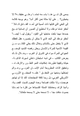 ‫ﻴﺴﻤﻰ ﻜل ﺸـﺊ ﻫﻨـﺎ ﺒﺎﺴـﻤﻪ ﺘﻤﺎﻤـﺎ ﻭﻋﻠـﻲ ﺤﻘﻴﻘﺘـﻪ؟ ﺇﻻ‬
‫ﻴﺨﺠﻠﻭﻥ؟ .. ﻋﻠﻰ ﺃﻴﺔ ﺤﺎﻟﺔ ﻨﺤﻥ ﺃﻜﺜﺭ ﺃﺩﺒﺎ". ﻭﻫﻭ ﻴﻭﺠﻪ ﻜﻼﻤﻪ‬
‫ﺇﻟﻰ ﺍﻟﺒﻐﻲ ﺍﻟﺘﻲ ﻗﺎﺒﻠﻬﺎ ﺫﺍﺕ ﺃﻤﺴﻴﺔ ﻓﻲ ﺃﺤـﺩ ﺍﻟﻔﻨـﺎﺩﻕ ﻗـﺎﺌﻼ "‬
‫ﺃﺤﺘﻘﺭ ﺘﻤﺎﻤﺎ ﻨﻭﻋﻙ، ﻭﻻ ﺃﺴﺘﻁﻴﻊ ﺃﻥ ﺃﺘﺼﻭﺭ ﺃﻥ ﺇﻨﺴﺎﻨﻴﺔ ﺘﺒـﻴﺢ‬
‫ﺠﺴﺩﻫﺎ ﻤﻬﻤﺎ ﺒﻠﻐﺕ ﺤﺎﺠﺘﻬﺎ ﺇﻟﻰ ﺍﻟﻨﻘﻭﺩ " ﻭﻴﻘﻭل ﻟﻬـﺎ ﺃﻴﻀـﺎ"‬
‫ﺃﺤﺘﻘﺭ ﻨﻭﻋﻙ ﺇﻟﻰ ﺍﻟﺤﺩ ﺍﻟﺫﻱ ﻻ ﻴﻤﻜﻥ ﺃﻥ ﻴﺘﺼﻭﺭﻩ ﻋﻘل ﻜﻌﻘﻠﻙ‬
‫ﺍﻟﺫﻱ ﻻ ﻴﻨﻔﻌل ﺤﺘﻰ ﺒﺎﻟﺸﺘﺎﺌﻡ ﻭﺨﻼل ﺫﻟﻙ ﻴﻌﻠﻲ ﺍﻟﻜﺎﺘـﺏ ﻤـﻥ‬
‫ﺍﻟﻘﻴﻤﺔ ﺍﻵﺩﻤﻴﺔ ﻟﻠﻤﺭﺃﺓ ﻭﺍﻹﻨﺴﺎﻥ ﻭﻴﻌﻠﻥ ﺭﻓﻀﻪ ﺍﻟﺸﺩﻴﺩ ﻟﻠﻭﻀـﻊ‬
‫ﺍﻟﺤﻴﻭﺍﻨﻲ ﻟﻠﻤﺭﺃﺓ ﺴﻭﺍﺀ ﻓﻲ ﺍﻟﺸﺭﻕ ﺃﻭ ﺍﻟﻐﺭﺏ ، ﻭﺨـﻼل ﺫﻟـﻙ‬
‫ﻴﻌﺭﺽ ﺍﻟﻜﺎﺘﺏ – ﻓﻲ ﺸﺒﻪ ﺍﺴﺘﺒﻁﺎﻥ ﺩﺍﺨﻠﻲ ﻟﺴﻴﺭﺘﻪ ﺍﻟﺫﺍﺘﻴـﺔ-‬
‫ﺤﻴﺎﺘﻪ ﻭﻜﻴﻔﻴﺔ ﺘﻁﻭﺭﻫﺎ، ﺇﻤﻜﺎﻨﻴﺎﺕ ﺍﻟﻨﻤﻭ ﺍﻟﺘﻁـﻭﺭ ﻭﺍﻻﺭﺘﻘـﺎﺀ ،‬
‫ﻭﺘﺤﻘﻴﻕ ﺍﻟﺫﺍﺕ ﺍﻟﻤﻁﺭﻭﺤﺔ ﺃﻤﺎﻡ ﺍﻹﻨﺴـﺎﻥ ﺍﻟﻌﺭﺒـﻲ ﻭﻋـﻭﺍﻟﻡ‬
‫ﺇﺤﺒﺎﻁﻬﺎ ﻭﻤﻨﻌﻬﺎ ﻤﻥ ﺍﻟﺘﺤﻘـﻕ " ﻋﻠﻤـﻪ ﺍﻟﻤﺠﺘﻤـﻊ ﺍﻷﻭﺭﺒـﻲ‬
‫ﺍﻷﻤﺭﻴﻜﻲ ﺍﻟﻐﺭﺒﻲ، ﺒل ﺭﺒﻤﺎ ﻜﺎﻓﺔ ﺍﻟﻤﺠﺘﻤﻌﺎﺕ ﺃﻨﻙ ﺇﺫﺍ ﻟﻡ ﺘﻬﺎﺠﻡ‬
‫ﻫﻭﺠﻤﺕ، ﻭﺇﺫﺍ ﻤﻠﻜﺕ ﻓﺼﺎﺤﺔ ﻭﺤﺩﺓ ﺍﻟﻬﺠﻭﻡ ﻜﺴﺒﺕ ﺍﻟﻘﻀـﻴﺔ،‬
‫ﻭﺃﺩﺒﻨﺎ ﺍﻟﺯﺍﺌﺩ ﻭﻤﻌﺎﻤﻠﺘﻨﺎ ﺍﻟﺩﻤﺜﺔ ﺍﻜﺘﺴﺒﻨﺎﻫﺎ ﻤﻥ ﻜﺜﺭﺓ ﻤﺎ ﺘﺤـﺩﺜﻨﺎ‬
      ‫ﺒﺼﻭﺕ ﺨﺎﻓﺕ ﺠﺩﺍ ، ﻻ ﻨﺴﻤﻌﻪ ﺤﺘﻰ ﻻ ﻴﺴﻤﻌﻪ ﻁﻐﺎﺘﻨﺎ".‬
                                      ‫‪‬‬
 