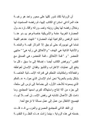 ‫ﺃﻥ ﺍﻟﺭﻭﺍﻴﺔ ﺘﻜﺎﺩ ﺘﺩﻭﺭ ﻜﻠﻬﺎ ﻋﻠﻰ ﻤﺤﻭﺭ ﻭﺍﺤﺩ ﻫﻭ ﺭﻏﺒـﺔ‬
‫ﻫﺫﻩ ﺍﻟﻤﺭﺁﺓ ﻓﻲ ﺍﺴﺘﺩﺭﺍﺝ ﺍﻟﻜﺎﺘﺏ ﺇﻟﻴﻬﺎ، ﺜﻡ ﺭﻓﻀﻪ ﺍﻟﻤﺴﺘﻤﻴﺕ ﻟﻬﺎ‬
‫ﻭﺨﻼل ﺭﻓﻀﻪ ﻟﻬﺎ ﻴﻌﻠﻥ ﺭﺅﻴﺘﻪ ﻭﺘﺼـﻭﺭﺍﺘﻪ ﻭﺃﻓﻜـﺎﺭﻩ ﺤـﻭل‬
‫ﺍﻟﺤﻀﺎﺭﺓ ﺍﻟﻐﺭﺒﻴﺔ ﻋﺎﻤﺔ ﻭﺍﻷﻤﺭﻴﻜﻴﺔ ﺨﺎﺼﺔ،ﻭﻫﻭ ﻴﺒـﺩﻭ ﻫﻨـﺎ‬
‫ﺸﺩﻴﺩ ﺍﻟﺭﻓﺽ ﻭﺍﻟﻜﺭﺍﻫﻴﺔ ﻟﻬﺫﻩ ﺍﻟﺤﻀﺎﺭﺓ " ﺍﻨﺘﻬﺕ ﻋﻨﺩﻫﻡ ﺍﻟﻘﻴﻤﺔ‬
‫ﺘﻤﺎﻤﺎ ﻓﻲ ﻨﻴﻭﻴﻭﺭﻙ ﺤﺘﻰ ﻟﻡ ﻴﺒﻕ ﺇﻻ ﺍﻟﺩﻭﻻﺭ ﻗﻴﻤـﺔ ﻭﺍﻟﻤﺘﻌـﺔ‬
‫ﻭﺍﻷﻨﺎﻨﻴﺔ ﺍﻟﺫﺍﺘﻴﺔ ﻫﻲ ﺍﻟﻬﺩﻑ " ﻭﺍﻷﺨﻼﻕ ﻓﻲ ﺭﺃﻴﻪ ﻫﻲ" " ﻤﻨﺘﻬﻲ‬
‫ﺍﻟﺘﺤﻀﺭ " ﻭ " ﻗﻤﺔ ﺍﻷﺨﻼﻕ ، ﻗﻤﺔ ﺍﻟﺘﺤﻀﺭ، ﻫﻲ ﺍﻟﺼﺩﻕ ﻤﻊ‬
‫ﺍﻟﻨﻔﺱ " ﻭﻴﺭﻓﺽ ﺍﻟﻜﺎﺘﺏ ﺃﻴﻀﺎ ، ﺇﻀﺎﻓﺔ ﺇﻟﻰ ﻤﺎ ﺴﺒﻕ ، ﻜل ﻤﺎ‬
‫ﻴﺩﻓﻊ ﺇﻟﻰ ﻋﻤﻠﻴﺎﺕ ﺍﻻﻏﺘﺭﺍﺏ ﻭﺍﻟﺘﺸﻴﺅ ﻭﻓﻘﺩﺍﻥ ﺍﻹﻨﺴﺎﻥ ﻟﻌﻭﺍﻁﻔﻪ‬
‫ﻭﺍﻨﻔﻌﺎﻻﺘﻪ ﻭﺇﻤﻜﺎﻨﻴﺎﺕ ﺍﻟﺘﺤﻜﻡ ﻓﻲ ﻗﺩﺭﺍﺘﻪ ﺍﻹﻨﺴـﺎﻨﻴﺔ ﺍﻟﺨﺎﺼـﺔ‬
‫ﺒﺸﻜل ﻴﺘﺴﻡ ﺒﺎﻟﺤﺭﻴﺔ" ﻨﺤﻥ ﺃﻤﺎﻡ ﺍﻹﻨﺴﺎﻥ ﺍﻟﺫﻱ ﺤﻭﻟـﻪ ﻋـﺎﻟﻤﻜﻡ‬
‫ﺍﻟﺫﻱ ﻴﺴﻤﻭﻨﻪ ﻟﻶﺴﻑ ﺍﻷﻭل، ﺇﻟﻰ ﺒﻀﺎﻋﺔ ﺇﻟﻰ ﺘﺭﺱ ﺇﻟﻰ ﺴﻠﻌﺔ،‬
‫ﺇﻟﻰ ﺠﺯﺀ ﻤﻥ ﺁﻟﺔ ﺇﻨﺘﺎﺝ ﻭﺍﺴﺘﻬﻼﻙ ﻜﺒﺭﻯ ﺍﺴﻤﻬﺎ ﺍﻟﻤﺠﺘﻤﻊ. ﻭﻤﺎ‬
‫ﺩﺍﻤﺕ ﻜل ﺍﻷﻋﻤﺎل ﺘﺘﺸﺎﺒﻪ ﻓﻲ ﺭﻓﺽ ﺍﻹﻨﺴـﺎﻥ ﺃﺼـﻼ ﻟﻬـﺎ،‬
    ‫ﻓﻴﺼﺒﺢ ﺍﻻﻨﺘﻘﺎل ﻤﻥ ﻋﻤل ﺇﻟﻰ ﻋﻤل ﻤﺴﺎﻟﺔ ﻻ ﺘﺯﻋﺞ ﺃﺤﺩﺍ.‬
      ‫‪‬‬

‫ﺇﻥ ﺍﻟﻨﻘﺩ ﺍﻟﺫﺍﺘﻲ ﻟﻠﻤﺠﺘﻤﻊ ﺍﻟﻤﺼﺭﻱ ﻭﺍﻟﻌﺭﺒـﻲ ﻗـﺩ ﻗﻠـﺕ‬
‫ﺨﺩﻤﺘﻪ ﻓﻲ ﻫﺫﻩ ﺍﻟﺭﻭﺍﻴﺔ ، ﺒﻴﻨﻤﺎ ﺯﺍﺩﺕ ﻫـﺫﻩ ﺍﻟﻨﻅـﺭﺓ ﺍﻟﻨﻘﺩﻴـﺔ‬
 