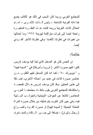 ‫ﻟﻠﻤﺠﺘﻤﻊ ﺍﻟﻐﺭﺒﻲ ﻭﺭﺒﻤﺎ ﻜﺎﻥ ﺍﻟﺴﺒﺏ ﻓﻲ ﺫﻟﻙ ﻫﻭ ﺍﻟﻜﺎﺘﺏ ﻴﻀﻊ‬
‫ﻫﻨﺎ ﺫﺍﺘﻪ ﺍﻟﻔﺭﺩﻴﺔ ﺍﻟﺸﺎﺌﺨﺔ – ﻭﻟﻴﺱ ﺍﻟـﺫﺍﺕ ﺍﻷﺨـﺭﻯ – ﺃﻤـﺎﻡ‬
‫ﺍﻨﺤﻼل ﺍﻟﺫﺍﺕ ﺍﻟﻐﺭﺒﻴﺔ ﻭﺭﺒﻤﺎ ﻜﺎﻨﺕ ﻫـﺫﻩ ﺍﻟﻨﻅـﺭﺓ ﺍﻟﻤﺘﻐﻴـﺭﺓ‬
‫ﺭﺍﺠﻌﺔ ﺃﻴﻀﺎ ﺇﻟﻰ ﺜﻴﺭﺍﺕ ﻤﺘﺭﺍﻜﻤﺔ ﻟﻬﺯﻴﻤﺔ ٧٦٩١ ﻭﻤﺎ ﺃﺤﺩﺜﺘﻬﺎ‬
‫ﻤﻥ ﺘﻐﻴﺭﺍﺕ ﻓﻲ ﻨﻅﺭﺘﻨﺎ ﻷﻨﻔﺴﻨﺎ ،ﻭﻓﻲ ﻨﻅﺭﺘﻨﺎ ﻟﻶﺨﺭ ﺍﻟﻔـﺭﺩﻱ‬
                                                   ‫ﺃﻴﻀﺎ.‬

                                                ‫ﺨﺎﺘﻤﺔ:‬
‫ﺇﻥ ﺍﻟﺠﻨﺱ ﻜﺎﻥ ﻫﻭ ﺍﻟﻤﺩﺨل ﺍﻟﺫﻱ ﻟﺠﺄ ﺇﻟﻴﻪ ﻴﻭﺴﻑ ﺇﺩﺭﻴﺱ‬
‫ﻜﺜﻴﺭﺍ ﻟﻔﻬﻡ ﺼﻭﺭﺓ ﺍﻵﺨﺭ ) ﺃﻭﺭﻭﺒﺎ ﻭﺃﻤﺭﻴﻜﺎ( ﻓﻲ " ﺍﻟﺴﻴﺩﺓ ﻓﻴﻴﻨﺎ"‬
‫ﻭ " ﻨﻴﻭﻴﻭﺭﻙ ٠٨" ، ﻜﻤﺎ ﺍﻨﻪ ﻜﺎﻥ ﺍﻟﻤﺩﺨل ﻟﻔﻬﻡ ﺍﻟﻜﺜﻴـﺭ ﻤـﻥ‬
‫ﻋﻨﺎﺼﺭ ﺼﻭﺭﺓ ﺍﻟﺫﺍﺕ ﻓﻲ ﻋﺩﻴﺩ ﻤﻥ ﺃﻋﻤﺎﻟﻪ ﺍﻷﺨﺭﻯ، ﺇﻀـﺎﻓﺔ‬
‫ﺇﻟﻰ ﻫﺫﻴﻥ ﺍﻟﻌﻤﻠﻴﻥ ،ﻭﻗﺩ ﻜﺎﻥ ﻴﻭﺴﻑ ﺇﺩﺭﻴﺱ ﺨـﻼل ﺘﻔﺤﺼـﻪ‬
‫ﻭﺍﺴﺘﻜﺸﺎﻓﻪ ﻟﻠﻤﺠﺘﻤﻊ ﺍﻟﻐﺭﺒﻲ ﻴﻘﻭﻡ ﺒﺎﻨﺘﻘـﺎﺩ ﻤﺠﺘﻤﻌﻨـﺎ ﺍﻟﻌﺭﺒـﻲ‬
‫ﺍﻟﻤﻌﺎﺼﺭ، ﻜﺎﺸﻔﺎ ﻋﻥ ﺍﻟﺠﻭﺍﻨﺏ ﺍﻹﻴﺠﺎﺒﻴﺔ ﻭﺍﻟﺠﻭﺍﻨـﺏ ﺍﻟﺴـﻠﺒﻴﺔ‬
‫ﻓﻴﻪ، ﻭﻓﻲ ﺤﻴﻥ ﻜﺎﻥ ﺍﻟﻐﺭﺏ ﻴﺘﻡ ﺘﻤﺜﻴﻠﻪ ﻤﻥ ﺨﻼل ﺼﻭﺭﺓ ﺍﻟﻤﺭﺁﺓ‬
‫ﺍﻟﻌﺎﻤﻠﺔ ﺍﻟﺠﻤﻴﻠﺔ ) ﺍﻟﺴﻴﺩﺓ ﻓﻴﻴﻨﺎ( ﺃﻭ ﺼﻭﺭﺓ ﺍﻟﻘـﻭﺓ ﻭﺍﻟﺼـﺭﺍﻉ‬
‫) ﺭﺠﺎل ﻭﺜﻴﺭﺍﻥ( ، ﺇﻀﺎﻓﺔ ﺇﻟﻰ ﺼـﻭﺭ ﺍﻟـﺫﻜﺎﺀ ﻭﺍﻟﻤﻐـﺎﻤﺭﺓ،‬
 