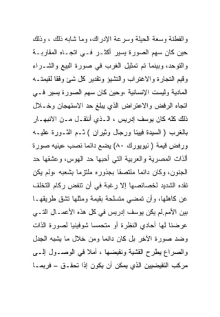 ‫ﻭﺍﻟﻔﻁﻨﺔ ﻭﺴﻌﺔ ﺍﻟﺤﻴﻠﺔ ﻭﺴﺭﻋﺔ ﺍﻹﺩﺭﺍﻙ، ﻭﻤﺎ ﺸﺎﺒﻪ ﺫﻟﻙ ، ﻭﺫﻟﻙ‬
‫ﺤﻴﻥ ﻜﺎﻥ ﺴﻬﻡ ﺍﻟﺼﻭﺭﺓ ﻴﺴﻴﺭ ﺃﻜﺜـﺭ ﻓـﻲ ﺍﺘﺠـﺎﻩ ﺍﻟﻤﻘﺎﺭﺒـﺔ‬
‫ﻭﺍﻟﺘﻭﺤﺩ، ﻭﺒﻴﻨﻤﺎ ﺘﻡ ﺘﻤﺜﻴل ﺍﻟﻐﺭﺏ ﻓﻲ ﺼﻭﺭﺓ ﺍﻟﺒﻴﻊ ﻭﺍﻟﺸـﺭﺍﺀ‬
‫ﻭﻗﻴﻡ ﺍﻟﺘﺠﺎﺭﺓ ﻭﺍﻻﻏﺘﺭﺍﺏ ﻭﺍﻟﺘﺸﻴﺅ ﻭﺘﻘﺩﻴﺭ ﻜل ﺸﺊ ﻭﻓﻘﺎ ﻟﻘﻴﻤﺘـﻪ‬
‫ﺍﻟﻤﺎﺩﻴﺔ ﻭﻟﻴﺴﺕ ﺍﻹﻨﺴﺎﻨﻴﺔ ،ﻭﺤﻴﻥ ﻜﺎﻥ ﺴﻬﻡ ﺍﻟﺼﻭﺭﺓ ﻴﺴﻴﺭ ﻓـﻲ‬
‫ﺍﺘﺠﺎﻩ ﺍﻟﺭﻓﺽ ﻭﺍﻻﻋﺘﺭﺍﺽ ﺍﻟﺫﻱ ﻴﺒﻠﻎ ﺤﺩ ﺍﻻﺴﺘﻬﺠﺎﻥ ﻭﺨـﻼل‬
‫ﺫﻟﻙ ﻜﻠﻪ ﻜﺎﻥ ﻴﻭﺴﻑ ﺇﺩﺭﻴﺱ ، ﺍﻟـﺫﻱ ﺃﻨﺘﻘـل ﻤـﻥ ﺍﻻﻨﺒﻬـﺎﺭ‬
‫ﺒﺎﻟﻐﺭﺏ ) ﺍﻟﺴﻴﺩﺓ ﻓﻴﻴﻨﺎ ﻭﺭﺠﺎل ﻭﺜﻴﺭﺍﻥ ( ﺜـﻡ ﺍﻟﺜـﻭﺭﺓ ﻋﻠﻴـﻪ‬
‫ﻭﺭﻓﺽ ﻗﻴﻤﺔ ) ﻨﻴﻭﻴﻭﺭﻙ ٠٨( ﻴﻀﻊ ﺩﺍﺌﻤﺎ ﻨﺼﺏ ﻋﻴﻨﻴﻪ ﺼﻭﺭﺓ‬
‫ﺃﻟﺫﺍﺕ ﺍﻟﻤﺼﺭﻴﺔ ﻭﺍﻟﻌﺭﺒﻴﺔ ﺍﻟﺘﻲ ﺃﺤﺒﻬﺎ ﺤﺩ ﺍﻟﻬﻭﺱ، ﻭﻋﺸﻘﻬﺎ ﺤﺩ‬
‫ﺍﻟﺠﻨﻭﻥ، ﻭﻜﺎﻥ ﺩﺍﺌﻤﺎ ﻤﻠﺘﺼﻘﺎ ﺒﺠﺫﻭﺭﻩ ﻤﻠﺘﺯﻤﺎ ﺒﺸﻌﺒﻪ ،ﻭﻟﻡ ﻴﻜﻥ‬
‫ﻨﻘﺩﻩ ﺍﻟﺸﺩﻴﺩ ﻟﺨﺼﺎﺌﺼﻬﺎ ﺇﻻ ﺭﻏﺒﺔ ﻓﻲ ﺃﻥ ﺘﻨﻔﺽ ﺭﻜﺎﻡ ﺍﻟﺘﺨﻠﻑ‬
‫ﻋﻥ ﻜﺎﻫﻠﻬﺎ، ﻭﺃﻥ ﺘﻤﻀﻲ ﻤﺘﺴﻠﺤﺔ ﺒﻘﻴﻤﺔ ﻭﻤﺜﻠﻬﺎ ﺘﺸﻕ ﻁﺭﻴﻘﻬـﺎ‬
‫ﺒﻴﻥ ﺍﻷﻤﻡ.ﻟﻡ ﻴﻜﻥ ﻴﻭﺴﻑ ﺇﺩﺭﻴﺱ ﻓﻲ ﻜل ﻫﺫﻩ ﺍﻷﻋﻤـﺎل ﺍﻟﺘـﻲ‬
‫ﻋﺭﻀﻨﺎ ﻟﻬﺎ ﺃﺤﺎﺩﻱ ﺍﻟﻨﻅﺭﺓ ﺃﻭ ﻤﺘﺤﻤﺴﺎ ﺸﻭﻓﻴﻨﻴﺎ ﻟﺼﻭﺭﺓ ﺍﻟﺫﺍﺕ‬
‫ﻭﻀﺩ ﺼﻭﺭﺓ ﺍﻵﺨﺭ ﺒل ﻜﺎﻥ ﺩﺍﺌﻤﺎ ﻭﻤﻥ ﺨﻼل ﻤﺎ ﻴﺸﺒﻪ ﺍﻟﺠﺩل‬
‫ﻭﺍﻟﺼﺭﺍﻉ ﻴﻁﺭﺡ ﺍﻟﻘﺸﻴﺔ ﻭﻨﻘﻴﻀﻬﺎ ، ﺃﻤﻼ ﻓﻲ ﺍﻟﻭﺼـﻭل ﺇﻟـﻰ‬
‫ﻤﺭﻜﺏ ﺍﻟﻨﻘﻴﻀﻴﻴﻥ ﺍﻟﺫﻱ ﻴﻤﻜﻥ ﺃﻥ ﻴﻜﻭﻥ ﺇﺫﺍ ﺘﺤﻘـﻕ – ﻓﺭﺒﻤـﺎ‬
 