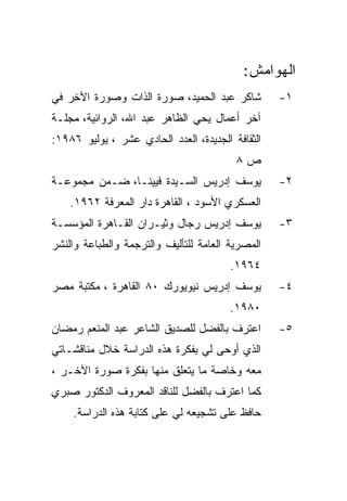 ‫ﺍﻟﻬﻭﺍﻤﺵ:‬
‫ﺸﺎﻜﺭ ﻋﺒﺩ ﺍﻟﺤﻤﻴﺩ، ﺼﻭﺭﺓ ﺍﻟﺫﺍﺕ ﻭﺼﻭﺭﺓ ﺍﻵﺨﺭ ﻓﻲ‬         ‫١-‬
‫ﺁﺨﺭ ﺃﻋﻤﺎل ﻴﺤﻲ ﺍﻟﻅﺎﻫﺭ ﻋﺒﺩ ﺍﷲ، ﺍﻟﺭﻭﺍﺌﻴﺔ، ﻤﺠﻠـﺔ‬
‫ﺍﻟﺜﻘﺎﻓﺔ ﺍﻟﺠﺩﻴﺩﺓ، ﺍﻟﻌﺩﺩ ﺍﻟﺤﺎﺩﻱ ﻋﺸﺭ ، ﻴﻭﻟﻴﻭ ٦٨٩١:‬
                                         ‫ﺹ٨‬
‫ﻴﻭﺴﻑ ﺇﺩﺭﻴﺱ ﺍﻟﺴـﻴﺩﺓ ﻓﻴﻴﻨـﺎ، ﻀـﻤﻥ ﻤﺠﻤﻭﻋـﺔ‬           ‫٢-‬
    ‫ﺍﻟﻌﺴﻜﺭﻱ ﺍﻷﺴﻭﺩ ، ﺍﻟﻘﺎﻫﺭﺓ ﺩﺍﺭ ﺍﻟﻤﻌﺭﻓﺔ ٢٦٩١.‬
‫ﻴﻭﺴﻑ ﺇﺩﺭﻴﺱ ﺭﺠﺎل ﻭﺜﻴـﺭﺍﻥ ﺍﻟﻘـﺎﻫﺭﺓ ﺍﻟﻤﺅﺴﺴـﺔ‬         ‫٣-‬
‫ﺍﻟﻤﺼﺭﻴﺔ ﺍﻟﻌﺎﻤﺔ ﻟﻠﺘﺄﻟﻴﻑ ﻭﺍﻟﺘﺭﺠﻤﺔ ﻭﺍﻟﻁﺒﺎﻋﺔ ﻭﺍﻟﻨﺸﺭ‬
                                        ‫٤٦٩١.‬
‫ﻴﻭﺴﻑ ﺇﺩﺭﻴﺱ ﻨﻴﻭﻴﻭﺭﻙ ٠٨ ﺍﻟﻘﺎﻫﺭﺓ ، ﻤﻜﺘﺒﺔ ﻤﺼﺭ‬         ‫٤-‬
                                        ‫٠٨٩١.‬
‫ﺍﻋﺘﺭﻑ ﺒﺎﻟﻔﻀل ﻟﻠﺼﺩﻴﻕ ﺍﻟﺸﺎﻋﺭ ﻋﺒﺩ ﺍﻟﻤﻨﻌﻡ ﺭﻤﻀﺎﻥ‬       ‫٥-‬
‫ﺍﻟﺫﻱ ﺃﻭﺤﻰ ﻟﻲ ﺒﻔﻜﺭﺓ ﻫﺫﻩ ﺍﻟﺩﺭﺍﺴﺔ ﺨﻼل ﻤﻨﺎﻗﺸـﺎﺘﻲ‬
‫ﻤﻌﻪ ﻭﺨﺎﺼﺔ ﻤﺎ ﻴﺘﻌﻠﻕ ﻤﻨﻬﺎ ﺒﻔﻜﺭﺓ ﺼﻭﺭﺓ ﺍﻵﺨـﺭ ،‬
‫ﻜﻤﺎ ﺍﻋﺘﺭﻑ ﺒﺎﻟﻔﻀل ﻟﻠﻨﺎﻗﺩ ﺍﻟﻤﻌﺭﻭﻑ ﺍﻟﺩﻜﺘﻭﺭ ﺼﺒﺭﻱ‬
    ‫ﺤﺎﻓﻅ ﻋﻠﻰ ﺘﺸﺠﻴﻌﻪ ﻟﻲ ﻋﻠﻰ ﻜﺘﺎﺒﺔ ﻫﺫﻩ ﺍﻟﺩﺭﺍﺴﺔ.‬
 