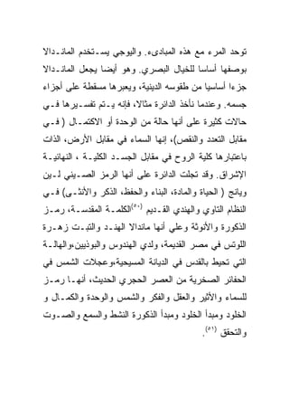 ‫ﺘﻭﺤﺩ ﺍﻟﻤﺭﺀ ﻤﻊ ﻫﺫﻩ ﺍﻟﻤﺒﺎﺩﻯﺀ. ﻭﺍﻟﻴﻭﺠﻲ ﻴﺴـﺘﺨﺩﻡ ﺍﻟﻤﺎﻨـﺩﺍﻻ‬
‫ﺒﻭﺼﻔﻬﺎ ﺃﺴﺎﺴﺎ ﻟﻠﺨﻴﺎل ﺍﻟﺒﺼﺭﻱ. ﻭﻫﻭ ﺃﻴﻀﺎ ﻴﺠﻌل ﺍﻟﻤﺎﻨـﺩﺍﻻ‬
‫ﺠﺯﺀﺍ ﺃﺴﺎﺴﻴﺎ ﻤﻥ ﻁﻘﻭﺴﻪ ﺍﻟﺩﻴﻨﻴﺔ، ﻭﻴﻌﺒﺭﻫﺎ ﻤﺴﻘﻁﺔ ﻋﻠﻰ ﺃﺠﺯﺍﺀ‬
‫ﺠﺴﻤﻪ. ﻭﻋﻨﺩﻤﺎ ﻨﺄﺨﺫ ﺍﻟﺩﺍﺌﺭﺓ ﻤﺜﺎﻻ، ﻓﺈﻨﻪ ﻴـﺘﻡ ﺘﻔﺴـﻴﺭﻫﺎ ﻓـﻲ‬
‫ﺤﺎﻻﺕ ﻜﺜﻴﺭﺓ ﻋﻠﻰ ﺃﻨﻬﺎ ﺤﺎﻟﺔ ﻤﻥ ﺍﻟﻭﺤﺩﺓ ﺃﻭ ﺍﻻﻜﺘﻤـﺎل ) ﻓـﻲ‬
‫ﻤﻘﺎﺒل ﺍﻟﺘﻌﺩﺩ ﻭﺍﻟﻨﻘﺹ(، ﺇﻨﻬﺎ ﺍﻟﺴﻤﺎﺀ ﻓﻲ ﻤﻘﺎﺒل ﺍﻷﺭﺽ، ﺍﻟﺫﺍﺕ‬
‫ﺒﺎﻋﺘﺒﺎﺭﻫﺎ ﻜﻠﻴﺔ ﺍﻟﺭﻭﺡ ﻓﻲ ﻤﻘﺎﺒل ﺍﻟﺠﺴـﺩ ﺍﻟﻜﻠﻴـﺔ ، ﺍﻟﻨﻬﺎﺌﻴـﺔ‬
‫ﺍﻹﺸﺭﺍﻕ. ﻭﻗﺩ ﺘﺠﻠﺕ ﺍﻟﺩﺍﺌﺭﺓ ﻋﻠﻰ ﺃﻨﻬﺎ ﺍﻟﺭﻤﺯ ﺍﻟﺼـﻴﻨﻲ ﻟـﻴﻥ‬
‫ﻭﻴﺎﻨﺞ ) ﺍﻟﺤﻴﺎﺓ ﻭﺍﻟﻤﺎﺩﺓ، ﺍﻟﺒﻨﺎﺀ ﻭﺍﻟﺤﻔﻅ، ﺍﻟﺫﻜﺭ ﻭﺍﻷﻨﺜـﻰ( ﻓـﻲ‬
‫ﺍﻟﻨﻅﺎﻡ ﺍﻟﺘﺎﻭﻱ ﻭﺍﻟﻬﻨﺩﻱ ﺍﻟﻘـﺩﻴﻡ )٠٥(ﺍﻟﻜﻠﻤـﺔ ﺍﻟﻤﻘﺩﺴـﺔ، ﺭﻤـﺯ‬
‫ﺍﻟﺫﻜﻭﺭﺓ ﻭﺍﻷﻨﻭﺜﺔ ﻭﻋﻠﻲ ﺃﻨﻬﺎ ﻤﺎﻨﺩﺍﻻ ﺍﻟﻬﻨـﺩ ﻭﺍﻟﺘﺒـﺕ ﺯﻫـﺭﺓ‬
‫ﺍﻟﻠﻭﺘﺱ ﻓﻲ ﻤﺼﺭ ﺍﻟﻘﺩﻴﻤﺔ، ﻭﻟﺩﻱ ﺍﻟﻬﻨﺩﻭﺱ ﻭﺍﻟﺒﻭﺫﻴﻴﻥ،ﻭﺍﻟﻬﺎﻟـﺔ‬
‫ﺍﻟﺘﻲ ﺘﺤﻴﻁ ﺒﺎﻟﻘﺩﺱ ﻓﻲ ﺍﻟﺩﻴﺎﻨﺔ ﺍﻟﻤﺴﻴﺤﻴﺔ،ﻭﻋﺠﻼﺕ ﺍﻟﺸﻤﺱ ﻓﻲ‬
‫ﺍﻟﺤﻔﺎﺌﺭ ﺍﻟﺼﺨﺭﻴﺔ ﻤﻥ ﺍﻟﻌﺼﺭ ﺍﻟﺤﺠﺭﻱ ﺍﻟﺤﺩﻴﺙ، ﺃﻨﻬـﺎ ﺭﻤـﺯ‬
‫ﻟﻠﺴﻤﺎﺀ ﻭﺍﻷﺜﻴﺭ ﻭﺍﻟﻌﻘل ﻭﺍﻟﻔﻜﺭ ﻭﺍﻟﺸﻤﺱ ﻭﺍﻟﻭﺤﺩﺓ ﻭﺍﻟﻜﻤـﺎل ﻭ‬
‫ﺍﻟﺨﻠﻭﺩ ﻭﻤﺒﺩﺃ ﺍﻟﺨﻠﻭﺩ ﻭﻤﺒﺩﺃ ﺍﻟﺫﻜﻭﺭﺓ ﺍﻟﻨﺸﻁ ﻭﺍﻟﺴﻤﻊ ﻭﺍﻟﺼـﻭﺕ‬
                                            ‫ﻭﺍﻟﺘﺤﻘﻕ )١٥(.‬
 