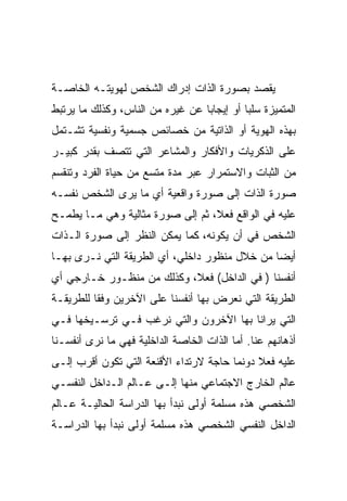 ‫ﻴﻘﺼﺩ ﺒﺼﻭﺭﺓ ﺍﻟﺫﺍﺕ ﺇﺩﺭﺍﻙ ﺍﻟﺸﺨﺹ ﻟﻬﻭﻴﺘـﻪ ﺍﻟﺨﺎﺼـﺔ‬
‫ﺍﻟﻤﺘﻤﻴﺯﺓ ﺴﻠﺒﺎ ﺃﻭ ﺇﻴﺠﺎﺒﺎ ﻋﻥ ﻏﻴﺭﻩ ﻤﻥ ﺍﻟﻨﺎﺱ، ﻭﻜﺫﻟﻙ ﻤﺎ ﻴﺭﺘﺒﻁ‬
‫ﺒﻬﺫﻩ ﺍﻟﻬﻭﻴﺔ ﺃﻭ ﺍﻟﺫﺍﺘﻴﺔ ﻤﻥ ﺨﺼﺎﺌﺹ ﺠﺴﻤﻴﺔ ﻭﻨﻔﺴﻴﺔ ﺘﺸـﺘﻤل‬
‫ﻋﻠﻰ ﺍﻟﺫﻜﺭﻴﺎﺕ ﻭﺍﻷﻓﻜﺎﺭ ﻭﺍﻟﻤﺸﺎﻋﺭ ﺍﻟﺘﻲ ﺘﺘﺼﻑ ﺒﻘﺩﺭ ﻜﺒﻴـﺭ‬
‫ﻤﻥ ﺍﻟﺜﺒﺎﺕ ﻭﺍﻻﺴﺘﻤﺭﺍﺭ ﻋﺒﺭ ﻤﺩﺓ ﻤﺘﺴﻊ ﻤﻥ ﺤﻴﺎﺓ ﺍﻟﻔﺭﺩ ﻭﺘﻨﻘﺴﻡ‬
‫ﺼﻭﺭﺓ ﺍﻟﺫﺍﺕ ﺇﻟﻰ ﺼﻭﺭﺓ ﻭﺍﻗﻌﻴﺔ ﺃﻱ ﻤﺎ ﻴﺭﻯ ﺍﻟﺸﺨﺹ ﻨﻔﺴـﻪ‬
‫ﻋﻠﻴﻪ ﻓﻲ ﺍﻟﻭﺍﻗﻊ ﻓﻌﻼ، ﺜﻡ ﺇﻟﻰ ﺼﻭﺭﺓ ﻤﺜﺎﻟﻴﺔ ﻭﻫﻲ ﻤـﺎ ﻴﻁﻤـﺢ‬
‫ﺍﻟﺸﺨﺹ ﻓﻲ ﺃﻥ ﻴﻜﻭﻨﻪ، ﻜﻤﺎ ﻴﻤﻜﻥ ﺍﻟﻨﻅﺭ ﺇﻟﻰ ﺼﻭﺭﺓ ﺍﻟـﺫﺍﺕ‬
‫ﺃﻴﻀﺎ ﻤﻥ ﺨﻼل ﻤﻨﻅﻭﺭ ﺩﺍﺨﻠﻲ، ﺃﻱ ﺍﻟﻁﺭﻴﻘﺔ ﺍﻟﺘﻲ ﻨـﺭﻯ ﺒﻬـﺎ‬
‫ﺃﻨﻔﺴﻨﺎ ) ﻓﻲ ﺍﻟﺩﺍﺨل( ﻓﻌﻼ، ﻭﻜﺫﻟﻙ ﻤﻥ ﻤﻨﻅـﻭﺭ ﺨـﺎﺭﺠﻲ ﺃﻱ‬
‫ﺍﻟﻁﺭﻴﻘﺔ ﺍﻟﺘﻲ ﻨﻌﺭﺽ ﺒﻬﺎ ﺃﻨﻔﺴﻨﺎ ﻋﻠﻰ ﺍﻵﺨﺭﻴﻥ ﻭﻓﻘﺎ ﻟﻠﻁﺭﻴﻘـﺔ‬
‫ﺍﻟﺘﻲ ﻴﺭﺍﻨﺎ ﺒﻬﺎ ﺍﻵﺨﺭﻭﻥ ﻭﺍﻟﺘﻲ ﻨﺭﻏﺏ ﻓـﻲ ﺘﺭﺴـﻴﺨﻬﺎ ﻓـﻲ‬
‫ﺃﺫﻫﺎﻨﻬﻡ ﻋﻨﺎ. ﺃﻤﺎ ﺍﻟﺫﺍﺕ ﺍﻟﺨﺎﺼﺔ ﺍﻟﺩﺍﺨﻠﻴﺔ ﻓﻬﻲ ﻤﺎ ﻨﺭﻯ ﺃﻨﻔﺴـﻨﺎ‬
‫ﻋﻠﻴﻪ ﻓﻌﻼ ﺩﻭﻨﻤﺎ ﺤﺎﺠﺔ ﻻﺭﺘﺩﺍﺀ ﺍﻷﻗﻨﻌﺔ ﺍﻟﺘﻲ ﺘﻜﻭﻥ ﺃﻗﺭﺏ ﺇﻟـﻰ‬
‫ﻋﺎﻟﻡ ﺍﻟﺨﺎﺭﺝ ﺍﻻﺠﺘﻤﺎﻋﻲ ﻤﻨﻬﺎ ﺇﻟـﻰ ﻋـﺎﻟﻡ ﺍﻟـﺩﺍﺨل ﺍﻟﻨﻔﺴـﻲ‬
‫ﺍﻟﺸﺨﺼﻲ ﻫﺫﻩ ﻤﺴﻠﻤﺔ ﺃﻭﻟﻰ ﻨﺒﺩﺃ ﺒﻬﺎ ﺍﻟﺩﺭﺍﺴﺔ ﺍﻟﺤﺎﻟﻴـﺔ ﻋـﺎﻟﻡ‬
‫ﺍﻟﺩﺍﺨل ﺍﻟﻨﻔﺴﻲ ﺍﻟﺸﺨﺼﻲ ﻫﺫﻩ ﻤﺴﻠﻤﺔ ﺃﻭﻟﻰ ﻨﺒﺩﺃ ﺒﻬﺎ ﺍﻟﺩﺭﺍﺴـﺔ‬
 