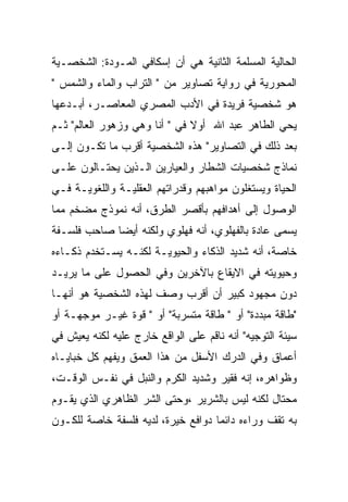 ‫ﺍﻟﺤﺎﻟﻴﺔ ﺍﻟﻤﺴﻠﻤﺔ ﺍﻟﺜﺎﻨﻴﺔ ﻫﻲ ﺃﻥ ﺇﺴﻜﺎﻓﻲ ﺍﻟﻤـﻭﺩﺓ: ﺍﻟﺸﺨﺼـﻴﺔ‬
‫ﺍﻟﻤﺤﻭﺭﻴﺔ ﻓﻲ ﺭﻭﺍﻴﺔ ﺘﺼﺎﻭﻴﺭ ﻤﻥ " ﺍﻟﺘﺭﺍﺏ ﻭﺍﻟﻤﺎﺀ ﻭﺍﻟﺸﻤﺱ "‬
‫ﻫﻭ ﺸﺨﺼﻴﺔ ﻓﺭﻴﺩﺓ ﻓﻲ ﺍﻷﺩﺏ ﺍﻟﻤﺼﺭﻱ ﺍﻟﻤﻌﺎﺼـﺭ، ﺃﺒـﺩﻋﻬﺎ‬
‫ﻴﺤﻲ ﺍﻟﻁﺎﻫﺭ ﻋﺒﺩ ﺍﷲ ﺃﻭﻻ ﻓﻲ " ﺃﻨﺎ ﻭﻫﻲ ﻭﺯﻫﻭﺭ ﺍﻟﻌﺎﻟﻡ" ﺜـﻡ‬
‫ﺒﻌﺩ ﺫﻟﻙ ﻓﻲ ﺍﻟﺘﺼﺎﻭﻴﺭ" ﻫﺫﻩ ﺍﻟﺸﺨﺼﻴﺔ ﺃﻗﺭﺏ ﻤﺎ ﺘﻜـﻭﻥ ﺇﻟـﻰ‬
‫ﻨﻤﺎﺫﺝ ﺸﺨﺼﻴﺎﺕ ﺍﻟﺸﻁﺎﺭ ﻭﺍﻟﻌﻴﺎﺭﻴﻥ ﺍﻟـﺫﻴﻥ ﻴﺤﺘـﺎﻟﻭﻥ ﻋﻠـﻰ‬
‫ﺍﻟﺤﻴﺎﺓ ﻭﻴﺴﺘﻐﻠﻭﻥ ﻤﻭﺍﻫﺒﻬﻡ ﻭﻗﺩﺭﺍﺘﻬﻡ ﺍﻟﻌﻘﻠﻴـﺔ ﻭﺍﻟﻠﻐﻭﻴـﺔ ﻓـﻲ‬
‫ﺍﻟﻭﺼﻭل ﺇﻟﻰ ﺃﻫﺩﺍﻓﻬﻡ ﺒﺄﻗﺼﺭ ﺍﻟﻁﺭﻕ، ﺃﻨﻪ ﻨﻤﻭﺫﺝ ﻤﻀﺨﻡ ﻤﻤﺎ‬
‫ﻴﺴﻤﻰ ﻋﺎﺩﺓ ﺒﺎﻟﻔﻬﻠﻭﻱ، ﺃﻨﻪ ﻓﻬﻠﻭﻱ ﻭﻟﻜﻨﻪ ﺃﻴﻀﺎ ﺼﺎﺤﺏ ﻓﻠﺴـﻔﺔ‬
‫ﺨﺎﺼﺔ، ﺃﻨﻪ ﺸﺩﻴﺩ ﺍﻟﺫﻜﺎﺀ ﻭﺍﻟﺤﻴﻭﻴـﺔ ﻟﻜﻨـﻪ ﻴﺴـﺘﺨﺩﻡ ﺫﻜـﺎﺀﻩ‬
‫ﻭﺤﻴﻭﻴﺘﻪ ﻓﻲ ﺍﻻﻴﻘﺎﻉ ﺒﺎﻵﺨﺭﻴﻥ ﻭﻓﻲ ﺍﻟﺤﺼﻭل ﻋﻠﻰ ﻤﺎ ﻴﺭﻴـﺩ‬
‫ﺩﻭﻥ ﻤﺠﻬﻭﺩ ﻜﺒﻴﺭ ﺃﻥ ﺃﻗﺭﺏ ﻭﺼﻑ ﻟﻬﺫﻩ ﺍﻟﺸﺨﺼﻴﺔ ﻫﻭ ﺃﻨﻬـﺎ‬
‫"ﻁﺎﻗﺔ ﻤﺒﺩﺩﺓ" ﺃﻭ " ﻁﺎﻗﺔ ﻤﺘﺴﺭﺒﺔ" ﺃﻭ " ﻗﻭﺓ ﻏﻴـﺭ ﻤﻭﺠﻬـﺔ ﺃﻭ‬
‫ﺴﻴﺌﺔ ﺍﻟﺘﻭﺠﻴﻪ" ﺃﻨﻪ ﻨﺎﻗﻡ ﻋﻠﻰ ﺍﻟﻭﺍﻗﻊ ﺨﺎﺭﺝ ﻋﻠﻴﻪ ﻟﻜﻨﻪ ﻴﻌﻴﺵ ﻓﻲ‬
‫ﺃﻋﻤﺎﻕ ﻭﻓﻲ ﺍﻟﺩﺭﻙ ﺍﻷﺴﻔل ﻤﻥ ﻫﺫﺍ ﺍﻟﻌﻤﻕ ﻭﻴﻔﻬﻡ ﻜل ﺨﺒﺎﻴـﺎﻩ‬
‫ﻭﻅﻭﺍﻫﺭﻩ، ﺇﻨﻪ ﻓﻘﻴﺭ ﻭﺸﺩﻴﺩ ﺍﻟﻜﺭﻡ ﻭﺍﻟﻨﺒل ﻓﻲ ﻨﻔـﺱ ﺍﻟﻭﻗـﺕ،‬
‫ﻤﺤﺘﺎل ﻟﻜﻨﻪ ﻟﻴﺱ ﺒﺎﻟﺸﺭﻴﺭ ،ﻭﺤﺘﻰ ﺍﻟﺸﺭ ﺍﻟﻅﺎﻫﺭﻱ ﺍﻟﺫﻱ ﻴﻘـﻭﻡ‬
‫ﺒﻪ ﺘﻘﻑ ﻭﺭﺍﺀﻩ ﺩﺍﺌﻤﺎ ﺩﻭﺍﻓﻊ ﺨﻴﺭﺓ، ﻟﺩﻴﻪ ﻓﻠﺴﻔﺔ ﺨﺎﺼﺔ ﻟﻠﻜـﻭﻥ‬
 