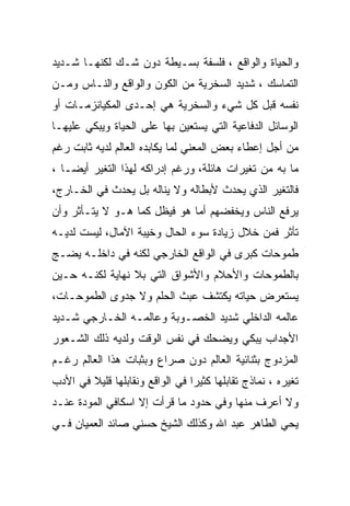 ‫ﻭﺍﻟﺤﻴﺎﺓ ﻭﺍﻟﻭﺍﻗﻊ ، ﻓﻠﺴﻔﺔ ﺒﺴـﻴﻁﺔ ﺩﻭﻥ ﺸـﻙ ﻟﻜﻨﻬـﺎ ﺸـﺩﻴﺩ‬
‫ﺍﻟﺘﻤﺎﺴﻙ ، ﺸﺩﻴﺩ ﺍﻟﺴﺨﺭﻴﺔ ﻤﻥ ﺍﻟﻜﻭﻥ ﻭﺍﻟﻭﺍﻗﻊ ﻭﺍﻟﻨـﺎﺱ ﻭﻤـﻥ‬
‫ﻨﻔﺴﻪ ﻗﺒل ﻜل ﺸﻲﺀ ﻭﺍﻟﺴﺨﺭﻴﺔ ﻫﻲ ﺇﺤـﺩﻯ ﺍﻟﻤﻜﻴﺎﻨﺯﻤـﺎﺕ ﺃﻭ‬
‫ﺍﻟﻭﺴﺎﺌل ﺍﻟﺩﻓﺎﻋﻴﺔ ﺍﻟﺘﻲ ﻴﺴﺘﻌﻴﻥ ﺒﻬﺎ ﻋﻠﻰ ﺍﻟﺤﻴﺎﺓ ﻭﻴﺒﻜﻲ ﻋﻠﻴﻬـﺎ‬
‫ﻤﻥ ﺃﺠل ﺇﻋﻁﺎﺀ ﺒﻌﺽ ﺍﻟﻤﻌﻨﻲ ﻟﻤﺎ ﻴﻜﺎﺒﺩﻩ ﺍﻟﻌﺎﻟﻡ ﻟﺩﻴﻪ ﺜﺎﺒﺕ ﺭﻏﻡ‬
‫ﻤﺎ ﺒﻪ ﻤﻥ ﺘﻐﻴﺭﺍﺕ ﻫﺎﺌﻠﺔ، ﻭﺭﻏﻡ ﺇﺩﺭﺍﻜﻪ ﻟﻬﺫﺍ ﺍﻟﺘﻐﻴﺭ ﺃﻴﻀـﺎ ،‬
‫ﻓﺎﻟﺘﻐﻴﺭ ﺍﻟﺫﻱ ﻴﺤﺩﺙ ﻷﺒﻁﺎﻟﻪ ﻭﻻ ﻴﻨﺎﻟﻪ ﺒل ﻴﺤﺩﺙ ﻓﻲ ﺍﻟﺨـﺎﺭﺝ،‬
‫ﻴﺭﻓﻊ ﺍﻟﻨﺎﺱ ﻭﻴﺨﻔﻀﻬﻡ ﺃﻤﺎ ﻫﻭ ﻓﻴﻅل ﻜﻤﺎ ﻫـﻭ ﻻ ﻴﺘـﺄﺜﺭ ﻭﺃﻥ‬
‫ﺘﺄﺜﺭ ﻓﻤﻥ ﺨﻼل ﺯﻴﺎﺩﺓ ﺴﻭﺀ ﺍﻟﺤﺎل ﻭﺨﻴﺒﺔ ﺍﻵﻤﺎل، ﻟﻴﺴﺕ ﻟﺩﻴـﻪ‬
‫ﻁﻤﻭﺤﺎﺕ ﻜﺒﺭﻯ ﻓﻲ ﺍﻟﻭﺍﻗﻊ ﺍﻟﺨﺎﺭﺠﻲ ﻟﻜﻨﻪ ﻓﻲ ﺩﺍﺨﻠـﻪ ﻴﻀـﺞ‬
‫ﺒﺎﻟﻁﻤﻭﺤﺎﺕ ﻭﺍﻷﺤﻼﻡ ﻭﺍﻷﺸﻭﺍﻕ ﺍﻟﺘﻲ ﺒﻼ ﻨﻬﺎﻴﺔ ﻟﻜﻨـﻪ ﺤـﻴﻥ‬
‫ﻴﺴﺘﻌﺭﺽ ﺤﻴﺎﺘﻪ ﻴﻜﺘﺸﻑ ﻋﺒﺙ ﺍﻟﺤﻠﻡ ﻭﻻ ﺠﺩﻭﻯ ﺍﻟﻁﻤﻭﺤـﺎﺕ،‬
‫ﻋﺎﻟﻤﻪ ﺍﻟﺩﺍﺨﻠﻲ ﺸﺩﻴﺩ ﺍﻟﺨﺼـﻭﺒﺔ ﻭﻋﺎﻟﻤـﻪ ﺍﻟﺨـﺎﺭﺠﻲ ﺸـﺩﻴﺩ‬
‫ﺍﻷﺠﺩﺍﺏ ﻴﺒﻜﻲ ﻭﻴﻀﺤﻙ ﻓﻲ ﻨﻔﺱ ﺍﻟﻭﻗﺕ ﻭﻟﺩﻴﻪ ﺫﻟﻙ ﺍﻟﺸـﻌﻭﺭ‬
‫ﺍﻟﻤﺯﺩﻭﺝ ﺒﺜﻨﺎﺌﻴﺔ ﺍﻟﻌﺎﻟﻡ ﺩﻭﻥ ﺼﺭﺍﻉ ﻭﺒﺜﺒﺎﺕ ﻫﺫﺍ ﺍﻟﻌﺎﻟﻡ ﺭﻏـﻡ‬
‫ﺘﻐﻴﺭﻩ ، ﻨﻤﺎﺫﺝ ﺘﻘﺎﺒﻠﻬﺎ ﻜﺜﻴﺭﺍ ﻓﻲ ﺍﻟﻭﺍﻗﻊ ﻭﻨﻘﺎﺒﻠﻬﺎ ﻗﻠﻴﻼ ﻓﻲ ﺍﻷﺩﺏ‬
‫ﻭﻻ ﺃﻋﺭﻑ ﻤﻨﻬﺎ ﻭﻓﻲ ﺤﺩﻭﺩ ﻤﺎ ﻗﺭﺃﺕ ﺇﻻ ﺍﺴﻜﺎﻓﻲ ﺍﻟﻤﻭﺩﺓ ﻋﻨـﺩ‬
‫ﻴﺤﻲ ﺍﻟﻁﺎﻫﺭ ﻋﺒﺩ ﺍﷲ ﻭﻜﺫﻟﻙ ﺍﻟﺸﻴﺦ ﺤﺴﻨﻲ ﺼﺎﺌﺩ ﺍﻟﻌﻤﻴﺎﻥ ﻓـﻲ‬
 