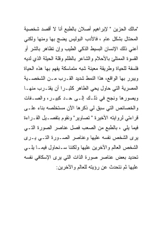 ‫"ﻤﺎﻟﻙ ﺍﻟﺤﺯﻴﻥ " ﻹﺒﺭﺍﻫﻴﻡ ﺃﺼﻼﻥ ﺒﺎﻟﻁﺒﻊ ﺃﻨﺎ ﻻ ﺃﻗﺼﺩ ﺸﺨﺼﻴﺔ‬
‫ﺍﻟﻤﺤﺘﺎل ﺒﺸﻜل ﻋﺎﻡ ، ﻓﺎﻷﺩﺏ ﺍﻟﺒﻭﻟﻴﺱ ﻴﻀﺞ ﺒﻬﺎ ﻭﻤﻨﻬﺎ ﻭﻟﻜﻨﻲ‬
‫ﺃﻋﻨﻲ ﺫﻟﻙ ﺍﻹﻨﺴﺎﻥ ﺍﻟﺒﺴﻴﻁ ﺍﻟﺫﻜﻲ ﺍﻟﻁﻴﺏ ﻭﺇﻥ ﺘﻅﺎﻫﺭ ﺒﺎﻟﺸﺭ ﺃﻭ‬
‫ﺍﻟﻘﺴﻭﺓ ﺍﻟﻤﻤﺘﻠﺊ ﺒﺎﻷﺤﻼﻡ ﻭﺍﻟﺸﺎﻋﺭ ﺒﺎﻟﻅﻠﻡ ﻭﻗﻠﺔ ﺍﻟﺤﻴﻠﺔ ﺍﻟﺫﻱ ﻟﺩﻴﻪ‬
‫ﻓﻠﺴﻔﺔ ﻟﻠﺤﻴﺎﺓ ﻭﻁﺭﻴﻘﺔ ﻤﻌﻴﻨﺔ ﺸﺒﻪ ﻤﺘﻤﺎﺴﻜﺔ ﻴﻔﻬﻡ ﺒﻬﺎ ﻫﺫﻩ ﺍﻟﺤﻴﺎﺓ‬
‫ﻭﻴﺒﺭﺭ ﺒﻬﺎ ﺍﻟﻭﺍﻗﻊ، ﻫﺫﺍ ﺍﻟﻨﻤﻁ ﺸﺩﻴﺩ ﺍﻟﻘـﺭﺏ ﻤـﻥ ﺍﻟﺸﺨﺼـﻴﺔ‬
‫ﺍﻟﻤﺼﺭﻴﺔ ﺍﻟﺘﻲ ﺤﺎﻭل ﻴﺤﻲ ﺍﻟﻁﺎﻫﺭ ﻜﺜﻴـﺭﺍ ﺃﻥ ﻴﻘﺘـﺭﺏ ﻤﻨﻬـﺎ‬
‫ﻭﻴﺼﻭﺭﻫﺎ ﻭﻨﺠﺢ ﻓﻲ ﺫﻟـﻙ ﺇﻟـﻰ ﺤـﺩ ﻜﺒﻴـﺭ، ﻭﺍﻟﺼـﻔﺎﺕ‬
‫ﻭﺍﻟﺨﺼﺎﺌﺹ ﺍﻟﺘﻲ ﺴﺒﻕ ﻟﻲ ﺫﻜﺭﻫﺎ ﺍﻵﻥ ﻤﺴﺘﺨﻠﺼﻪ ﺒﻨﺎﺀ ﻋﻠـﻰ‬
‫ﻗﺭﺍﺀﺘﻲ ﻟﺭﻭﺍﻴﺘﻪ ﺍﻷﺨﻴﺭﺓ " ﺘﺼﺎﻭﻴﺭ" ﻭﻨﻘﻭﻡ ﺒﺘﻔﺼـﻴل ﺍﻟﻘـﺭﺍﺀﺓ‬
‫ﻓﻴﻤﺎ ﻴﻠﻲ ، ﺒﺎﻟﻁﺒﻊ ﻤﻥ ﺍﻟﺼﻌﺏ ﻓﺼل ﻋﻨﺎﺼﺭ ﺍﻟﺼﻭﺭﺓ ﺍﻟﺘـﻲ‬
‫ﻴﺭﻯ ﺍﻟﺸﺨﺹ ﻨﻔﺴﻪ ﻋﻠﻴﻬﺎ ﻭﻋﻨﺎﺼﺭ ﺍﻟﺼـﻭﺭﺓ ﺍﻟﺘـﻲ ﻴـﺭﻯ‬
‫ﺍﻟﺸﺨﺹ ﺍﻟﻌﺎﻟﻡ ﻭﺍﻵﺨﺭﻴﻥ ﻋﻠﻴﻬﺎ ﻭﻟﻜﻨﻨﺎ ﺴـﻨﺤﺎﻭل ﻓﻴﻤـﺎ ﻴﻠـﻲ‬
‫ﺘﺤﺩﻴﺩ ﺒﻌﺽ ﻋﻨﺎﺼﺭ ﺼﻭﺭﺓ ﺍﻟﺫﺍﺕ ﺍﻟﺘﻲ ﻴﺭﻯ ﺍﻹﺴﻜﺎﻓﻲ ﻨﻔﺴﻪ‬
                ‫ﻋﻠﻴﻬﺎ ﺜﻡ ﻨﺘﺤﺩﺙ ﻋﻥ ﺭﺅﻴﺘﻪ ﻟﻠﻌﺎﻟﻡ ﻭﺍﻵﺨﺭﻴﻥ:‬
 