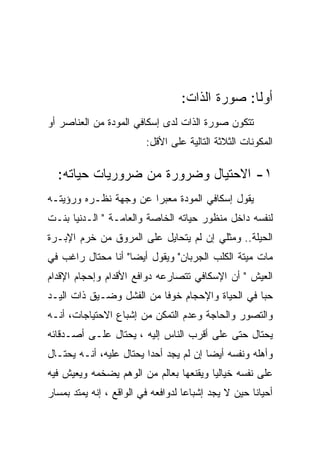 ‫ﺃﻭﻟﺎ: ﺼﻭﺭﺓ ﺍﻟﺫﺍﺕ:‬
                                                ‫ﹰ‬
‫ﺘﺘﻜﻭﻥ ﺼﻭﺭﺓ ﺍﻟﺫﺍﺕ ﻟﺩﻯ ﺇﺴﻜﺎﻓﻲ ﺍﻟﻤﻭﺩﺓ ﻤﻥ ﺍﻟﻌﻨﺎﺼﺭ ﺃﻭ‬
                         ‫ﺍﻟﻤﻜﻭﻨﺎﺕ ﺍﻟﺜﻼﺜﺔ ﺍﻟﺘﺎﻟﻴﺔ ﻋﻠﻰ ﺍﻷﻗل:‬

  ‫١- ﺍﻻﺤﺘﻴﺎل ﻭﻀﺭﻭﺭﺓ ﻤﻥ ﻀﺭﻭﺭﻴﺎﺕ ﺤﻴﺎﺘﻪ:‬
‫ﻴﻘﻭل ﺇﺴﻜﺎﻓﻲ ﺍﻟﻤﻭﺩﺓ ﻤﻌﺒﺭﺍ ﻋﻥ ﻭﺠﻬﺔ ﻨﻅـﺭﻩ ﻭﺭﺅﻴﺘـﻪ‬
‫ﻟﻨﻔﺴﻪ ﺩﺍﺨل ﻤﻨﻅﻭﺭ ﺤﻴﺎﺘﻪ ﺍﻟﺨﺎﺼﺔ ﻭﺍﻟﻌﺎﻤـﺔ " ﺍﻟـﺩﻨﻴﺎ ﺒﻨـﺕ‬
‫ﺍﻟﺤﻴﻠﺔ.. ﻭﻤﺜﻠﻲ ﺇﻥ ﻟﻡ ﻴﺘﺤﺎﻴل ﻋﻠﻰ ﺍﻟﻤﺭﻭﻕ ﻤﻥ ﺨﺭﻡ ﺍﻹﺒـﺭﺓ‬
‫ﻤﺎﺕ ﻤﻴﺘﺔ ﺍﻟﻜﻠﺏ ﺍﻟﺠﺭﺒﺎﻥ" ﻭﻴﻘﻭل ﺃﻴﻀﺎ" ﺃﻨﺎ ﻤﺤﺘﺎل ﺭﺍﻏﺏ ﻓﻲ‬
‫ﺍﻟﻌﻴﺵ " ﺃﻥ ﺍﻹﺴﻜﺎﻓﻲ ﺘﺘﺼﺎﺭﻋﻪ ﺩﻭﺍﻓﻊ ﺍﻷﻗﺩﺍﻡ ﻭﺇﺤﺠﺎﻡ ﺍﻹﻗﺩﺍﻡ‬
‫ﺤﺒﺎ ﻓﻲ ﺍﻟﺤﻴﺎﺓ ﻭﺍﻹﺤﺠﺎﻡ ﺨﻭﻓﺎ ﻤﻥ ﺍﻟﻔﺸل ﻭﻀـﻴﻕ ﺫﺍﺕ ﺍﻟﻴـﺩ‬
‫ﻭﺍﻟﺘﺼﻭﺭ ﻭﺍﻟﺤﺎﺠﺔ ﻭﻋﺩﻡ ﺍﻟﺘﻤﻜﻥ ﻤﻥ ﺇﺸﺒﺎﻉ ﺍﻻﺤﺘﻴﺎﺠﺎﺕ، ﺃﻨـﻪ‬
‫ﻴﺤﺘﺎل ﺤﺘﻰ ﻋﻠﻰ ﺃﻗﺭﺏ ﺍﻟﻨﺎﺱ ﺇﻟﻴﻪ ، ﻴﺤﺘﺎل ﻋﻠـﻰ ﺃﺼـﺩﻗﺎﺌﻪ‬
‫ﻭﺃﻫﻠﻪ ﻭﻨﻔﺴﻪ ﺃﻴﻀﺎ ﺇﻥ ﻟﻡ ﻴﺠﺩ ﺃﺤﺩﺍ ﻴﺤﺘﺎل ﻋﻠﻴﻪ، ﺃﻨـﻪ ﻴﺤﺘـﺎل‬
                         ‫‪‬‬
‫ﻋﻠﻰ ﻨﻔﺴﻪ ﺨﻴﺎﻟﻴﺎ ﻭﻴﻘﻨﻌﻬﺎ ﺒﻌﺎﻟﻡ ﻤﻥ ﺍﻟﻭﻫﻡ ﻴﻀﺨﻤﻪ ﻭﻴﻌﻴﺵ ﻓﻴﻪ‬
‫ﺃﺤﻴﺎﻨﺎ ﺤﻴﻥ ﻻ ﻴﺠﺩ ﺇﺸﺒﺎﻋﺎ ﻟﺩﻭﺍﻓﻌﻪ ﻓﻲ ﺍﻟﻭﺍﻗﻊ ، ﺇﻨﻪ ﻴﻤﺘﺩ ﺒﻤﺴﺎﺭ‬
 