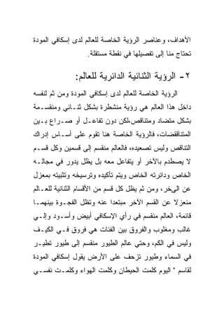 ‫ﺍﻷﻫﺩﺍﻑ، ﻭﻋﻨﺎﺼﺭ ﺍﻟﺭﺅﻴﺔ ﺍﻟﺨﺎﺼﺔ ﻟﻠﻌﺎﻟﻡ ﻟﺩﻯ ﺇﺴﻜﺎﻓﻲ ﺍﻟﻤﻭﺩﺓ‬
                   ‫ﺘﺤﺘﺎﺝ ﻤﻨﺎ ﺇﻟﻰ ﺘﻔﺼﻴﻠﻬﺎ ﻓﻲ ﻨﻘﻁﺔ ﻤﺴﺘﻘﻠﺔ.‬

              ‫٢- ﺍﻟﺭﺅﻴﺔ ﺍﻟﺜﻨﺎﺌﻴﺔ ﺍﻟﺩﺍﺌﺭﻴﺔ ﻟﻠﻌﺎﻟﻡ:‬
‫ﺍﻟﺭﺅﻴﺔ ﺍﻟﺨﺎﺼﺔ ﻟﻠﻌﺎﻟﻡ ﻟﺩﻯ ﺇﺴﻜﺎﻓﻲ ﺍﻟﻤﻭﺩﺓ ﻭﻤﻥ ﺜﻡ ﻟﻨﻔﺴﻪ‬
‫ﺩﺍﺨل ﻫﺫﺍ ﺍﻟﻌﺎﻟﻡ ﻫﻲ ﺭﺅﻴﺔ ﻤﻨﺸﻁﺭﺓ ﺒﺸﻜل ﺜﻨـﺎﺌﻲ ﻭﻤﻨﻘﺴـﻤﺔ‬
‫ﺒﺸﻜل ﻤﺘﻀﺎﺩ ﻭﻤﺘﻨﺎﻗﺹ،ﻟﻜﻥ ﺩﻭﻥ ﺘﻔﺎﻋـل ﺃﻭ ﺼـﺭﺍﻉ ﺒـﻴﻥ‬
‫ﺍﻟﻤﺘﻨﺎﻗﻘﻀﺎﺕ، ﻓﺎﻟﺭﺅﻴﺔ ﺍﻟﺨﺎﺼﺔ ﻫﻨﺎ ﺘﻘﻭﻡ ﻋﻠﻰ ﺃﺴـﺎﺱ ﺇﺩﺭﺍﻙ‬
‫ﺍﻟﺘﻨﺎﻗﺹ ﻭﻟﻴﺱ ﺘﺼﻌﻴﺩﻩ، ﻓﺎﻟﻌﺎﻟﻡ ﻤﻨﻘﺴﻡ ﺇﻟﻰ ﻗﺴﻤﻴﻥ ﻭﻜل ﻗﺴـﻡ‬
‫ﻻ ﻴﺼﻁﺩﻡ ﺒﺎﻵﺨﺭ ﺃﻭ ﻴﺘﻔﺎﻋل ﻤﻌﻪ ﺒل ﻴﻅل ﻴﺩﻭﺭ ﻓﻲ ﻤﺠﺎﻟـﻪ‬
‫ﺍﻟﺨﺎﺹ ﻭﺩﺍﺌﺭﺘﻪ ﺍﻟﺨﺎﺹ ﻭﻴﺘﻡ ﺘﺄﻜﻴﺩﻩ ﻭﺘﺭﺴﻴﺨﻪ ﻭﺘﺜﺒﻴﺘﻪ ﺒﻤﻌﺯل‬
‫ﻋﻥ ﺍﻟﻰﺨﺭ، ﻭﻤﻥ ﺜﻡ ﻴﻅل ﻜل ﻗﺴﻡ ﻤﻥ ﺍﻷﻗﺴﺎﻡ ﺍﻟﺜﻨﺎﺌﻴﺔ ﻟﻠﻌـﺎﻟﻡ‬
‫ﻤﻨﻌﺯﻻ ﻋﻥ ﺍﻟﻘﺴﻡ ﺍﻵﺨﺭ ﻤﺒﺘﻌﺩﺍ ﻋﻨﻪ ﻭﺘﻅل ﺍﻟﻔﺠـﻭﺓ ﺒﻴﻨﻬﻤـﺎ‬
‫ﻗﺎﺌﻤﺔ، ﺍﻟﻌﺎﻟﻡ ﻤﻨﻘﺴﻡ ﻓﻲ ﺭﺃﻱ ﺍﻹﺴﻜﺎﻓﻲ ﺃﺒﻴﺽ ﻭﺃﺴـﻭﺩ ﻭﺇﻟـﻲ‬
‫ﻏﺎﻟﺏ ﻭﻤﻐﻠﻭﺏ ﻭﺍﻟﻔﺭﻭﻕ ﺒﻴﻥ ﺍﻟﻔﺌﺎﺕ ﻫﻲ ﻓﺭﻭﻕ ﻓـﻲ ﺍﻟﻜﻴـﻑ‬
‫ﻭﻟﻴﺱ ﻓﻲ ﺍﻟﻜﻡ، ﻭﺤﺘﻲ ﻋﺎﻟﻡ ﺍﻟﻁﻴﻭﺭ ﻤﻨﻘﺴﻡ ﺇﻟﻰ ﻁﻴﻭﺭ ﺘﻁﻴـﺭ‬
‫ﻓﻲ ﺍﻟﺴﻤﺎﺀ ﻭﻁﻴﻭﺭ ﺘﺯﺤﻑ ﻋﻠﻰ ﺍﻷﺭﺽ ﻴﻘﻭل ﺇﺴﻜﺎﻓﻲ ﺍﻟﻤﻭﺩﺓ‬
‫ﻟﻘﺎﺴﻡ " ﺍﻟﻴﻭﻡ ﻜﻠﻤﺕ ﺍﻟﺤﻴﻁﺎﻥ ﻭﻜﻠﻤﺕ ﺍﻟﻬﻭﺍﺀ ﻭﻜﻠﻤـﺕ ﻨﻔﺴـﻲ‬
 