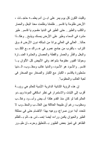 ‫ﻭﻗﻠﺒﺕ ﺍﻟﻜﻭﻥ ﻜل ﻴﻭﻡ ﻴﻤﺭ ﻋﻠﻰ ﺍﺒـﻥ ﺁﺩﻡ ﻴﻌﻠﻤـﻪ ﺤﺎﺠـﺎﺕ ،‬
‫ﺍﻷﺭﺽ ﻅﻠﻭﻤﺔ ﻴﺎ ﻗﺎﺴﻡ... ﻅﻠﻤﺘﻨﺎ ﻭﻅﻠﻤﺕ ﻤﻌﻨﺎ ﺍﻟﺒﻐل ﻭﺍﻟﺤﻤﺎﺭ‬
‫ﻭﺍﻟﻜﻠﺏ ﻭﺍﻟﻁﻴﺭ.. ﺤﺘﻰ ﺍﻟﻁﻴﺭ ﻓﻲ ﺍﻟﺩﻨﻴﺎ ﻤﻘﺴﻭﻡ ﻴﺎ ﻗﺎﺴﻡ.. ﻁﻴﺭ‬
‫ﻤﺸﺭﺩ ﻓﻲ ﺍﻟﺴﻤﺎﺀ ﻭﻁﻴﺭ ﻋﻠﻰ ﺍﻷﺭﺽ ﻴﻤﺴﻙ ﻭﻴﺫﺒﺢ.. ﻭﻫﻜـﺫﺍ‬
‫ﺤﺎﻟﻨﺎ.. ﺍﻟﻌﺎﻟﻲ ﻓﻲ ﺍﻟﻌﺎﻟﻲ ﻴﺭﺍﻨﺎ ﻤﻥ ﺸﺒﺎﻜﻪ ﺩﻭﻥ ﺍﻷﺭﺽ ﻓـﻭﻕ‬
‫ﺍﻟﺘﺭﺍﺏ ، ﺒﺎﻟﻘﺭﺏ ﻤﻥ ﺠﺎﻤﻊ ﻋﻤﺭﻭ ﻓﻲ ﻋـﺭﺍﻙ ﻤـﻊ ﺍﻟﻜﻠـﺏ‬
‫ﻭﺍﻟﺒﻐل ﻭﺍﻟﻔﺄﺭ ﻭﺍﻟﺤﻤﺎﺭ ﻭﺍﻟﻘﻁﺔ ﻭﺍﻟﺤﺼﺎﻥ ﻭﺍﻟﺤﺸﺭﺓ ﺍﻟﻀـﺎﺭﺓ‬
‫ﻭﺤﻭﻟﻨﺎ ﺍﻟﻘﺒﻭﺭ ﻤﻔﺘﻭﺤﺔ ﺒﺸﻭﺍﻫﺩ ﻭﻓﻲ ﺍﻷﺒﻴﺽ ﻜل ﺍﻷﻟﻭﺍﻥ ﻴـﺎ‬
‫ﻗﺎﺴﻡ.. ﻭﺍﻷﺴﻭﺩ ﻫﻭ ﺍﻷﺴﻭﺩ، ﻭﺍﻟﺩﻨﻴﺎ ﻏﺎﻟﺏ ﻭﻤﻐﻠـﻭﺏ، ﺍﻟـﺩﻨﻴﺎ‬
‫ﻤﺸﻁﻭﺭﺓ ﻴﺎﻗﺎﺴﻡ ، ﺍﻟﻜﺒﺎﺭ ﻤﻊ ﺍﻟﻜﺒﺎﺭ ﻭﺍﻟﺼﻐﺎﺭ ﻤﻊ ﺍﻟﺼﻐﺎﺭ ﻓﻲ‬
                                    ‫ﻟﻌﺒﺔ ﺍﻟﻐﺎﻟﺏ ﻭﺍﻟﻤﻐﻠﻭﺏ".‬

‫ﺇﻥ ﻫﺫﻩ ﺍﻟﺭﺅﻴﺔ ﺍﻟﺜﻨﺎﺌﻴﺔ ﺍﻟﺩﺍﺌﺭﻴﺔ ﺍﻷﺒﺩﻴﺔ ﻟﻠﻌﺎﻟﻡ ﻫﻲ ﺭﺅﻴـﺔ‬
‫ﺃﻗﺭﺏ ﺇﻟﻰ ﺍﻟﺜﺒﺎﺕ ﻭﺍﻻﺴﺘﻤﺭﺍﺭ ﻓﻲ ﻨﻅﺭ ﺍﺴﻜﺎﻓﻲ ﺍﻟﻤﻭﺩﺓ ﻭﻴﺒـﺩﻭ‬
‫ﺍﻟﻌﺎﻟﻡ ﻜﻤﺎ ﻟﻭ ﻜﺎﻥ ﻤﻨﺫ ﺍﻟﻘﺩﻡ ﻫﻜﺫﺍ ﺃﺒـﻴﺽ ﻭﺃﺴـﻭﺩ ﻭﻏﺎﻟـﺏ‬
‫ﻭﻤﻐﻠﻭﺏ، ﺭﻏﻡ ﺃﻥ ﻁﺒﻴﻌﺔ ﺍﻟﻌﻼﻗﺔ ﺒﻴﻥ ﺍﻟﻐﺎﻟـﺏ ﻭﺍﻟﻤﻐﻠـﻭﺏ ﻻ‬
‫ﺘﺘﺤﺩﺩ ﺃﺒﺩﺍ ﺩﻭﻥ ﺼﺭﺍﻉ، ﻭﻭﻋﻴﻪ ﺒﻬﺫﺍ ﺍﻻﻨﻘﺴﺎﻡ ﺤﺘﻰ ﻓﻲ ﻤﻤﻠﻜﺔ‬
‫ﺍﻟﻁﻴﺭ ﻭﺍﻟﺤﻴﻭﺍﻥ ﻴﻜﻤﻥ ﻭﺭﺍﺀﻩ ﺃﻴﻀﺎ ﺇﺤﺴـﺎﺱ ﺠـﺎﺜﻡ ﺒـﺎﻟﻅﻠﻡ‬
‫ﺍﻟﻅﺎﻫﺭ ﻓﻲ ﺘﻤﻴﺯ ﺒﻌﺽ ﺍﻟﻁﻴﻭﺭ ﺒـﺎﻟﺘﺤﻠﻴﻕ ﻭﺤﺭﻤـﺎﻥ ﻁﻴـﻭﺭ‬
 