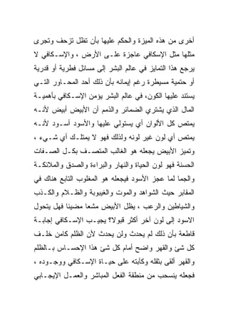 ‫ﺃﺨﺭﻯ ﻤﻥ ﻫﺫﻩ ﺍﻟﻤﻴﺯﺓ ﻭﺍﻟﺤﻜﻡ ﻋﻠﻴﻬﺎ ﺒﺄﻥ ﺘﻅل ﺘﺯﺤﻑ ﻭﺘﺠﺭﻯ‬
‫ﻤﺜﻠﻬﺎ ﻤﺜل ﺍﻹﺴﻜﺎﻓﻲ ﻋﺎﺠﺯﺓ ﻋﻠـﻰ ﺍﻷﺭﺽ ، ﻭﺍﻹﺴـﻜﺎﻓﻲ ﻻ‬
‫ﻴﺭﺠﻊ ﻫﺫﺍ ﺍﻟﺘﻤﺎﻴﺯ ﻓﻲ ﻋﺎﻟﻡ ﺍﻟﺒﺸﺭ ﺇﻟﻰ ﻤﺴﺎﺌل ﻓﻁﺭﻴﺔ ﺃﻭ ﻗﺩﺭﻴﺔ‬
‫ﺃﻭ ﺤﺘﻤﻴﺔ ﻤﺴﻴﻁﺭﺓ ﺭﻏﻡ ﺇﻴﻤﺎﻨﻪ ﺒﺄﻥ ﺫﻟﻙ ﺃﺤﺩ ﺍﻟﻤﺤـﺎﻭﺭ ﺍﻟﺘـﻲ‬
‫ﻴﺴﺘﻨﺩ ﻋﻠﻴﻬﺎ ﺍﻟﻜﻭﻥ، ﻓﻲ ﻋﺎﻟﻡ ﺍﻟﺒﺸﺭ ﻴﺅﻤﻥ ﺍﻹﺴـﻜﺎﻓﻲ ﺒﺄﻫﻤﻴـﺔ‬
‫ﺍﻟﻤﺎل ﺍﻟﺫﻱ ﻴﺸﺘﺭﻱ ﺍﻟﻀﻤﺎﺌﺭ ﻭﺍﻟﺫﻤﻡ ﺃﻥ ﺍﻷﺒﻴﺽ ﺃﺒﻴﺽ ﻷﻨـﻪ‬
‫ﻴﻤﺘﺹ ﻜل ﺍﻷﻟﻭﺍﻥ ﺃﻱ ﻴﺴﺘﻭﻟﻲ ﻋﻠﻴﻬﺎ ﻭﺍﻷﺴﻭﺩ ﺃﺴـﻭﺩ ﻷﻨـﻪ‬
‫ﻴﻤﺘﺹ ﺃﻱ ﻟﻭﻥ ﻏﻴﺭ ﻟﻭﻨﻪ ﻭﻟﺫﻟﻙ ﻓﻬﻭ ﻻ ﻴﻤﺘﻠـﻙ ﺃﻱ ﺸـﻲﺀ ،‬
‫ﻭﺘﻤﻴﺯ ﺍﻷﺒﻴﺽ ﻴﺠﻌﻠﻪ ﻫﻭ ﺍﻟﻐﺎﻟﺏ ﺍﻟﻤﺘﺼـﻑ ﺒﻜـل ﺍﻟﺼـﻔﺎﺕ‬
‫ﺍﻟﺤﺴﻨﺔ ﻓﻬﻭ ﻟﻭﻥ ﺍﻟﺤﻴﺎﺓ ﻭﺍﻟﻨﻬﺎﺭ ﻭﺍﻟﺒﺭﺍﺀﺓ ﻭﺍﻟﺼﺩﻕ ﻭﺍﻟﻤﻼﺌﻜـﺔ‬
‫ﻭﺍﻟﺠﻤﺎ ﻟﻤﺎ ﻋﺠﺯ ﺍﻷﺴﻭﺩ ﻓﻴﺠﻌﻠﻪ ﻫﻭ ﺍﻟﻤﻐﻠﻭﺏ ﺍﻟﺘﺎﺒﻊ ﻫﻨﺎﻙ ﻓﻲ‬
‫ﺍﻟﻤﻘﺎﺒﺭ ﺤﻴﺙ ﺍﻟﺸﻭﺍﻫﺩ ﻭﺍﻟﻤﻭﺕ ﻭﺍﻟﻐﻴﺒﻭﺒﺔ ﻭﺍﻟﻅـﻼﻡ ﻭﺍﻟﻜـﺫﺏ‬
‫ﻭﺍﻟﺸﻴﺎﻁﻴﻥ ﻭﺍﻟﺭﻋﺏ ، ﻴﻅل ﺍﻷﺒﻴﺽ ﻤﺸﻌﺎ ﻤﻀﻴﺌﺎ ﻓﻬل ﻴﺘﺤﻭل‬
‫ﺍﻻﺴﻭﺩ ﺇﻟﻰ ﻟﻭﻥ ﺁﺨﺭ ﺃﻜﺜﺭ ﻗﺒﻭﻻ؟ ﻴﺠﻴـﺏ ﺍﻹﺴـﻜﺎﻓﻲ ﺇﺠﺎﺒـﺔ‬
‫ﻗﺎﻁﻌﺔ ﺒﺄﻥ ﺫﻟﻙ ﻟﻡ ﻴﺤﺩﺙ ﻭﻟﻥ ﻴﺤﺩﺙ ﻷﻥ ﺍﻟﻅﻠﻡ ﻜﺎﻤﻥ ﺨﻠـﻑ‬
‫ﻜل ﺸﺊ ﻭﺍﻟﻘﻬﺭ ﻭﺍﻀﺢ ﺃﻤﺎﻡ ﻜل ﺸﺊ ﻫﺫﺍ ﺍﻹﺤﺴـﺎﺱ ﺒـﺎﻟﻅﻠﻡ‬
‫ﻭﺍﻟﻘﻬﺭ ﺃﻟﻘﻰ ﺒﺜﻘﻠﻪ ﻭﻜﺂﺒﺘﻪ ﻋﻠﻰ ﺤﻴـﺎﺓ ﺍﻹﺴـﻜﺎﻓﻲ ﻭﻭﺠـﻭﺩﻩ ،‬
‫ﻓﺠﻌﻠﻪ ﻴﻨﺴﺤﺏ ﻤﻥ ﻤﻨﻁﻘﺔ ﺍﻟﻔﻌل ﺍﻟﻤﺒﺎﺸﺭ ﻭﺍﻟﻌﻤـل ﺍﻹﻴﺠـﺎﺒﻲ‬
 