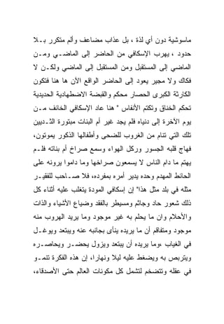 ‫ﻤﺎﺴﻭﺸﻴﺔ ﺩﻭﻥ ﺃﻱ ﻟﺫﺓ ، ﺒل ﻋﺫﺍﺏ ﻤﻀﺎﻋﻑ ﻭﺃﻟﻡ ﻤﺘﻜﺭﺭ ﺒـﻼ‬
‫ﺤﺩﻭﺩ ، ﻴﻬﺭﺏ ﺍﻹﺴﻜﺎﻓﻲ ﻤﻥ ﺍﻟﺤﺎﻀﺭ ﺇﻟﻰ ﺍﻟﻤﺎﻀـﻲ ﻭﻤـﻥ‬
‫ﺍﻟﻤﺎﻀﻲ ﺇﻟﻰ ﺍﻟﻤﺴﺘﻘﺒل ﻭﻤﻥ ﺍﻟﻤﺴﺘﻘﺒل ﺇﻟﻰ ﺍﻟﻤﺎﻀﻲ ﻭﻟﻜـﻥ ﻻ‬
‫ﻓﻜﺎﻙ ﻭﻻ ﻤﺠﻴﺭ ﻴﻌﻭﺩ ﺇﻟﻰ ﺍﻟﺤﺎﻀﺭ ﺍﻟﻭﺍﻗﻊ ﺍﻵﻥ ﻫﺎ ﻫﻨﺎ ﻓﺘﻜﻭﻥ‬
‫ﺍﻟﻜﺎﺭﺜﺔ ﺍﻟﻜﺒﺭﻯ ﺍﻟﺤﺼﺎﺭ ﻤﺤﻜﻡ ﻭﺍﻟﻘﺒﻀﺔ ﺍﻻﻀﻁﻬﺎﺩﻴﺔ ﺍﻟﺤﺩﻴﺩﻴﺔ‬
‫ﺘﺤﻜﻡ ﺍﻟﺨﻨﺎﻕ ﻭﺘﻜﺘﻡ ﺍﻷﻨﻔﺎﺱ " ﻫﻨﺎ ﻋﺎﺩ ﺍﻹﺴﻜﺎﻓﻲ ﺍﻟﺨﺎﺌﻑ ﻤـﻥ‬
‫ﻴﻭﻡ ﺍﻵﺨﺭﺓ ﺇﻟﻰ ﺩﻨﻴﺎﻩ ﻓﻠﻡ ﻴﺠﺩ ﻏﻴﺭ ﺃﻡ ﺍﻟﺒﻨﺎﺕ ﻤﺒﺘﻭﺭﺓ ﺍﻟﺜـﺩﻴﻴﻥ‬
‫ﺘﻠﻙ ﺍﻟﺘﻲ ﺘﻨﺎﻡ ﻤﻥ ﺍﻟﻐﺭﻭﺏ ﻟﻠﻀﺤﻰ ﻭﺃﻁﻔﺎﻟﻬﺎ ﺍﻟﺫﻜﻭﺭ ﻴﻤﻭﺘﻭﻥ،‬
‫ﻓﻬﺎﺝ ﻗﻠﺒﻪ ﺍﻟﺠﺴﻭﺭ ﻭﺭﻜل ﺍﻟﻬﻭﺍﺀ ﻭﺴﻤﻊ ﺼﺭﺍﺥ ﺃﻡ ﺒﻨﺎﺘﻪ ﻓﻠـﻡ‬
‫ﻴﻬﺘﻡ ﻤﺎ ﺩﺍﻡ ﺍﻟﻨﺎﺱ ﻻ ﻴﺴﻤﻌﻭﻥ ﺼﺭﺍﺨﻬﺎ ﻭﻤﺎ ﺩﺍﻤﻭﺍ ﻴﺭﻭﻨﻪ ﻋﻠﻰ‬
‫ﺍﻟﺤﺎﺌﻁ ﺍﻟﻤﻬﺩﻡ ﻭﺤﺩﻩ ﻴﺩﻴﺭ ﺃﻤﺭﻩ ﺒﻤﻔﺭﺩﻩ، ﻓﻼ ﺼـﺎﺤﺏ ﻟﻠﻔﻘﻴـﺭ‬
‫ﻤﺜﻠﻪ ﻓﻲ ﺒﻠﺩ ﻤﺜل ﻫﺫﺍ" ﺇﻥ ﺇﺴﻜﺎﻓﻲ ﺍﻟﻤﻭﺩﺓ ﻴﺘﻐﻠﺏ ﻋﻠﻴﻪ ﺃﺜﻨﺎﺀ ﻜل‬
‫ﺫﻟﻙ ﺸﻌﻭﺭ ﺤﺎﺩ ﻭﺠﺎﺜﻡ ﻭﻤﺴﻴﻁﺭ ﺒﺎﻟﻔﻘﺩ ﻭﻀﻴﺎﻉ ﺍﻷﺸﻴﺎﺀ ﻭﺍﻟﺫﺍﺕ‬
‫ﻭﺍﻷﺤﻼﻡ ﻭﺍﻥ ﻤﺎ ﻴﺤﻠﻡ ﺒﻪ ﻏﻴﺭ ﻤﻭﺠﻭﺩ ﻭﻤﺎ ﻴﺭﻴﺩ ﺍﻟﻬﺭﻭﺏ ﻤﻨﻪ‬
‫ﻤﻭﺠﻭﺩ ﻭﻤﺘﻔﺎﻗﻡ ﺃﻥ ﻤﺎ ﻴﺭﻴﺩﻩ ﻴﻨﺄﻯ ﺒﺠﺎﻨﺒﻪ ﻋﻨﻪ ﻭﻴﺒﺘﻌﺩ ﻭﻴﻭﻏـل‬
‫ﻓﻲ ﺍﻟﻐﻴﺎﺏ ،ﻭﻤﺎ ﻴﺭﻴﺩﻩ ﺃﻥ ﻴﺒﺘﻌﺩ ﻭﻴﺯﻭل ﻴﺤﻀـﺭ ﻭﻴﺤﺎﺼـﺭﻩ‬
‫ﻭﻴﺘﺭﺒﺹ ﺒﻪ ﻭﻴﻀﻐﻁ ﻋﻠﻴﻪ ﻟﻴﻼ ﻭﻨﻬﺎﺭﺍ، ﺇﻥ ﻫﺫﻩ ﺍﻟﻔﻜﺭﺓ ﺘﻨﻤـﻭ‬
‫ﻓﻲ ﻋﻘﻠﻪ ﻭﺘﺘﻀﺨﻡ ﻟﺘﺸﻤل ﻜل ﻤﻜﻭﻨﺎﺕ ﺍﻟﻌﺎﻟﻡ ﺤﺘﻰ ﺍﻷﺼﺩﻗﺎﺀ،‬
 