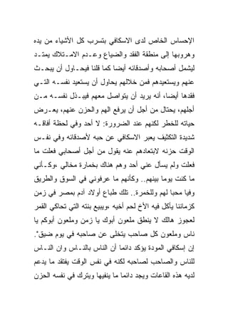 ‫ﺍﻹﺤﺴﺎﺱ ﺍﻟﺨﺎﺹ ﻟﺩﻯ ﺍﻻﺴﻜﺎﻓﻲ ﺒﺘﺴﺭﺏ ﻜل ﺍﻷﺸﻴﺎﺀ ﻤﻥ ﻴﺩﻩ‬
‫ﻭﻫﺭﻭﺒﻬﺎ ﺇﻟﻰ ﻤﻨﻁﻘﺔ ﺍﻟﻔﻘﺩ ﻭﺍﻟﻀﻴﺎﻉ ﻭﻋـﺩﻡ ﺍﻻﻤـﺘﻼﻙ ﻴﻤﺘـﺩ‬
‫ﻟﻴﺸﻤل ﺃﺼﺤﺎﺒﻪ ﻭﺃﺼﺩﻗﺎﺌﻪ ﺃﻴﻀﺎ ﻜﻤﺎ ﻗﻠﻨﺎ ﻓﻴﺤـﺎﻭل ﺃﻥ ﻴﺒﺤـﺙ‬
‫ﻋﻨﻬﻡ ﻭﻴﺴﺘﻌﻴﺩﻫﻡ ﻓﻤﻥ ﺨﻼﻟﻬﻡ ﻴﺤﺎﻭل ﺃﻥ ﻴﺴﺘﻌﻴﺩ ﻨﻔﺴـﻪ ﺍﻟﺘـﻲ‬
‫ﻓﻘﺩﻫﺎ ﺃﻴﻀﺎ، ﺃﻨﻪ ﻴﺭﻴﺩ ﺃﻥ ﻴﺘﻭﺍﺼل ﻤﻌﻬﻡ ﻓﻴﺒـﺫل ﻨﻔﺴـﻪ ﻤـﻥ‬
‫ﺃﺠﻠﻬﻡ، ﻴﺤﺘﺎل ﻤﻥ ﺃﺠل ﺃﻥ ﻴﺭﻓﻊ ﺍﻟﻬﻡ ﻭﺍﻟﺤﺯﻥ ﻋﻨﻬﻡ، ﻴﻌـﺭﺽ‬
‫ﺤﻴﺎﺘﻪ ﻟﻠﺨﻁﺭ ﻟﻜﻨﻬﻡ ﻋﻨﺩ ﺍﻟﻀﺭﻭﺭﺓ: ﻻ ﺃﺤﺩ ﻭﻓﻲ ﻟﺤﻅﺔ ﺃﻓﺎﻗـﻪ‬
‫ﺸﺩﻴﺩﺓ ﺍﻟﺘﻜﺜﻴﻑ ﻴﻌﺒﺭ ﺍﻻﺴﻜﺎﻓﻲ ﻋﻥ ﺤﺒﻪ ﻷﺼﺩﻗﺎﺌﻪ ﻭﻓﻲ ﻨﻔـﺱ‬
‫ﺍﻟﻭﻗﺕ ﺤﺯﻨﻪ ﻻﺒﺘﻌﺎﺩﻫﻡ ﻋﻨﻪ ﻴﻘﻭل ﻤﻥ ﺃﺠل ﺃﺼﺤﺎﺒﻲ ﻓﻌﻠﺕ ﻤﺎ‬
‫ﻓﻌﻠﺕ ﻭﻟﻡ ﻴﺴﺄل ﻋﻨﻲ ﺃﺤﺩ ﻭﻫﻡ ﻫﻨﺎﻙ ﺒﺨﻤﺎﺭﺓ ﻤﺨﺎﻟﻲ ،ﻭﻜـﺄﻨﻲ‬
‫ﻤﺎ ﻜﻨﺕ ﻴﻭﻤﺎ ﺒﻴﻨﻬﻡ.. ﻭﻜﺄﻨﻬﻡ ﻤﺎ ﻋﺭﻓﻭﻨﻲ ﻓﻲ ﺍﻟﺴﻭﻕ ﻭﺍﻟﻁﺭﻴﻕ‬
‫ﻭﻓﻴﺎ ﻤﺤﺒﺎ ﻟﻬﻡ ﻭﻟﻠﺨﻤﺭﺓ.. ﺘﻠﻙ ﻁﺒﺎﻉ ﺃﻭﻻﺩ ﺁﺩﻡ ﺒﻤﺼﺭ ﻓﻲ ﺯﻤﻥ‬
‫ﻜﺯﻤﺎﻨﻨﺎ ﻴﺄﻜل ﻓﻴﻪ ﺍﻷﺥ ﻟﺤﻡ ﺃﺨﻴﻪ ،ﻭﻴﺒﻴﻊ ﺒﻨﺘﻪ ﺍﻟﺘﻲ ﺘﺤﺎﻜﻲ ﺍﻟﻘﻤﺭ‬
‫ﻟﻌﺠﻭﺯ ﻫﺎﻟﻙ ﻻ ﻴﻨﻁﻕ ﻤﻠﻌﻭﻥ ﺃﺒﻭﻙ ﻴﺎ ﺯﻤﻥ ﻭﻤﻠﻌﻭﻥ ﺃﺒﻭﻜﻡ ﻴﺎ‬
‫ﻨﺎﺱ ﻭﻤﻠﻌﻭﻥ ﻜل ﺼﺎﺤﺏ ﻴﺘﺨﻠﻰ ﻋﻥ ﺼﺎﺤﺒﻪ ﻓﻲ ﻴﻭﻡ ﻀﻴﻕ".‬
‫ﺇﻥ ﺇﺴﻜﺎﻓﻲ ﺍﻟﻤﻭﺩﺓ ﻴﺅﻜﺩ ﺩﺍﺌﻤﺎ ﺃﻥ ﺍﻟﻨﺎﺱ ﺒﺎﻟﻨـﺎﺱ ﻭﺍﻥ ﺍﻟﻨـﺎﺱ‬
‫ﻟﻠﻨﺎﺱ ﻭﺍﻟﺼﺎﺤﺏ ﻟﺼﺎﺤﺒﻪ ﻟﻜﻨﻪ ﻓﻲ ﻨﻔﺱ ﺍﻟﻭﻗﺕ ﻴﻔﺘﻘﺩ ﻤﺎ ﻴﺩﻋﻡ‬
‫ﻟﺩﻴﻪ ﻫﺫﻩ ﺍﻟﻘﺎﻋﺎﺕ ﻭﻴﺠﺩ ﺩﺍﺌﻤﺎ ﻤﺎ ﻴﻨﻔﻴﻬﺎ ﻭﻴﺘﺭﻙ ﻓﻲ ﻨﻔﺴﻪ ﺍﻟﺤﺯﻥ‬
 