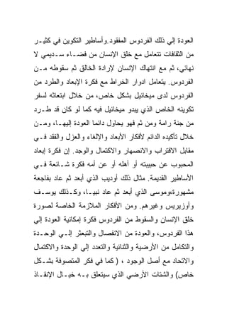 ‫ﺍﻟﻌﻭﺩﺓ ﺇﻟﻲ ﺫﻟﻙ ﺍﻟﻔﺭﺩﻭﺱ ﺍﻟﻤﻔﻘﻭﺩ.ﻭﺃﺴﺎﻁﻴﺭ ﺍﻟﺘﻜﻭﻴﻥ ﻓﻲ ﻜﺜﻴـﺭ‬
‫ﻤﻥ ﺍﻟﺜﻘﺎﻓﺎﺕ ﺘﺘﻌﺎﻤل ﻤﻊ ﺨﻠﻕ ﺍﻹﻨﺴﺎﻥ ﻤﻥ ﻓﻀـﺎﺀ ﺴـﺩﻴﻤﻲ ﻻ‬
‫ﻨﻬﺎﺌﻲ، ﺜﻡ ﻤﻊ ﺍﻨﺘﻬﺎﻙ ﺍﻹﻨﺴﺎﻥ ﻹﺭﺍﺩﺓ ﺍﻟﺨﺎﻟﻕ ﺜﻡ ﺴﻘﻭﻁﻪ ﻤـﻥ‬
‫ﺍﻟﻔﺭﺩﻭﺱ. ﻴﺘﻌﺎﻤل ﺍﺩﻭﺍﺭ ﺍﻟﺨﺭﺍﻁ ﻤﻊ ﻓﻜﺭﺓ ﺍﻹﺒﻌﺎﺩ ﻭﺍﻟﻁﺭﺩ ﻤﻥ‬
‫ﺍﻟﻔﺭﺩﻭﺱ ﻟﺩﻯ ﻤﻴﺨﺎﺌﻴل ﺒﺸﻜل ﺨﺎﺹ، ﻤﻥ ﺨﻼل ﺍﺒﺘﻌﺎﺜﻪ ﻟﺴﻔﺭ‬
‫ﺘﻜﻭﻴﻨﻪ ﺍﻟﺨﺎﺹ ﺍﻟﺫﻱ ﻴﺒﺩﻭ ﻤﻴﺨﺎﺌﻴل ﻓﻴﻪ ﻜﻤﺎ ﻟﻭ ﻜﺎﻥ ﻗﺩ ﻁـﺭﺩ‬
‫ﻤﻥ ﺠﻨﺔ ﺭﺍﻤﺔ ﻭﻤﻥ ﺜﻡ ﻓﻬﻭ ﻴﺤﺎﻭل ﺩﺍﺌﻤﺎ ﺍﻟﻌﻭﺩﺓ ﺇﻟﻴﻬـﺎ، ﻭﻤـﻥ‬
‫ﺨﻼل ﺘﺄﻜﻴﺩﻩ ﺍﻟﺩﺍﺌﻡ ﻷﻓﻜﺎﺭ ﺍﻷﺒﻌﺎﺩ ﻭﺍﻹﻟﻐﺎﺀ ﻭﺍﻟﻌﺯل ﻭﺍﻟﻔﻘﺩ ﻓـﻲ‬
‫ﻤﻘﺎﺒل ﺍﻻﻗﺘﺭﺍﺏ ﻭﺍﻻﻨﺼﻬﺎﺭ ﻭﺍﻻﻜﺘﻤﺎل ﻭﺍﻟﻭﺠﺩ. ﺇﻥ ﻓﻜﺭﺓ ﺇﺒﻌﺎﺩ‬
‫ﺍﻟﻤﺤﺒﻭﺏ ﻋﻥ ﺤﺒﻴﺒﺘﻪ ﺃﻭ ﺃﻫﻠﻪ ﺃﻭ ﻋﻥ ﺃﻤﻪ ﻓﻜﺭﺓ ﺸـﺎﺌﻌﺔ ﻓـﻲ‬
‫ﺍﻷﺴﺎﻁﻴﺭ ﺍﻟﻘﺩﻴﻤﺔ. ﻤﺜﺎل ﺫﻟﻙ ﺃﻭﺩﻴﺏ ﺍﻟﺫﻱ ﺃﺒﻌﺩ ﺜﻡ ﻋﺎﺩ ﺒﻔﺎﺠﻌﺔ‬
‫ﻤﺸﻬﻭﺭﺓ،ﻭﻤﻭﺴﻰ ﺍﻟﺫﻱ ﺃﺒﻌﺩ ﺜﻡ ﻋﺎﺩ ﻨﺒﻴـﺎ، ﻭﻜـﺫﻟﻙ ﻴﻭﺴـﻑ‬
‫ﻭﺃﻭﺯﻴﺭﻴﺱ ﻭﻏﻴﺭﻫﻡ. ﻭﻤﻥ ﺍﻷﻓﻜﺎﺭ ﺍﻟﻤﻼﺯﻤﺔ ﺍﻟﺨﺎﺼﺔ ﻟﺼﻭﺭﺓ‬
‫ﺨﻠﻕ ﺍﻹﻨﺴﺎﻥ ﻭﺍﻟﺴﻘﻭﻁ ﻤﻥ ﺍﻟﻔﺭﺩﻭﺱ ﻓﻜﺭﺓ ﺇﻤﻜﺎﻨﻴﺔ ﺍﻟﻌﻭﺩﺓ ﺇﻟﻲ‬
‫ﻫﺫﺍ ﺍﻟﻔﺭﺩﻭﺱ، ﻭﺍﻟﻌﻭﺩﺓ ﻤﻥ ﺍﻻﻨﻔﺼﺎل ﻭﺍﻟﺘﺒﻌﺜﺭ ﺇﻟـﻲ ﺍﻟﻭﺤـﺩﺓ‬
‫ﻭﺍﻟﺘﻜﺎﻤل ﻤﻥ ﺍﻷﺭﻀﻴﺔ ﻭﺍﻟﺜﻨﺎﺌﻴﺔ ﻭﺍﻟﺘﻌﺩﺩ ﺇﻟﻲ ﺍﻟﻭﺤﺩﺓ ﻭﺍﻻﻜﺘﻤﺎل‬
‫ﻭﺍﻻﺘﺤﺎﺩ ﻤﻊ ﺃﺼل ﺍﻟﻭﺠﻭﺩ ، ) ﻜﻤﺎ ﻓﻲ ﻓﻜﺭ ﺍﻟﻤﺘﺼﻭﻓﺔ ﺒﺸـﻜل‬
‫ﺨﺎﺹ( ﻭﺍﻟﺸﺘﺎﺕ ﺍﻷﺭﻀﻲ ﺍﻟﺫﻱ ﺴﻴﺘﻌﻠﻕ ﺒـﻪ ﺨﻴـﺎل ﺍﻹﻨﻘـﺎﺫ‬
 