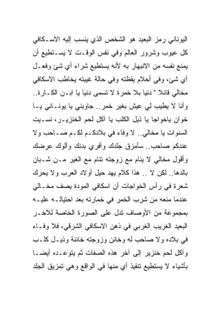 ‫ﺍﻟﻴﻭﻨﺎﻨﻲ ﺭﻤﺯ ﺍﻟﺒﻌﻴﺩ ﻫﻭ ﺍﻟﺸﺨﺹ ﺍﻟﺫﻱ ﻴﻨﺴﺏ ﺇﻟﻴﻪ ﺍﻻﺴـﻜﺎﻓﻲ‬
‫ﻜل ﻋﻴﻭﺏ ﻭﺸﺭﻭﺭ ﺍﻟﻌﺎﻟﻡ ﻭﻓﻲ ﻨﻔﺱ ﺍﻟﻭﻗـﺕ ﻻ ﻴﺴـﺘﻁﻴﻊ ﺃﻥ‬
‫ﻴﻤﻨﻊ ﻨﻔﺴﻪ ﻤﻥ ﺍﻻﻨﺒﻬﺎﺭ ﺒﻪ ﻷﻨﻪ ﻴﺴﺘﻁﻴﻊ ﺸﺭﺍﺀ ﺃﻱ ﺸﺊ ﻭﻓﻌـل‬
‫ﺃﻱ ﺸﺊ، ﻭﻓﻲ ﺃﺤﻼﻡ ﻴﻘﻅﺘﻪ ﻭﻓﻲ ﺤﺎﻟﺔ ﻏﻴﺒﺘﻪ ﻴﺨﺎﻁﺏ ﺍﻻﺴﻜﺎﻓﻲ‬
‫ﻤﺨﺎﻟﻲ ﻗﺎﺌﻼ " ﺩﻨﻴﺎ ﺒﻼ ﺨﻤﺭﺓ ﻻ ﺘﺴﻤﻰ ﺩﻨﻴﺎ ﻴﺎ ﺍﺒـﻥ ﺍﻟﻜـﺎﺭﺓ..‬
‫ﻭﺃﻨﺎ ﻻ ﻴﻁﻴﺏ ﻟﻲ ﻋﻴﺵ ﺒﻐﻴﺭ ﺨﻤﺭ.. ﺠﺎﻭﺒﻨﻲ ﻴﺎ ﻴﻭﻨـﺎﻨﻲ ﻴـﺎ‬
‫ﺨﻭﺍﻥ ﻴﺎﺨﻭﺍﺠﺎ ﻴﺎ ﺫﻴل ﺍﻟﻜﻠﺏ ﻴﺎ ﺁﻜل ﻟﺤﻡ ﺍﻟﺨﻨﺯﻴـﺭ، ﻨﺴـﻴﺕ‬
‫ﺍﻟﺴﻨﻭﺍﺕ ﻴﺎ ﻤﺨﺎﻟﻲ.. ﻻ ﻭﻓﺎﺀ ﻓﻲ ﺒﻼﺩﻜـﻡ ﻟﻜـﻡ ﺼـﺎﺤﺏ ﻭﻻ‬
‫ﻋﻨﺩﻜﻡ ﺼﺎﺤﺏ.. ﺴﺄﻤﺯﻕ ﺠﻠﺩﻙ ﻭﺃﻓﺭﻱ ﺒﺩﻨﻙ ﻭﺃﻟﻭﻙ ﻋﺭﻀﻙ‬
‫ﻭﺃﻗﻭل ﻤﺨﺎﻟﻲ ﻻ ﻴﻨﺎﻡ ﻤﻊ ﺯﻭﺠﺘﻪ ﺘﻨﺎﻡ ﻤﻊ ﺍﻟﻐﻴﺭ ﻤـﻥ ﺸـﺒﺎﻥ‬
‫ﺒﺎﻟﺩﻫﺎ.. ﻟﻜﻥ ﻻ .. ﻫﺫﺍ ﻜﻼﻡ ﻴﻬﺩ ﺤﻴل ﺃﻭﻻﺩ ﺍﻟﻌﺭﺏ ﻭﻻ ﻴﺤﺭﻙ‬
‫ﺸﻌﺭﺓ ﻓﻲ ﺭﺃﺱ ﺍﻟﺨﻭﺍﺠﺎﺕ ﺃﻥ ﺍﺴﻜﺎﻓﻲ ﺍﻟﻤﻭﺩﺓ ﻴﺼﻑ ﻤﺨـﺎﻟﻲ‬
‫ﻋﻨﺩﻤﺎ ﻤﻨﻌﻪ ﻤﻥ ﺸﺭﺏ ﺍﻟﺨﻤﺭ ﻓﻲ ﺨﻤﺎﺭﺘﻪ ﺒﻌﺩ ﺍﺤﺘﻴﺎﻟـﻪ ﻋﻠﻴـﻪ‬
‫ﺒﻤﺠﻤﻭﻋﺔ ﻤﻥ ﺍﻷﻭﺼﺎﻑ ﺘﺩل ﻋﻠﻰ ﺍﻟﺼﻭﺭﺓ ﺍﻟﺨﺎﺼﺔ ﻟﻶﺨـﺭ‬
‫ﺍﻟﺒﻌﻴﺩ ﺍﻟﻐﺭﻴﺏ ﺍﻟﻐﺭﺒﻲ ﻓﻲ ﺫﻫﻥ ﺍﻻﺴﻜﺎﻓﻲ ﺍﻟﺸﺭﻗﻲ، ﻓﻼ ﻭﻓـﺎﺀ‬
‫ﻓﻲ ﺒﻼﺩﻩ ﻭﻻ ﺼﺎﺤﺏ ﻟﻪ ﻭﺨﺎﺌﻥ ﻭﺯﻭﺠﺘﻪ ﺨﺎﺌﻨﺔ ﻭﺫﻴـل ﻜﻠـﺏ‬
‫ﻭﺁﻜل ﻟﺤﻡ ﺨﻨﺯﻴﺭ ﺇﻟﻰ ﺁﺨﺭ ﻫﺫﻩ ﺍﻟﺼﻔﺎﺕ ﺜﻡ ﻴﺘﻭﻋـﺩﻩ ﺃﻴﻀـﺎ‬
‫ﺒﺄﺸﻴﺎﺀ ﻻ ﻴﺴﺘﻁﻴﻊ ﺘﻨﻔﻴﺫ ﺃﻱ ﻤﻨﻬﺎ ﻓﻲ ﺍﻟﻭﺍﻗﻊ ﻭﻫﻲ ﺘﻤﺯﻴﻕ ﺍﻟﺠﻠﺩ‬
 