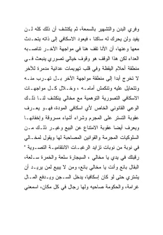 ‫ﻭﻓﺭﻱ ﺍﻟﺒﺩﻥ ﻭﺍﻟﺘﺸﻬﻴﺭ ﺒﺎﻟﺴﻤﻌﺔ، ﺜﻡ ﻴﻜﺘﺸﻑ ﺃﻥ ﺫﻟﻙ ﻜﻠﻪ ﻟـﻥ‬
‫ﻴﻔﻴﺩ ﻭﻟﻥ ﻴﺤﺭﻙ ﻟﻪ ﺴﺎﻜﻨﺎ ، ﻓﻴﻌﻭﺩ ﺍﻻﺴﻜﺎﻓﻲ ﺇﻟﻰ ﺫﺍﺘﻪ ﻴﺘﺤـﺩﺙ‬
‫ﻤﻌﻬﺎ ﻭﻋﻨﻬﺎ، ﺃﻥ ﺍﻷﻨﺎ ﺘﻘﻑ ﻫﻨﺎ ﻓﻲ ﻤﻭﺍﺠﻬﺔ ﺍﻵﺨـﺭ ﺘﻨﺎﺼـﺒﻪ‬
‫ﺍﻟﻌﺩﺍﺀ ﻟﻜﻥ ﻫﺫﺍ ﺍﻟﻭﻗﻑ ﻫﻭ ﻭﻗﻭﻑ ﺨﻴﺎﻟﻲ ﺘﺼﻭﺭﻱ ﻴﻨﺒﻌﺙ ﻓـﻲ‬
‫ﻤﻨﻁﻘﺔ ﺃﺤﻼﻡ ﺍﻟﻴﻘﻅﺔ ﻭﻓﻲ ﻗﻠﺏ ﺘﻬﻭﻴﻤﺎﺕ ﻋﺩﺍﺌﻴﺔ ﻤﺩﻤﺭﺓ ﻟﻶﺨﺭ‬
‫ﻻ ﺘﺨﺭﺝ ﺃﺒﺩﺍ ﺇﻟﻰ ﻤﻨﻁﻘﺔ ﻤﻭﺍﺠﻬﺔ ﺍﻵﺨﺭ ﺒـل ﺘﻬـﺭﺏ ﻤﻨـﻪ‬
                                      ‫‪‬‬
‫ﻭﺘﺘﺤﺎﻴل ﻋﻠﻴﻪ ﻭﺘﻨﻜﻤﺵ ﺃﻤﺎﻤـﻪ ، ﻭﺨـﻼل ﻜـل ﻤﻭﺍﺠﻬـﺎﺕ‬
‫ﺍﻻﺴﻜﺎﻓﻲ ﺍﻟﺘﺼﻭﺭﻴﺔ ﺍﻟﺘﻭﻫﻤﻴﺔ ﻤﻊ ﻤﺨﺎﻟﻲ ﻴﻨﻜﺸﻑ ﻟﻨـﺎ ﺫﻟـﻙ‬
‫ﺍﻟﻭﻋﻲ ﺍﻟﻘﺎﻨﻭﻨﻲ ﺍﻟﺨﺎﺹ ﻷﻱ ﺍﺴﻜﺎﻓﻲ ﺍﻟﻤﻭﺩﺓ، ﻓﻬـﻭ ﻴﻌـﺭﻑ‬
‫ﻋﻘﻭﺒﺔ ﺍﻟﺘﺴﺘﺭ ﻋﻠﻰ ﺍﻟﻤﺠﺭﻡ ﻭﺸﺭﺍﺀ ﺃﺸﻴﺎﺀ ﻤﺴﺭﻭﻗﺔ ﻭﺇﺨﻔﺎﺌﻬـﺎ‬
‫ﻭﻴﻌﺭﻑ ﺃﻴﻀﺎ ﻋﻘﻭﺒﺔ ﺍﻻﻤﺘﻨﺎﻉ ﻋﻥ ﺍﻟﺒﻴﻊ ﻭﻏﻴـﺭ ﺫﻟـﻙ ﻤـﻥ‬
‫ﺍﻟﺴﻠﻭﻜﻴﺎﺕ ﺍﻟﻤﺠﺭﻤﺔ ﻭﺍﻟﻘﻭﺍﻨﻴﻥ ﺍﻟﻤﺼﺎﺤﺒﺔ ﻟﻬﺎ ﻭﻴﻘﻭل ﻟﻤﺨـﺎﻟﻲ‬
‫ﻓﻲ ﻨﻭﺒﺔ ﻤﻥ ﻨﻭﺒﺎﺕ ﺘﺯﺍﻴﺩ ﺍﻟﺭﻏﺒـﺎﺕ ﺍﻻﻨﺘﻘﺎﻤﻴـﺔ ﺍﻟﺘﺼـﻭﻴﺔ "‬
‫ﺭﻗﺒﺘﻙ ﻓﻲ ﻴﺩﻱ ﻴﺎ ﻤﺨﺎﻟﻲ ، ﺍﻟﺴﻴﺠﺎﺭﺓ ﺴﻠﻌﺔ ﻭﺍﻟﺨﻤﺭﺓ ﺴـﻠﻌﺔ،‬
‫ﺍﻟﺒﻘﺎل ﺒﺎﺌﻊ ﻭﺃﻨﺕ ﻴﺎ ﻤﺨﺎﻟﻲ ﺒﺎﺌﻊ، ﻭﻤﻥ ﻻ ﻴﺒﻴﻊ ﻟﻤﻥ ﻴﺭﻴـﺩ ﺃﻥ‬
‫ﻴﺸﺘﺭﻱ ﺤﺘﻰ ﻟﻭ ﻜﺎﻥ ﺇﺴﻜﺎﻓﻴﺎ، ﻴﺩﺨل ﺍﻟﺴـﺠﻥ ﻭﻴـﺩﻓﻊ ﺍﻟﻤـﺎل‬
‫ﻏﺭﺍﻤﺔ، ﻭﺍﻟﺤﻜﻭﻤﺔ ﺼﺎﺤﻴﻪ ﻭﻟﻬﺎ ﺭﺠﺎل ﻓﻲ ﻜل ﻤﻜﺎﻥ، ﺍﺴﻤﻌﻨﻲ‬
 