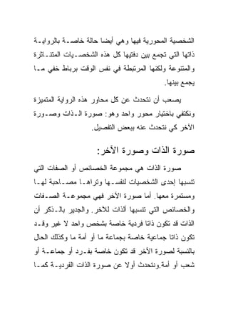 ‫ﺍﻟﺸﺨﺼﻴﺔ ﺍﻟﻤﺤﻭﺭﻴﺔ ﻓﻴﻬﺎ ﻭﻫﻲ ﺃﻴﻀﺎ ﺤﺎﻟﺔ ﺨﺎﺼـﺔ ﺒﺎﻟﺭﻭﺍﻴـﺔ‬
‫ﺫﺍﺘﻬﺎ ﺍﻟﺘﻲ ﺘﺠﻤﻊ ﺒﻴﻥ ﺩﻓﺘﻴﻬﺎ ﻜل ﻫﺫﻩ ﺍﻟﺸﺨﺼـﻴﺎﺕ ﺍﻟﻤﺘﻨـﺎﺜﺭﺓ‬
‫ﻭﺍﻟﻤﺘﻨﻭﻋﺔ ﻭﻟﻜﻨﻬﺎ ﺍﻟﻤﺭﺘﺒﻁﺔ ﻓﻲ ﻨﻔﺱ ﺍﻟﻭﻗﺕ ﺒﺭﺒﺎﻁ ﺨﻔﻲ ﻤـﺎ‬
                                           ‫ﻴﺠﻤﻊ ﺒﻴﻨﻬﺎ.‬

‫ﻴﺼﻌﺏ ﺃﻥ ﻨﺘﺤﺩﺙ ﻋﻥ ﻜل ﻤﺤﺎﻭﺭ ﻫﺫﻩ ﺍﻟﺭﻭﺍﻴﺔ ﺍﻟﻤﺘﻤﻴﺯﺓ‬
‫ﻭﻨﻜﺘﻔﻲ ﺒﺎﺨﺘﻴﺎﺭ ﻤﺤﻭﺭ ﻭﺍﺤﺩ ﻭﻫﻭ: ﺼﻭﺭﺓ ﺍﻟـﺫﺍﺕ ﻭﺼـﻭﺭﺓ‬
                   ‫ﺍﻵﺨﺭ ﻜﻲ ﻨﺘﺤﺩﺙ ﻋﻨﻪ ﺒﺒﻌﺽ ﺍﻟﺘﻔﺼﻴل.‬

                     ‫ﺼﻭﺭﺓ ﺍﻟﺫﺍﺕ ﻭﺼﻭﺭﺓ ﺍﻵﺨﺭ:‬
‫ﺼﻭﺭﺓ ﺍﻟﺫﺍﺕ ﻫﻲ ﻤﺠﻤﻭﻋﺔ ﺍﻟﺨﺼﺎﺌﺹ ﺃﻭ ﺍﻟﺼﻔﺎﺕ ﺍﻟﺘﻲ‬
‫ﺘﻨﺴﺒﻬﺎ ﺇﺤﺩﻯ ﺍﻟﺸﺨﺼﻴﺎﺕ ﻟﻨﻔﺴـﻬﺎ ﻭﺘﺭﺍﻫـﺎ ﻤﺼـﺎﺤﺒﺔ ﻟﻬـﺎ‬
‫ﻭﻤﺴﺘﻤﺭﺓ ﻤﻌﻬﺎ. ﺃﻤﺎ ﺼﻭﺭﺓ ﺍﻵﺨﺭ ﻓﻬﻲ ﻤﺠﻤﻭﻋـﺔ ﺍﻟﺼـﻔﺎﺕ‬
‫ﻭﺍﻟﺨﺼﺎﺌﺹ ﺍﻟﺘﻲ ﺘﻨﺴﺒﻬﺎ ﺃﻟﺫﺍﺕ ﻟﻶﺨﺭ. ﻭﺍﻟﺠﺩﻴﺭ ﺒﺎﻟـﺫﻜﺭ ﺃﻥ‬
‫ﺍﻟﺫﺍﺕ ﻗﺩ ﺘﻜﻭﻥ ﺫﺍﺘﺎ ﻓﺭﺩﻴﺔ ﺨﺎﺼﺔ ﺒﺸﺨﺹ ﻭﺍﺤﺩ ﻻ ﻏﻴﺭ ﻭﻗـﺩ‬
‫ﺘﻜﻭﻥ ﺫﺍﺘﺎ ﺠﻤﺎﻋﻴﺔ ﺨﺎﺼﺔ ﺒﺠﻤﺎﻋﺔ ﻤﺎ ﺃﻭ ﺃﻤﺔ ﻤﺎ ﻭﻜﺫﻟﻙ ﺍﻟﺤﺎل‬
‫ﺒﺎﻟﻨﺴﺒﺔ ﻟﺼﻭﺭﺓ ﺍﻵﺨﺭ ﻗﺩ ﺘﻜﻭﻥ ﺨﺎﺼﺔ ﺒﻔـﺭﺩ ﺃﻭ ﺠﻤﺎﻋـﺔ ﺃﻭ‬
‫ﺸﻌﺏ ﺃﻭ ﺃﻤﺔ.ﻭﻨﺘﺤﺩﺙ ﺃﻭﻻ ﻋﻥ ﺼﻭﺭﺓ ﺍﻟﺫﺍﺕ ﺍﻟﻔﺭﺩﻴـﺔ ﻜﻤـﺎ‬
 