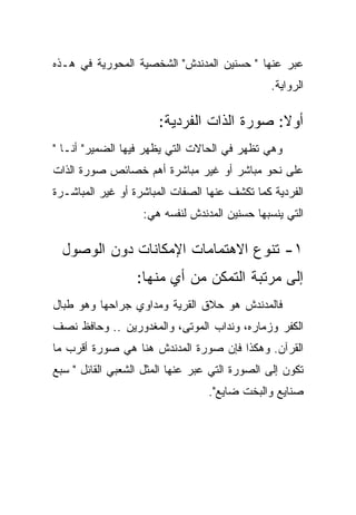 ‫ﻋﺒﺭ ﻋﻨﻬﺎ " ﺤﺴﻨﻴﻥ ﺍﻟﻤﺩﻨﺩﺵ" ﺍﻟﺸﺨﺼﻴﺔ ﺍﻟﻤﺤﻭﺭﻴﺔ ﻓﻲ ﻫـﺫﻩ‬
                                               ‫ﺍﻟﺭﻭﺍﻴﺔ.‬

                       ‫ﺃﻭﻻ: ﺼﻭﺭﺓ ﺍﻟﺫﺍﺕ ﺍﻟﻔﺭﺩﻴﺔ:‬
‫ﻭﻫﻲ ﺘﻅﻬﺭ ﻓﻲ ﺍﻟﺤﺎﻻﺕ ﺍﻟﺘﻲ ﻴﻅﻬﺭ ﻓﻴﻬﺎ ﺍﻟﻀﻤﻴﺭ" ﺃﻨـﺎ "‬
‫ﻋﻠﻰ ﻨﺤﻭ ﻤﺒﺎﺸﺭ ﺃﻭ ﻏﻴﺭ ﻤﺒﺎﺸﺭﺓ ﺃﻫﻡ ﺨﺼﺎﺌﺹ ﺼﻭﺭﺓ ﺍﻟﺫﺍﺕ‬
‫ﺍﻟﻔﺭﺩﻴﺔ ﻜﻤﺎ ﺘﻜﺸﻑ ﻋﻨﻬﺎ ﺍﻟﺼﻔﺎﺕ ﺍﻟﻤﺒﺎﺸﺭﺓ ﺃﻭ ﻏﻴﺭ ﺍﻟﻤﺒﺎﺸـﺭﺓ‬
                   ‫ﺍﻟﺘﻲ ﻴﻨﺴﺒﻬﺎ ﺤﺴﻨﻴﻥ ﺍﻟﻤﺩﻨﺩﺵ ﻟﻨﻔﺴﻪ ﻫﻲ:‬

  ‫١- ﺘﻨﻭﻉ ﺍﻻﻫﺘﻤﺎﻤﺎﺕ ﺍﻹﻤﻜﺎﻨﺎﺕ ﺩﻭﻥ ﺍﻟﻭﺼﻭل‬
                  ‫ﺇﻟﻰ ﻤﺭﺘﺒﺔ ﺍﻟﺘﻤﻜﻥ ﻤﻥ ﺃﻱ ﻤﻨﻬﺎ:‬
‫ﻓﺎﻟﻤﺩﻨﺩﺵ ﻫﻭ ﺤﻼﻕ ﺍﻟﻘﺭﻴﺔ ﻭﻤﺩﺍﻭﻱ ﺠﺭﺍﺤﻬﺎ ﻭﻫﻭ ﻁﺒﺎل‬
‫ﺍﻟﻜﻔﺭ ﻭﺯﻤﺎﺭﻩ، ﻭﻨﺩﺍﺏ ﺍﻟﻤﻭﺘﻰ، ﻭﺍﻟﻤﻐﺩﻭﺭﻴﻥ .. ﻭﺤﺎﻓﻅ ﻨﺼﻑ‬
‫ﺍﻟﻘﺭﺁﻥ. ﻭﻫﻜﺫﺍ ﻓﺈﻥ ﺼﻭﺭﺓ ﺍﻟﻤﺩﻨﺩﺵ ﻫﻨﺎ ﻫﻲ ﺼﻭﺭﺓ ﺃﻗﺭﺏ ﻤﺎ‬
‫ﺘﻜﻭﻥ ﺇﻟﻰ ﺍﻟﺼﻭﺭﺓ ﺍﻟﺘﻲ ﻋﺒﺭ ﻋﻨﻬﺎ ﺍﻟﻤﺜل ﺍﻟﺸﻌﺒﻲ ﺍﻟﻘﺎﺌل " ﺴﺒﻊ‬
                                  ‫ﺼﻨﺎﻴﻊ ﻭﺍﻟﺒﺨﺕ ﻀﺎﻴﻊ".‬
 