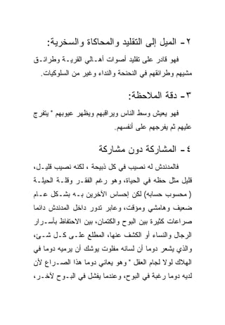 ‫٢- ﺍﻟﻤﻴل ﺇﻟﻰ ﺍﻟﺘﻘﻠﻴﺩ ﻭﺍﻟﻤﺤﺎﻜﺎﺓ ﻭﺍﻟﺴﺨﺭﻴﺔ:‬
‫ﻓﻬﻭ ﻗﺎﺩﺭ ﻋﻠﻰ ﺘﻘﻠﻴﺩ ﺃﺼﻭﺍﺕ ﺃﻫـﺎﻟﻲ ﺍﻟﻘﺭﻴـﺔ ﻭﻁﺭﺍﺌـﻕ‬
  ‫ﻤﺸﻴﻬﻡ ﻭﻁﺭﺍﺌﻘﻬﻡ ﻓﻲ ﺍﻟﻨﺤﻨﺤﺔ ﻭﺍﻟﻨﺩﺍﺀ ﻭﻏﻴﺭ ﻤﻥ ﺍﻟﺴﻠﻭﻜﻴﺎﺕ.‬

                                ‫٣- ﺩﻗﺔ ﺍﻟﻤﻼﺤﻅﺔ:‬
‫ﻓﻬﻭ ﻴﻌﻴﺵ ﻭﺴﻁ ﺍﻟﻨﺎﺱ ﻭﻴﺭﺍﻗﺒﻬﻡ ﻭﻴﻅﻬﺭ ﻋﻴﻭﺒﻬﻡ " ﻴﺘﻔﺭﺝ‬
                           ‫ﻋﻠﻴﻬﻡ ﺜﻡ ﻴﻔﺭﺠﻬﻡ ﻋﻠﻰ ﺃﻨﻔﺴﻬﻡ.‬

                      ‫٤- ﺍﻟﻤﺸﺎﺭﻜﺔ ﺩﻭﻥ ﻤﺸﺎﺭﻜﺔ‬
‫ﻓﺎﻟﻤﺩﻨﺩﺵ ﻟﻪ ﻨﺼﻴﺏ ﻓﻲ ﻜل ﺫﺒﻴﺤﺔ ، ﻟﻜﻨﻪ ﻨﺼﻴﺏ ﻗﻠﻴـل،‬
‫ﻗﻠﻴل ﻤﺜل ﺤﻅﻪ ﻓﻲ ﺍﻟﺤﻴﺎﺓ، ﻭﻫﻭ ﺭﻏﻡ ﺍﻟﻔﻘـﺭ ﻭﻗﻠـﺔ ﺍﻟﺤﻴﻠـﺔ‬
‫) ﻤﺤﺴﻭﺏ ﺤﺴﺎﺒﻪ( ﻟﻜﻥ ﺇﺤﺴﺎﺱ ﺍﻵﺨﺭﻴﻥ ﺒـﻪ ﺒﺸـﻜل ﻋـﺎﻡ‬
‫ﻀﻌﻴﻑ ﻭﻫﺎﻤﺸﻲ ﻭﻤﺅﻗﺕ، ﻭﻋﺎﺒﺭ ﺘﺩﻭﺭ ﺩﺍﺨل ﺍﻟﻤﺩﻨﺩﺵ ﺩﺍﺌﻤﺎ‬
‫ﺼﺭﺍﻋﺎﺕ ﻜﺜﻴﺭﺓ ﺒﻴﻥ ﺍﻟﺒﻭﺡ ﻭﺍﻟﻜﺘﻤﺎﻥ، ﺒﻴﻥ ﺍﻻﺤﺘﻔﺎﻅ ﺒﺄﺴـﺭﺍﺭ‬
‫ﺍﻟﺭﺠﺎل ﻭﺍﻟﻨﺴﺎﺀ ﺃﻭ ﺍﻟﻜﺸﻑ ﻋﻨﻬﺎ، ﺍﻟﻤﻁﻠﻊ ﻋﻠـﻰ ﻜـل ﺸـﺊ،‬
‫ﻭﺍﻟﺫﻱ ﻴﺸﻌﺭ ﺩﻭﻤﺎ ﺃﻥ ﻟﺴﺎﻨﻪ ﻤﻔﻠﻭﺕ ﻴﻭﺸﻙ ﺃﻥ ﻴﺭﻤﻴﻪ ﺩﻭﻤﺎ ﻓﻲ‬
‫ﺍﻟﻬﻼﻙ ﻟﻭﻻ ﻟﺠﺎﻡ ﺍﻟﻌﻘل " ﻭﻫﻭ ﻴﻌﺎﻨﻲ ﺩﻭﻤﺎ ﻫﺫﺍ ﺍﻟﺼـﺭﺍﻉ ﻷﻥ‬
‫ﻟﺩﻴﻪ ﺩﻭﻤﺎ ﺭﻏﺒﺔ ﻓﻲ ﺍﻟﺒﻭﺡ، ﻭﻋﻨﺩﻤﺎ ﻴﻔﺸل ﻓﻲ ﺍﻟﺒـﻭﺡ ﻵﺨـﺭ،‬
 