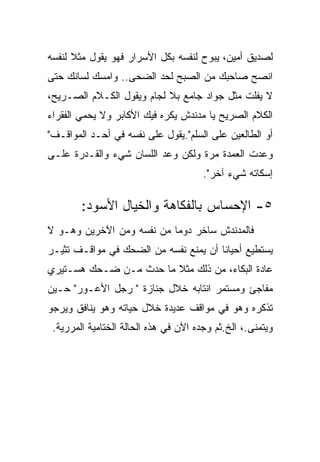 ‫ﻟﺼﺩﻴﻕ ﺃﻤﻴﻥ، ﻴﺒﻭﺡ ﻟﻨﻔﺴﻪ ﺒﻜل ﺍﻷﺴﺭﺍﺭ ﻓﻬﻭ ﻴﻘﻭل ﻤﺜﻼ ﻟﻨﻔﺴﻪ‬
‫ﺍﻨﺼﺢ ﺼﺎﺤﺒﻙ ﻤﻥ ﺍﻟﺼﺒﺢ ﻟﺤﺩ ﺍﻟﻀﺤﻰ.. ﻭﺍﻤﺴﻙ ﻟﺴﺎﻨﻙ ﺤﺘﻰ‬
‫ﻻ ﻴﻔﻠﺕ ﻤﺜل ﺠﻭﺍﺩ ﺠﺎﻤﻊ ﺒﻼ ﻟﺠﺎﻡ ﻭﻴﻘﻭل ﺍﻟﻜـﻼﻡ ﺍﻟﺼـﺭﻴﺢ،‬
‫ﺍﻟﻜﻼﻡ ﺍﻟﺼﺭﻴﺢ ﻴﺎ ﻤﺩﻨﺩﺵ ﻴﻜﺭﻩ ﻓﻴﻙ ﺍﻷﻜﺎﺒﺭ ﻭﻻ ﻴﺤﻤﻲ ﺍﻟﻔﻘﺭﺍﺀ‬
‫ﺃﻭ ﺍﻟﻁﺎﻟﻌﻴﻥ ﻋﻠﻰ ﺍﻟﺴﻠﻡ".ﻴﻘﻭل ﻋﻠﻰ ﻨﻔﺴﻪ ﻓﻲ ﺃﺤـﺩ ﺍﻟﻤﻭﺍﻗـﻑ"‬
‫ﻭﻋﺩﺕ ﺍﻟﻌﻤﺩﺓ ﻤﺭﺓ ﻭﻟﻜﻥ ﻭﻋﺩ ﺍﻟﻠﺴﺎﻥ ﺸﻲﺀ ﻭﺍﻟﻘـﺩﺭﺓ ﻋﻠـﻰ‬
                                       ‫ﺇﺴﻜﺎﺘﻪ ﺸﻲﺀ ﺁﺨﺭ".‬

        ‫٥- ﺍﻹﺤﺴﺎﺱ ﺒﺎﻟﻔﻜﺎﻫﺔ ﻭﺍﻟﺨﻴﺎل ﺍﻷﺴﻭﺩ:‬
‫ﻓﺎﻟﻤﺩﻨﺩﺵ ﺴﺎﺨﺭ ﺩﻭﻤﺎ ﻤﻥ ﻨﻔﺴﻪ ﻭﻤﻥ ﺍﻵﺨﺭﻴﻥ ﻭﻫـﻭ ﻻ‬
‫ﻴﺴﺘﻁﻴﻊ ﺃﺤﻴﺎﻨﺎ ﺃﻥ ﻴﻤﻨﻊ ﻨﻔﺴﻪ ﻤﻥ ﺍﻟﻀﺤﻙ ﻓﻲ ﻤﻭﺍﻗـﻑ ﺘﺜﻴـﺭ‬
‫ﻋﺎﺩﺓ ﺍﻟﺒﻜﺎﺀ، ﻤﻥ ﺫﻟﻙ ﻤﺜﻼ ﻤﺎ ﺤﺩﺙ ﻤـﻥ ﻀـﺤﻙ ﻫﺴـﺘﻴﺭﻱ‬
‫ﻤﻔﺎﺠﺊ ﻭﻤﺴﺘﻤﺭ ﺍﻨﺘﺎﺒﻪ ﺨﻼل ﺠﻨﺎﺯﺓ " ﺭﺠل ﺍﻷﻋـﻭﺭ" ﺤـﻴﻥ‬
‫ﺘﺫﻜﺭﻩ ﻭﻫﻭ ﻓﻲ ﻤﻭﺍﻗﻑ ﻋﺩﻴﺩﺓ ﺨﻼل ﺤﻴﺎﺘﻪ ﻭﻫﻭ ﻴﻨﺎﻓﻕ ﻭﻴﺭﺠﻭ‬
 ‫ﻭﻴﺘﻤﻨﻰ.، ﺍﻟﺦ.ﺜﻡ ﻭﺠﺩﻩ ﺍﻵﻥ ﻓﻲ ﻫﺫﻩ ﺍﻟﺤﺎﻟﺔ ﺍﻟﺨﺘﺎﻤﻴﺔ ﺍﻟﻤﺭﺭﻴﺔ.‬
 