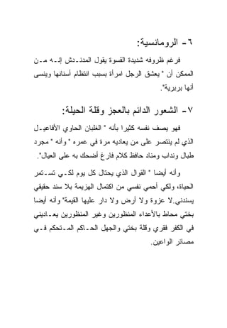 ‫٦- ﺍﻟﺭﻭﻤﺎﻨﺴﻴﺔ:‬
‫ﻓﺭﻏﻡ ﻅﺭﻭﻓﻪ ﺸﺩﻴﺩﺓ ﺍﻟﻘﺴﻭﺓ ﻴﻘﻭل ﺍﻟﻤﺩﻨـﺩﺵ ﺇﻨـﻪ ﻤـﻥ‬
‫ﺍﻟﻤﻤﻜﻥ ﺃﻥ " ﻴﻌﺸﻕ ﺍﻟﺭﺠل ﺍﻤﺭﺃﺓ ﺒﺴﺒﺏ ﺍﻨﺘﻅﺎﻡ ﺃﺴﻨﺎﻨﻬﺎ ﻭﻴﻨﺴﻰ‬
                                          ‫ﺃﻨﻬﺎ ﺒﺭﺒﺭﻴﺔ".‬

         ‫٧- ﺍﻟﺸﻌﻭﺭ ﺍﻟﺩﺍﺌﻡ ﺒﺎﻟﻌﺠﺯ ﻭﻗﻠﺔ ﺍﻟﺤﻴﻠﺔ:‬
‫ﻓﻬﻭ ﻴﺼﻑ ﻨﻔﺴﻪ ﻜﺜﻴﺭﺍ ﺒﺄﻨﻪ " ﺍﻟﻐﻠﺒﺎﻥ ﺍﻟﺤﺎﻭﻱ ﺍﻷﻓﺎﻋﻴـل‬
‫ﺍﻟﺫﻱ ﻟﻡ ﻴﻨﺘﺼﺭ ﻋﻠﻰ ﻤﻥ ﻴﻌﺎﺩﻴﻪ ﻤﺭﺓ ﻓﻲ ﻋﻤﺭﻩ " ﻭﺃﻨﻪ " ﻤﺠﺭﺩ‬
 ‫ﻁﺒﺎل ﻭﻨﺩﺍﺏ ﻭﻤﻨﺎﺩ ﺤﺎﻓﻅ ﻜﻼﻡ ﻓﺎﺭﻍ ﺃﻀﺤﻙ ﺒﻪ ﻋﻠﻰ ﺍﻟﻌﻴﺎل".‬

‫ﻭﺃﻨﻪ ﺃﻴﻀﺎ " ﺍﻟﻘﻭﺍل ﺍﻟﺫﻱ ﻴﺤﺘﺎل ﻜل ﻴﻭﻡ ﻟﻜـﻲ ﺘﺴـﺘﻤﺭ‬
‫ﺍﻟﺤﻴﺎﺓ، ﻭﻟﻜﻲ ﺃﺤﻤﻲ ﻨﻔﺴﻲ ﻤﻥ ﺍﻜﺘﻤﺎل ﺍﻟﻬﺯﻴﻤﺔ ﺒﻼ ﺴﻨﺩ ﺤﻘﻴﻘﻲ‬
‫ﻴﺴﻨﺩﻨﻲ.ﻻ ﻋﺯﻭﺓ ﻭﻻ ﺃﺭﺽ ﻭﻻ ﺩﺍﺭ ﻋﻠﻴﻬﺎ ﺍﻟﻘﻴﻤﺔ" ﻭﺃﻨﻪ ﺃﻴﻀﺎ‬
‫ﺒﺨﺘﻲ ﻤﺤﺎﻁ ﺒﺎﻷﻋﺩﺍﺀ ﺍﻟﻤﻨﻅﻭﺭﻴﻥ ﻭﻏﻴﺭ ﺍﻟﻤﻨﻅﻭﺭﻴﻥ ﻴﻌـﺎﺩﻴﻨﻲ‬
‫ﻓﻲ ﺍﻟﻜﻔﺭ ﻓﻘﺭﻱ ﻭﻗﻠﺔ ﺒﺨﺘﻲ ﻭﺍﻟﺠﻬل ﺍﻟﺤـﺎﻜﻡ ﺍﻟﻤـﺘﺤﻜﻡ ﻓـﻲ‬
                                       ‫ﻤﺼﺎﺌﺭ ﺍﻟﻭﺍﻋﻴﻥ.‬
 