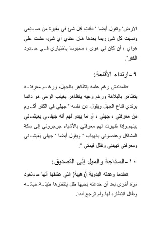 ‫ﺍﻷﺭﺽ" ﻭﺘﻘﻭل ﺃﻴﻀﺎ " ﺩﻓﻨﺕ ﻜل ﺸﺊ ﻓﻲ ﻤﻘﺒﺭﺓ ﻤﻥ ﺼـﻨﻌﻲ‬
‫ﻭﻨﺴﻴﺕ ﻜل ﺸﺊ ﺭﺒﻤﺎ ﺒﻌﺩﻫﺎ ﻫﺎﻥ ﻋﻨﺩﻱ ﺃﻱ ﺸﺊ، ﻋﺸﺕ ﻋﻠﻰ‬
‫ﻫﻭﺍﻱ ، ﺃﻥ ﻜﺎﻥ ﻟﻲ ﻫﻭﻯ ، ﻤﺤﺒﻭﺴﺎ ﺒﺎﺨﺘﻴﺎﺭﻱ ﻓـﻲ ﺤـﺩﻭﺩ‬
                                                 ‫ﺍﻟﻜﻔﺭ".‬

                                  ‫٩-ﺍﺭﺘﺩﺍﺀ ﺍﻷﻗﻨﻌﺔ:‬
‫ﻓﺎﻟﻤﺩﻨﺩﺵ ﺭﻏﻡ ﻋﻠﻤﻪ ﻴﺘﻅﺎﻫﺭ ﺒﺎﻟﺠﻬل، ﻭﺭﻏـﻡ ﻤﻌﺭﻓﺘـﻪ‬
‫ﻴﺘﻅﺎﻫﺭ ﺒﺎﻟﺒﻼﻫﺔ ﻭﺭﻏﻡ ﻭﻋﻴﻪ ﻴﺘﻅﺎﻫﺭ ﺒﻐﻴﺎﺏ ﺍﻟﻭﻋﻲ ﻫﻭ ﺩﺍﺌﻤﺎ‬
‫ﻴﺭﺘﺩﻱ ﻗﻨﺎﻉ ﺍﻟﺠﻬل ﻭﻴﻘﻭل ﻋﻥ ﻨﻔﺴﻪ " ﺠﻬﻠﻲ ﻓﻲ ﺍﻟﻜﻔﺭ ﺃﻜـﺭﻡ‬
‫ﻤﻥ ﻤﻌﺭﻓﺘﻲ ، ﺠﻬﻠﻲ ، ﺃﻭ ﻤﺎ ﻴﺒﺩﻭ ﻟﻬﻡ ﺃﻨﻪ ﺠﻬﻠـﻲ ﻴﻌﻴﺸـﻨﻲ‬
‫ﺒﻴﻨﻬﻡ.ﻭﺇﺫﺍ ﻅﻬﺭﺕ ﻟﻬﻡ ﻤﻌﺭﻓﺘﻲ ﺒﺎﻷﺸﻴﺎﺀ ﺠﺭﺠﺭﻭﻨﻲ ﺇﻟﻰ ﺴﻜﺔ‬
‫ﺍﻟﻤﺸﺎﻜل ﻭﻋﺎﺼﻭﻨﻲ ﺒﺎﻟﻬﺒﺎﺏ " ﻭﻴﻘﻭل ﺃﻴﻀﺎ " ﺠﻬﻠﻲ ﻴﻌﻴﺸـﻨﻲ‬
                          ‫ﻭﻤﻌﺭﻓﺘﻲ ﺘﻬﻴﻨﻨﻲ ﻭﺘﻘﻠل ﻗﻴﻤﺘﻲ ".‬

             ‫٠١-ﺍﻟﺴﺫﺍﺠﺔ ﻭﺍﻟﻤﻴل ﺇﻟﻰ ﺍﻟﺘﺼﺩﻴﻕ:‬
‫ﻓﻌﻨﺩﻤﺎ ﻭﻋﺩﺘﻪ ﺍﻟﺒﺩﻭﻴﺔ )ﻭﻫﻴﺒﺔ( ﺍﻟﺘﻲ ﻋﺸﻘﻬﺎ ﺃﻨﻬﺎ ﺴـﺘﻌﻭﺩ‬
‫ﻤﺭﺓ ﺃﺨﺭﻯ ﺒﻌﺩ ﺃﻥ ﺨﺩﻋﺘﻪ ﺒﺤﺒﻬﺎ ﻅل ﻴﻨﺘﻅﺭﻫﺎ ﻁﻴﻠـﺔ ﺤﻴﺎﺘـﻪ‬
                         ‫ﻭﻁﺎل ﺍﻨﺘﻅﺎﺭﻩ ﻟﻬﺎ ﻭﻟﻡ ﺘﺭﺠﻊ ﺃﺒﺩﺍ.‬
                           ‫‪‬‬
 