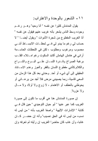 ‫١١- ﺍﻟﺸﻌﻭﺭ ﺒﺎﻟﻭﺤﺩﺓ ﻭﺍﻻﻏﺘﺭﺍﺏ:‬
‫ﻴﻘﻭل ﺍﻟﻤﺩﻨﺩﺵ ﻜﺜﻴﺭﺍ ﻋﻥ ﻨﻔﺴﻪ " ﺃﻨﺎ ﻭﺤﻴﺩ" ﻭﻫـﻭ ﺭﻏـﻡ‬
‫ﻭﺠﻭﺩﻩ ﻭﺴﻁ ﺍﻟﻨﺎﺱ ﻴﺸﻌﺭ ﺒﺄﻨﻪ ﻏﺭﻴﺏ ﻋﻨﻬﻡ ﻓﻴﻘﻭل ﻋﻥ ﻨﻔﺴﻪ "‬
‫ﺃﻨﺎ ﺍﻟﻐﺭﻴﺏ ﺍﻟﻤﻘﻁﻭﻉ ﻤﻥ ﺸﺠﺭﺓ ﺍﻷﻤﻭﺍﺕ " ﻭﻴﻘﻭل ﺃﻴﻀـﺎ " ﻻ‬
‫ﺤﺴﺎﺏ ﻟﻲ ﺭﻏﻡ ﻤﺎ ﻴﺒﺩﻭ ﻟﻲ ﻓـﻲ ﻟﺤﻅـﺎﺕ ﺍﻻﻨﺒﺴـﺎﻁ ﺃﻨﻨـﻲ‬
‫ﻤﺤﺴﻭﺏ ﻭﻤﺭﻏﻭﺏ ﻭﻤﻁﻠﻭﺏ ، ﻟﻜﻥ ﻓﻲ ﺍﻟﻠﺤﻅﺎﺕ ﺍﻟﺤﺎﺴـﻤﺔ‬
‫ﺃﺭﺍﻨﻲ ﻓﻲ ﻫﺎﻤﺵ ﺍﻟﻬﺎﻤﺵ ﺃﻜﺎﺒﺩ ﺍﻟﺴﻜﻭﺕ ﺭﻏﻡ ﺍﻤـﺘﻼﺀ ﺍﻟﻘﻠـﺏ‬
‫ﺒﺭﻏﺒﺔ ﺍﻟﺼﺭﺍﺥ ﻭﻗـﺩﺭﺓ ﺍﻟﻠﺴـﺎﻥ ﻋﻠـﻰ ﺍﻟﺒـﻭﺡ ﻭﺍﻟﺸـﺭﺍﺡ‬
‫ﻭﺍﻟﻜﻼﻡ.ﻜﺄﻨﻨﻲ ﻤﻘﻁﻭﻉ ﺍﻟﻠﺴﺎﻥ ﺒﺎﻟﻘﻔﺭ ﻭﺍﻟﻌﻭﺯ ﻭﻋﺩﻡ ﺍﻻﺴـﺘﻨﺎﺩ‬
‫ﺍﻟﺤﻘﻴﻘﻲ ﺇﻟﻰ ﺃﻱ ﺸﻲﺀ ﺃﻭ ﺃﺤﺩ. ﻭﺤﺩﺘﻲ ﺒﻌﺩ ﻜل ﻫﺫﺍ ﺍﻟﺯﻤﺎﻥ ﻤﻥ‬
‫ﺍﻟﺴﻌﻲ ﻗﺎﺴﻴﺔ، ﺭﺒﻤﺎ ﻴﺼﻴﺒﻨﻲ ﻤﺭﺽ ﻓﻼ ﺃﺠﺩ ﻤﻥ ﻴﺭﻋـﺎﻨﻲ ﺃﻭ‬
‫ﻴﺤﻭﻁﻨﻲ ﺒﺎﻟﻌﻁﻑ ﺃﻭ ﺍﻻﻫﺘﻤﺎﻡ ، ﻻ ﺯﻭﺝ ﻭﻻ ﺃﻭﻻﺩ ﻭﻻ ﻤـﺎل‬
                                           ‫ﻭﻻ ﻋﺯﻭﺓ".‬

‫ﺇﻥ ﺼﻭﺭﺓ ﺍﻟﻤﺩﻨﺩﺵ ﻫﻨﺎ ﻫﻲ ﺃﻗﺭﺏ ﻤﺎ ﺘﻜﻭﻥ ﺇﻟﻰ ﺼﻭﺭﺓ‬
‫ﺍﻟﻐﺭﻴﺏ ﻜﻤﺎ ﻋﺒﺭ ﻋﻨﻬﺎ " ﺃﺒﻭ ﺤﻴﺎﻥ ﺍﻟﺘﻭﺤﻴﺩﻱ " ﺤﻴﻥ ﻗﺎل ﻓـﻲ‬
‫ﻜﺘﺎﺒﺔ " ﺍﻹﺸﺎﺭﺍﺕ ﺍﻹﻟﻬﻴﺔ " ﻭﺍﺼﻔﺎ ﺍﻟﻐﺭﻴﺏ ﺒﺄﻨﻪ " ﻤﻥ ﻟﻴﺱ ﻟﻪ‬
‫ﻨﺴﺏ، ﻤﻥ ﻟﻴﺱ ﻟﻪ ﻓﻲ ﺍﻟﺤﻕ ﻨﺼﻴﺏ" ﻭﺃﻨﻪ ﺇﻥ ﺤﻀـﺭ ﻜـﺎﻥ‬
‫ﻏﺎﺌﺒﺎ، ﻭﺃﻥ ﻏﺎﺏ ﻜﺎﻥ ﺤﺎﻀﺭﺍ ﺍﻟﻐﺭﻴﺏ ﺇﻥ ﺭﺃﻴﺘﻪ ﻟﻡ ﺘﻌﺭﻓﻪ ﻭﺇﻥ‬
 