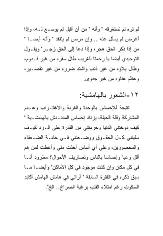 ‫ﻟﻡ ﺘﺭﻩ ﻟﻡ ﺘﺴﺘﻐﺭﻗﻪ " ﻭﺃﻨﻪ " ﻤﻥ ﺃﻥ ﺃﻗﺒل ﻟﻡ ﻴﻭﺴـﻊ ﻟـﻪ، ﻭﺇﺫﺍ‬
‫ﺃﻋﺭﺽ ﻟﻡ ﻴﺴﺄل ﻋﻨﻪ .. ﻭﺇﻥ ﻤﺭﺽ ﻟﻡ ﻴﺘﻔﻘﺩ " ﻭﺃﻨﻪ ﺃﻴﻀـﺎ "‬
‫ﻤﻥ ﺇﺫﺍ ﺫﻜﺭ ﺍﻟﺤﻕ ﻫﺠﺭ، ﻭﺇﺫﺍ ﺩﻋﺎ ﺇﻟﻰ ﺍﻟﺤﻕ ﺯﺠـﺭ" ﻭﻴﻘـﻭل‬
‫ﺍﻟﺘﻭﺤﻴﺩﻱ ﺃﻴﻀﺎ ﻴﺎ ﺭﺤﻤﺘﺎ ﻟﻠﻐﺭﻴﺏ ﻁﺎل ﺴﻔﺭﻩ ﻤﻥ ﻏﻴﺭ ﻗـﺩﻭﻡ،‬
‫ﻭﻁﺎل ﺒﻼﺅﻩ ﻤﻥ ﻏﻴﺭ ﺫﻨﺏ ﻭﺍﺸﺘﺩ ﻀﺭﺭﻩ ﻤﻥ ﻏﻴﺭ ﺘﻘﺼـﻴﺭ،‬
                            ‫ﻭﻋﻅﻡ ﻋﻨﺎﺅﻩ ﻤﻥ ﻏﻴﺭ ﺠﺩﻭﻯ.‬

                          ‫٢١-ﺍﻟﺸﻌﻭﺭ ﺒﺎﻟﻬﺎﻤﺸﻴﺔ:‬
‫ﻨﺘﻴﺠﺔ ﻟﻺﺤﺴﺎﺱ ﺒﺎﻟﻭﺤﺩﺓ ﻭﺍﻟﻐﺭﺒﺔ ﻭﺍﻻﻏﺘـﺭﺍﺏ ﻭﻋـﺩﻡ‬
‫ﺍﻟﻤﺸﺎﺭﻜﺔ ﻭﻗﻠﺔ ﺍﻟﺤﻴﻠﺔ، ﻴﺯﺩﺍﺩ ﺇﺤﺴﺎﺱ ﺍﻟﻤﺩﻨـﺩﺵ ﺒﺎﻟﻬﺎﻤﺸـﻴﺔ "‬
‫ﻜﻴﻑ ﺩﻭﺨﺘﻨﻲ ﺍﻟﺩﻨﻴﺎ ﻭﺤﺭﻤﺘﻨﻲ ﻤﻥ ﺍﻟﻘﺩﺭﺓ ﻋﻠﻰ ﺍﻟـﺭﺩ ﻜﻴـﻑ‬
‫ﺴﻠﺒﺘﻨﻲ ﻜـل ﺍﻟﺤﻘـﻭﻕ ﻭﻭﻀـﻌﺘﻨﻲ ﻓـﻲ ﺨﺎﻨـﺔ ﺍﻟﻀـﻌﻔﺎﺀ‬
‫ﻭﺍﻟﻤﺤﺼﻭﺭﻴﻥ، ﻭﻋﻠﻲ ﺃﻱ ﺃﺴﺎﺱ ﺃﺨﺫﺕ ﻤﻨﻲ ﻭﺃﻋﻁﺕ ﻟﻤﻥ ﻫﻡ‬
‫ﺃﻗل ﻭﻋﻴﺎ ﻭﺇﺤﺴﺎﺴﺎ ﺒﺎﻟﻨﺎﺱ ﻭﺘﺼﺎﺭﻴﻑ ﺍﻷﺤﻭﺍل؟ ﻤﻁﺭﻭﺩ ﺃﻨـﺎ‬
‫ﻓﻲ ﻜل ﻤﻜﺎﻥ ﻭﺇﻥ ﻜﻨﺕ ﻤﻭﺠﻭﺩ ﻓﻲ ﻜل ﺍﻷﻤﺎﻜﻥ" ﻭﺃﻴﻀـﺎ ﻤـﺎ‬
‫ﺴﺒﻕ ﺫﻜﺭﻩ ﻓﻲ ﺍﻟﻔﻘﺭﺓ ﺍﻟﺴﺎﺒﻘﺔ " ﺁﺭﺍﺌﻲ ﻓﻲ ﻫﺎﻤﺵ ﺍﻟﻬﺎﻤﺵ ﺃﻜﺎﺒﺩ‬
          ‫ﺍﻟﺴﻜﻭﺕ ﺭﻏﻡ ﺍﻤﺘﻼﺀ ﺍﻟﻘﻠﺏ ﺒﺭﻏﺒﺔ ﺍﻟﺼﺭﺍﺥ.. ﺍﻟﺦ".‬
 