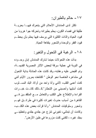 ‫٧١- ﺤﺎﻟﻡ ﺒﺎﻟﻁﻴﺭﺍﻥ:‬
‫ﺘﻜﺜﺭ ﻟﺩﻯ ﺍﻟﻤﺩﻨﺩﺵ ﺍﻷﺤﻼﻡ ﺍﻟﺘﻲ ﻴﺘﺤﺭﻙ ﻓﻴﻬـﺎ ﺒﺤﺭﻴـﺔ‬
‫ﻁﻠﻴﻘﺎ ﻓﻲ ﻓﻀﺎﺀ ﺍﻟﻜﻭﻥ، ﻴﺤﻠﻡ ﺒﻁﻴﺭﺍﻨﻪ ﻭﺘﺤﺭﻜﻪ ﺠﻭﺍ ﻫﺭﻭﺒﺎ ﻤﻥ‬
‫ﻗﻴﻭﺩ ﺍﻟﺤﻴﺎﺓ ﻭﺍﻟﺫﺍﺕ ﺍﻟﻜﺜﻴﺭﺓ ﺍﻟﺘﻲ ﻴﺭﺴﻑ ﻓﻴﻬﺎ ﻴﺤﻠﻡ ﺒﺄﻥ ﻴﺤﻁـﻡ‬
                 ‫ﻗﻴﻭﺩ ﺍﻟﻔﻘﺭ ﻭﺍﻟﻭﺤﺩﺓ ﻭﺍﻟﺸﻌﻭﺭ ﻴﺘﻔﺎﻫﺔ ﺍﻟﺤﻴﺎﺓ.‬

                ‫٨١- ﺍﻟﺭﻏﺒﺔ ﻓﻲ ﺍﻟﺘﺤﻭل ﻭﺍﻟﺘﻐﻴﺭ:‬
‫ﺒﺩﺃﺕ ﻫﺫﻩ ﺍﻟﺘﺤﻭﻻﺕ ﺤﻴﻨﻤﺎ ﺸﺎﺭﻙ ﺍﻟﻤﺩﻨﺩﺵ ﺇﺒﺎﻥ ﻭﺠـﻭﺩﻩ‬
‫ﻓﻲ ﺍﻟﻨﻭﺒﺔ ﻓﻲ ﻋﻤﻠﻴﺔ ﺴﺭﻗﺔ ﻟﺒﻌﺽ ﺍﻵﺜﺎﺭ ﺍﻟﻤﺼﺭﻴﺔ ﺍﻟﻘﺩﻴﻤـﺔ،‬
‫ﻭﺘﻡ ﺍﻟﻘﺒﺽ ﻋﻠﻴﻪ ﻭﻋﻘﺎﺒﻪ، ﻭﻗﺩ ﻜﺎﻨﺕ ﻫﺫﻩ ﺍﻟﺤﺎﺩﺜﺔ ﺒﺩﺍﻴﺔ ﺍﻟﺘﺤﻭل‬
‫ﻓﻲ ﻤﺸﺎﻋﺭﻩ ﺍﻟﺨﺎﺼﺔ ﻨﺤﻭ ﺍﻟﻭﻁﻥ " ﺍﻜﺘﺸﻔﺕ ﺒﻤﺭﻭﺭ ﺍﻷﻴﺎﻡ ﺃﻨﻨﻲ‬
‫ﻜﻨﺕ ﺃﻋﻤﻰ ﺍﻟﻘﻠﺏ، ﻷﻨﻨﻲ ﻭﺃﻨﺎ ﻭﺍﺤﺩ ﻤﻥ ﺃﻭﻻﺩ ﺍﻟﺒﻠﺩ ﺍﻟﻤﺴـﻠﻭﺏ‬
‫ﻜﻨﺕ ﺃﺴﻠﺒﻬﺎ ﻭﺃﺤﺴﺒﻨﻲ ﻤﻥ ﺍﻟﺸﻁﺎﺭ".ﻜـﺫﻟﻙ ﻜﺎﻨـﺕ ﺨﺒـﺭﺍﺕ‬
‫ﺍﻟﻘﺭﺍﺀﺓ ﻭﺍﻹﻁﻼﻉ ﻋﻠﻰ ﺍﻟﻜﺘﺏ ﻭﺍﻟﺘﻌﺎﻤل ﻤـﻊ ﺍﻟﻤﺜﻘﻔـﻴﻥ ﻓـﻲ‬
‫ﺍﻟﻘﺎﻫﺭﺓ ﻤﻥ ﺃﺴﺒﺎﺏ ﺤﺩﻭﺙ ﺘﻐﻴﺭﺍﺕ ﻜﺜﻴﺭﺓ ﻓﻲ ﻁﺭﺍﺌـﻕ ﻓﻬـﻡ‬
‫ﻭﺸﻌﻭﺭ ﻭﺴﻠﻭﻜﻴﺎﺕ ﺍﻟﻤﺩﻨﺩﺵ " ﻭﺃﻨﺎ ﻗﺭﺃﺕ ﺒﻌﺽ ﻫﺫﻩ ﺍﻟﻜﺘـﺏ،‬
‫ﻭﻜﺎﺩﺕ ﺃﻥ ﺘﺒﺩﻟﻨﻲ، ﺘﻐﻴﺭﻨﻲ ﺘﻨﺯﻉ ﻋﻥ ﺠﻠﺩﻱ ﺠﻠﺩﻱ ﻭﺘﻐﻁﻴﻨـﻲ‬
        ‫ﺒﺠﻠﺩ ﻏﻴﺭﻩ ، ﻟﻜﻨﻨﻲ ﻜﻨﺕ ﻤﺯﺭﻭﻋﺎ ﻓﻲ ﻁﻴﻥ ﺍﻷﺭﺽ".‬
 